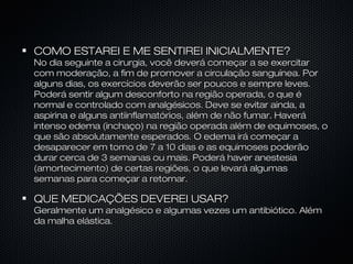 COMO ESTAREI E ME SENTIREI INICIALMENTE?COMO ESTAREI E ME SENTIREI INICIALMENTE?
No dia seguinte a cirurgia, você deverá começar a se exercitarNo dia seguinte a cirurgia, você deverá começar a se exercitar
com moderação, a fim de promover a circulação sanguínea. Porcom moderação, a fim de promover a circulação sanguínea. Por
alguns dias, os exercícios deverão ser poucos e sempre leves.alguns dias, os exercícios deverão ser poucos e sempre leves.
Poderá sentir algum desconforto na região operada, o que éPoderá sentir algum desconforto na região operada, o que é
normal e controlado com analgésicos. Deve se evitar ainda, anormal e controlado com analgésicos. Deve se evitar ainda, a
aspirina e alguns antiinflamatórios, além de não fumar. Haveráaspirina e alguns antiinflamatórios, além de não fumar. Haverá
intenso edema (inchaço) na região operada além de equimoses, ointenso edema (inchaço) na região operada além de equimoses, o
que são absolutamente esperados. O edema irá começar aque são absolutamente esperados. O edema irá começar a
desaparecer em torno de 7 a 10 dias e as equimoses poderãodesaparecer em torno de 7 a 10 dias e as equimoses poderão
durar cerca de 3 semanas ou mais. Poderá haver anestesiadurar cerca de 3 semanas ou mais. Poderá haver anestesia
(amortecimento) de certas regiões, o que levará algumas(amortecimento) de certas regiões, o que levará algumas
semanas para começar a retornar.semanas para começar a retornar.
QUE MEDICAÇÕES DEVEREI USAR?QUE MEDICAÇÕES DEVEREI USAR?
Geralmente um analgésico e algumas vezes um antibiótico. AlémGeralmente um analgésico e algumas vezes um antibiótico. Além
da malha elástica.da malha elástica.
 