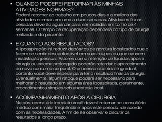 QUANDO PODEREI RETORNAR ÀS MINHASQUANDO PODEREI RETORNAR ÀS MINHAS
ATIVIDADES NORMAIS?ATIVIDADES NORMAIS?
Poderá retornar ao trabalho em poucos dias e a maioria dasPoderá retornar ao trabalho em poucos dias e a maioria das
atividades normais em uma a duas semanas. Atividades físicasatividades normais em uma a duas semanas. Atividades físicas
pesadas deverão aguardar para ser iniciadas em torno de 4pesadas deverão aguardar para ser iniciadas em torno de 4
semanas. O tempo de recuperação dependerá do tipo de cirurgiasemanas. O tempo de recuperação dependerá do tipo de cirurgia
realizada e do paciente.realizada e do paciente.
E QUANTO AOS RESULTADOS?E QUANTO AOS RESULTADOS?
A lipoaspiração irá reduzir depósitos de gordura localizados que oA lipoaspiração irá reduzir depósitos de gordura localizados que o
fazem se sentir desconfortável em suas roupas ou que causemfazem se sentir desconfortável em suas roupas ou que causem
insatisfação pessoal. Fatores como retenção de líquidos após ainsatisfação pessoal. Fatores como retenção de líquidos após a
cirurgia ou edema prolongado poderão retardar o aparecimentocirurgia ou edema prolongado poderão retardar o aparecimento
do novo contorno corporal. O processo cicatricial é gradual,do novo contorno corporal. O processo cicatricial é gradual,
portanto você deve esperar para ter o resultado final da cirurgia.portanto você deve esperar para ter o resultado final da cirurgia.
Eventualmente, algum retoque poderá ser necessário paraEventualmente, algum retoque poderá ser necessário para
melhorar o resultado em alguma área lipoaspirada, geralmente,melhorar o resultado em alguma área lipoaspirada, geralmente,
procedimentos simples sob anestesia local.procedimentos simples sob anestesia local.
ACOMPANHAMENTO APÓS A CIRURGIAACOMPANHAMENTO APÓS A CIRURGIA
No pós-operatório imediato você deverá retornar ao consultórioNo pós-operatório imediato você deverá retornar ao consultório
médico com maior freqüência e após este período, de acordomédico com maior freqüência e após este período, de acordo
com as necessidades. A fim de se observar e discutir oscom as necessidades. A fim de se observar e discutir os
resultados a longo prazo.resultados a longo prazo.
 