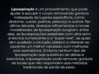 LipoaspiraçãoLipoaspiração é um procedimento que podeé um procedimento que pode
ajudar a esculpir o corpo removendo gorduraajudar a esculpir o corpo removendo gordura
indesejada de lugares específicos, comoindesejada de lugares específicos, como
abdome, culote, joelhos, pescoço e outros. Naabdome, culote, joelhos, pescoço e outros. Na
última década, diversos refinamentos e novasúltima década, diversos refinamentos e novas
modalidades de lipoaspiração surgiram, entremodalidades de lipoaspiração surgiram, entre
elas, as lipoaspirações assistidas com ultra-som,elas, as lipoaspirações assistidas com ultra-som,
a técnica tumescente e a "super-wet", as quaisa técnica tumescente e a "super-wet", as quais
têm auxiliado o cirurgião plástico a oferecer aotêm auxiliado o cirurgião plástico a oferecer ao
paciente um melhor resultado com melhorespaciente um melhor resultado com melhores
pós-operatórios. Embora nenhum tipo depós-operatórios. Embora nenhum tipo de
lipoaspiração seja substituto de dietas elipoaspiração seja substituto de dietas e
exercícios, a lipoaspiração pode remover gorduraexercícios, a lipoaspiração pode remover gordura
de locais que não respondem aos métodosde locais que não respondem aos métodos
tradicionais de perda de peso.tradicionais de perda de peso.
 