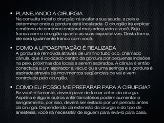 PLANEJANDO A CIRURGIA
Na consulta inicial o cirurgião irá avaliar a sua saúde, a pele e
determinar onde a gordura está localizada. O cirurgião irá explicar
o método de contorno corporal mais adequado a você. Seja
franca com o cirurgião quanto as suas expectativas. Desta forma,
ele será igualmente franco com você.
COMO A LIPOASPIRAÇÃO É REALIZADA
A gordura é removida através de um fino tubo oco, chamado
cânula, que é colocado dentro da gordura por pequenas incisões
na pele, próximas dos locais a serem aspirados. A cânula é então
conectada a um aspirador a vácuo ou a uma seringa e a gordura é
aspirada através de movimentos seqüenciais de vai e vem
controlado pelo cirurgião.
COMO EU POSSO ME PREPARAR PARA A CIRURGIA?
Se você é fumante, deverá parar de fumar antes da cirurgia.
Aspirina e alguns outros antiinflamatórios podem aumentar o
sangramento, por isso, deverá ser evitado por um período antes
da cirurgia. Dependendo da extensão da cirurgia e do tipo de
anestesia, você irá necessitar de alguém para levá-lo para casa.
 