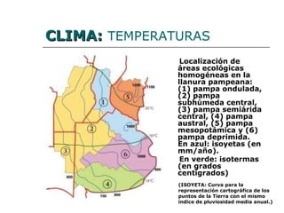CLIMA:   TEMPERATURAS Localización de áreas ecológicas homogéneas en la llanura pampeana:  (1) pampa ondulada, (2) pampa subhúmeda central, (3) pampa semiárida central, (4) pampa austral, (5) pampa mesopotámica y (6) pampa deprimida. En azul: isoyetas (en mm/año).  En verde: isotermas (en grados centígrados)   (ISOYETA: Curva para la representación cartográfica de los puntos de la Tierra con el mismo índice de pluviosidad media anual.) 