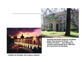 Cabildo de Córdoba, de la época colonial.  Fachada del Museo Superior de Bellas Artes "Eva Duarte de Perón" - ex-Palacio Ferreyra - , que alberga la muestra permanente de la colección de la provincia de Córdoba.  