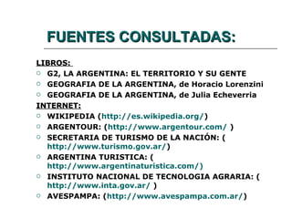 FUENTES CONSULTADAS: LIBROS:  G2, LA ARGENTINA: EL TERRITORIO Y SU GENTE GEOGRAFIA DE LA ARGENTINA, de Horacio Lorenzini GEOGRAFIA DE LA ARGENTINA, de Julia Echeverria INTERNET: WIKIPEDIA ( http://es.wikipedia.org/ ) ARGENTOUR: ( http://www.argentour.com/  ) SECRETARIA DE TURISMO DE LA NACIÓN: ( http://www.turismo.gov.ar/ ) ARGENTINA TURISTICA: ( http://www.argentinaturistica.com/ ) INSTITUTO NACIONAL DE TECNOLOGIA AGRARIA: ( http://www.inta.gov.ar/  ) AVESPAMPA: ( http://www.avespampa.com.ar/ ) 