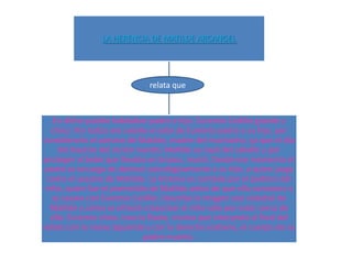 LA HERENCIA DE MATILDE ARCANGEL




                              relata que



   En dicho pueblo habitaban padre e hijo. Euremio Cedillo grande y
   chico. Por todos era sabido el odio de Euremio padre a su hijo, por
considerarlo el asesino de Matilde, madre del muchacho, ya que el día
     del bautizo del recién nacido, Matilde se cayó del caballo y por
proteger al bebé que llevaba en brazos, murió. Desde ese momento el
 padre se encarga de destruir psicológicamente a su hijo, a quien juzga
 como el asesino de Matilde. La historia es contada por el padrino del
 niño, quien fue el prometido de Matilde antes de que ella conociera y
   se casara con Euremio Cedillo. Describe la imagen casi celestial de
  Matilde y cómo se ofreció a bautizar al niño sólo por estar cerca de
  ella. Euremio chico, toca la flauta, misma que interpreta al final del
relato con la mano izquierda y con la derecha sostiene, el cuerpo de su
                              padre muerto.
 