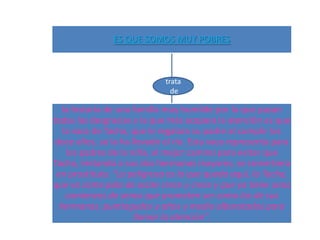 ES QUE SOMOS MUY POBRES



                             trata
                               de

   la historia de una familia muy humilde por la que pasan
todas las desgracias y la que más acapara la atención es que
   la vaca de Tacha, que le regalara su padre al cumplir los
 doce años, se la ha llevado el río. Esta vaca representa para
    los padres de la niña, el mejor camino para evitar que
Tacha, imitando a sus dos hermanas mayores, se convirtiera
 en prostituta: "La peligrosa es la que queda aquí, la Tacha,
que va como palo de ocote crece y crece y que ya tiene unos
    comienzos de senos que prometen ser como los de sus
  hermanas: puntiagudos y altos y medio alborotados para
                      llamar la atención".
 