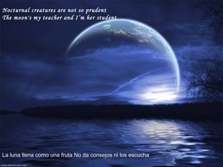Nocturnal creatures are not so prudent The moon's my teacher and I’m her student   La luna llena como una fruta No da consejos ni los escucha 