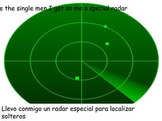 To locate the single men I got on me a special radar Llevo conmigo un radar especial para localizar solteros  