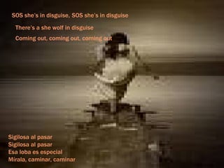 SOS she’s in disguise, SOS she’s in disguise There’s a she wolf in disguise Coming out, coming out, coming out Sigilosa al pasar Sigilosa al pasar Esa loba es especial Mírala, caminar, caminar 