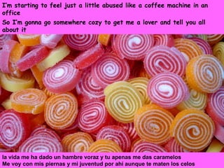 I’m starting to feel just a little abused like a coffee machine in an office   So I’m gonna go somewhere cozy to get me a lover and tell you all about it la vida me ha dado un hambre voraz y tu apenas me das caramelos Me voy con mis piernas y mi juventud por ahí aunque te maten los celos 