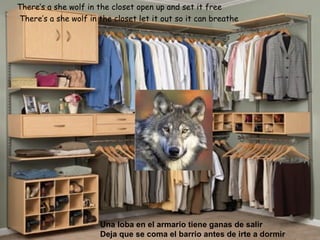 There’s a she wolf in the closet open up and set it free   There’s a she wolf in the closet let it out so it can breathe   Una loba en el armario tiene ganas de salir Deja que se coma el barrio antes de irte a dormir 