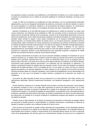 Ley Orgánica de Educación 2/2006, de 3 de mayo LOE, modificada por la Ley Orgánica 8/2013, de 9 de diciembre LOMCE
____________________________________________________________________________________________________________________________________________________________________________________________________________________________________________________________________________________________________________________________________________________________________________________________________________________________________________________________________________________________________________________________________________________________________________________________________________________________________________________________________________________________________________________________________________________________________________________________________________________________________________________________________________________________________________________________________________________________________________________________________________________________________________________________________________________________________________________________________________________________________________________________________________________________________________________________________________________________________
____________________________________________________________________________________________________________________________________________________________________________________________________________________________________________________________________________________________________________________________________________________________________________________________________________________________________________________________________________________________________________________________________________________________________________________________________________________________________________________________________________________________________________________________________________________________________________________________________________________________________________________________________________________________________________________________________________________________________________________________________________________________________________________________________________________________________________________________________________________________________________________________________________________________________________________________________________________________________
____________________________________________________________________________________________________________________________________________________________________________________________________________________________________________________________________________________________________________________________________________________________________________________________________________________________________________________________________________________________________________________________________________________________________________________________________________________________________________________________________________________________________________________________________________________________________________________________________________________________________________________________________________________________________________________________________________________________________________________________________________________________________________________________________________________________________________________________________________________________________________________________________________________________________________________________________________________________________

los propuestos consiste en acometer una simplificación y una clarificación normativas, en un marco de pleno respeto
al reparto de competencias que en materia de educación establecen la Constitución Española y las leyes que la
desarrollan.
A partir de 1990 se ha producido una proliferación de leyes educativas y de sus correspondientes desarrollos
reglamentarios, que han ido derogando parcialmente las anteriores, provocando una falta de claridad en cuanto a
las normas aplicables a la ordenación académica y al funcionamiento del sistema educativo. En consecuencia,
conviene simplificar la normativa vigente, con el propósito de hacerla más clara, comprensible y sencilla.
Además, la finalización en el año 2000 del proceso de transferencias en materia de educación ha creado unas
nuevas condiciones, muy diferentes de las existentes en 1990, que aconsejan revisar el conjunto de la normativa
vigente para las enseñanzas distintas de las universitarias. Cuando ya se ha desarrollado plenamente el marco de
reparto de competencias, que en materia de educación estableció la Constitución Española, las nuevas leyes que se
aprueben deben conciliar el respeto a dicho reparto competencial con la necesaria vertebración territorial del
sistema educativo. La normativa básica estatal, de carácter común, y la normativa autonómica, aplicable al territorio
correspondiente, deben combinarse con nuevos mecanismos de cooperación que permitan el desarrollo concertado
de políticas educativas de ámbito supracomunitario. Con esta Ley se asegura la necesaria homogeneidad básica y
la unidad del sistema educativo y se resalta el amplio campo normativo y ejecutivo de que disponen
estatutariamente las Comunidades Autónomas para cumplir los fines del sistema educativo. La Ley contiene una
propuesta de cooperación territorial y entre Administraciones para desarrollar proyectos y programas de interés
general, para compartir información y aprender de las mejores prácticas.
Los principios anteriormente enunciados y las vías de actuación señaladas constituyen el fundamento en que se
asienta la presente Ley. Su objetivo último consiste en sentar las bases que permitan hacer frente a los importantes
desafíos que la educación española tiene ante sí y lograr las ambiciosas metas que se ha propuesto para los
próximos años. Para ello, la Ley parte de los avances que el sistema educativo ha realizado en las últimas décadas,
incorporando todos aquellos aspectos estructurales y de ordenación que han demostrado su pertinencia y su
eficacia y proponiendo cambios en aquellos otros que requieren revisión. Se ha huido de la tentación de pretender
cambiar todo el sistema educativo, como si se partiese de cero, y se ha optado, en cambio, por tener en cuenta la
experiencia adquirida y los avances registrados. En última instancia, la Ley se asienta en la convicción de que las
reformas educativas deben ser continuas y paulatinas y que el papel de los legisladores y de los responsables de la
educación no es otro que el de favorecer la mejora continua y progresiva de la educación que reciben los
ciudadanos.
De acuerdo con tales supuestos de base, la Ley se estructura en un título preliminar, ocho títulos, treinta y una
disposiciones adicionales, dieciocho disposiciones transitorias, una disposición derogatoria y ocho disposiciones
finales.
El título Preliminar comienza con un capítulo dedicado a los principios y los fines de la educación, que constituyen
los elementos centrales en torno a los cuales debe organizarse el conjunto del sistema educativo. En un lugar
destacado aparece formulado el principio fundamental de la calidad de la educación para todo el alumnado, en
condiciones de equidad y con garantía de igualdad de oportunidades. La participación de la comunidad educativa y
el esfuerzo compartido que debe realizar el alumnado, las familias, el profesorado, los centros, las Administraciones,
las instituciones y la sociedad en su conjunto constituyen el complemento necesario para asegurar una educación
de calidad con equidad.
También ocupa un lugar relevante, en la relación de principios de la educación, la transmisión de aquellos valores
que favorecen la libertad personal, la responsabilidad, la ciudadanía democrática, la solidaridad, la tolerancia, la
igualdad, el respeto y la justicia, que constituyen la base de la vida en común.
Entre los fines de la educación se resaltan el pleno desarrollo de la personalidad y de las capacidades afectivas
del alumnado, la formación en el respeto de los derechos y libertades fundamentales y de la igualdad efectiva de
oportunidades entre hombres y mujeres, el reconocimiento de la diversidad afectivo-sexual, así como la valoración
crítica de las desigualdades, que permita superar los comportamientos sexistas. Se asume así en su integridad el

____________________________________________________________________________________________________________________________________________________________________________________________________________________________________________________________________________________________________________________________________________________________________________________________________________________________________________________________________________________________________________________________________________________________________________________________________________________________________________________________________________________________________________________________________________________________________________________________________________________________________________________________________________________________________________________________________________________________________________________________________________________________________________________________________________________________________________________________________________________________________________________________________________________________________________________________________________________________________
____________________________________________________________________________________________________________________________________________________________________________________________________________________________________________________________________________________________________________________________________________________________________________________________________________________________________________________________________________________________________________________________________________________________________________________________________________________________________________________________________________________________________________________________________________________________________________________________________________________________________________________________________________________________________________________________________________________________________________________________________________________________________________________________________________________________________________________________________________________________________________________________________________________________________________________________________________________________________
____________________________________________________________________________________________________________________________________________________________________________________________________________________________________________________________________________________________________________________________________________________________________________________________________________________________________________________________________________________________________________________________________________________________________________________________________________________________________________________________________________________________________________________________________________________________________________________________________________________________________________________________________________________________________________________________________________________________________________________________________________________________________________________________________________________________________________________________________________________________________________________________________________________________________________________________________________________________________

12

 