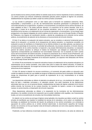 Ley Orgánica de Educación 2/2006, de 3 de mayo LOE, modificada por la Ley Orgánica 8/2013, de 9 de diciembre LOMCE
____________________________________________________________________________________________________________________________________________________________________________________________________________________________________________________________________________________________________________________________________________________________________________________________________________________________________________________________________________________________________________________________________________________________________________________________________________________________________________________________________________________________________________________________________________________________________________________________________________________________________________________________________________________________________________________________________________________________________________________________________________________________________________________________________________________________________________________________________________________________________________________________________________________________________________________________________________________________________
____________________________________________________________________________________________________________________________________________________________________________________________________________________________________________________________________________________________________________________________________________________________________________________________________________________________________________________________________________________________________________________________________________________________________________________________________________________________________________________________________________________________________________________________________________________________________________________________________________________________________________________________________________________________________________________________________________________________________________________________________________________________________________________________________________________________________________________________________________________________________________________________________________________________________________________________________________________________________
____________________________________________________________________________________________________________________________________________________________________________________________________________________________________________________________________________________________________________________________________________________________________________________________________________________________________________________________________________________________________________________________________________________________________________________________________________________________________________________________________________________________________________________________________________________________________________________________________________________________________________________________________________________________________________________________________________________________________________________________________________________________________________________________________________________________________________________________________________________________________________________________________________________________________________________________________________________________________

que los titulares de los centros privados definan el carácter propio de los mismos respetando el marco constitucional.
Los centros privados que ofrezcan enseñanzas declaradas gratuitas podrán acogerse al régimen de conciertos,
estableciéndose los requisitos que deben cumplir los centros privados concertados.
La Ley concibe la participación como un valor básico para la formación de ciudadanos autónomos, libres,
responsables y comprometidos y, por ello, las Administraciones educativas garantizarán la participación de la
comunidad educativa en la organización, el gobierno, el funcionamiento y la evaluación de los centros educativos, tal
como establece el título V. Se presta particular atención a la autonomía de los centros docentes, tanto en lo
pedagógico, a través de la elaboración de sus proyectos educativos, como en lo que respecta a la gestión
económica de los recursos y a la elaboración de sus normas de organización y funcionamiento. La Ley otorga mayor
protagonismo a los órganos colegiados de control y gobierno de los centros, que son el Consejo Escolar, el Claustro
de Profesores y los órganos de coordinación docente, y aborda las competencias de la dirección de los centros
públicos, el procedimiento de selección de los directores y el reconocimiento de la función directiva.
El título VI se dedica a la evaluación del sistema educativo, que se considera un elemento fundamental para la
mejora de la educación y el aumento de la transparencia del sistema educativo. La importancia concedida a la
evaluación se pone de manifiesto en el tratamiento de los distintos ámbitos en que debe aplicarse, que abarcan los
procesos de aprendizaje de los alumnos, la actividad del profesorado, los procesos educativos, la función directiva,
el funcionamiento de los centros docentes, la inspección y las propias Administraciones educativas. La evaluación
general del sistema educativo se atribuye al Instituto de Evaluación, que trabajará en colaboración con los
organismos correspondientes que establezcan las Comunidades Autónomas. Con el propósito de rendir cuentas
acerca del funcionamiento del sistema educativo, se dispone la presentación de un informe anual al Parlamento, que
sintetice los resultados que arrojan las evaluaciones generales de diagnóstico, los de otras pruebas de evaluación
que se realicen, los principales indicadores de la educación española y los aspectos más destacados del informe
anual del Consejo Escolar del Estado.
En el título VII se encomienda a la inspección educativa el apoyo a la elaboración de los proyectos educativos y la
autoevaluación de los centros escolares, como pieza clave para la mejora del sistema educativo. Al Estado le
corresponde la Alta Inspección. Se recogen las funciones de la inspección educativa y su organización, así como las
atribuciones de los inspectores.
El título VIII aborda la dotación de recursos económicos y el incremento del gasto público en educación para
cumplir los objetivos de esta Ley cuyo detalle se recoge en la Memoria económica que la acompaña. Dicha Memoria
recoge los compromisos de gasto para el período de implantación de la Ley, incrementados en el trámite
parlamentario.
Las disposiciones adicionales se refieren al calendario de aplicación de la Ley, a la enseñanza de religión, a los
libros de texto y materiales curriculares y al calendario escolar. Una parte importante de las disposiciones
adicionales tiene que ver con el personal docente, estableciéndose las bases del régimen estatutario de la función
pública docente, las funciones de los cuerpos docentes, los requisitos de ingreso y acceso a los respectivos
cuerpos, la carrera docente y el desempeño de la función inspectora.
Otras disposiciones adicionales se refieren a la cooperación de los municipios con las Administraciones
educativas y los posibles convenios de cooperación que se pueden establecer entre aquéllas y las Corporaciones
locales, así como al procedimiento de consulta a las Comunidades Autónomas.
En relación con los centros se prorroga el régimen actual aplicable a los requisitos que deben cumplir los centros
privados de bachillerato que impartan la modalidad de ciencias de la naturaleza y de la salud y la modalidad de
tecnología, se establecen las funciones del claustro de profesores en los centros concertados y se contempla la
agrupación de centros públicos de un ámbito territorial determinado, la denominación específica del Consejo
Escolar, los convenios con los que impartan ciclos de formación profesional, así como otros aspectos relativos a los
centros concertados.
Finalmente, se hace referencia al alumnado extranjero, a las víctimas del terrorismo y de actos de violencia de

____________________________________________________________________________________________________________________________________________________________________________________________________________________________________________________________________________________________________________________________________________________________________________________________________________________________________________________________________________________________________________________________________________________________________________________________________________________________________________________________________________________________________________________________________________________________________________________________________________________________________________________________________________________________________________________________________________________________________________________________________________________________________________________________________________________________________________________________________________________________________________________________________________________________________________________________________________________________________
____________________________________________________________________________________________________________________________________________________________________________________________________________________________________________________________________________________________________________________________________________________________________________________________________________________________________________________________________________________________________________________________________________________________________________________________________________________________________________________________________________________________________________________________________________________________________________________________________________________________________________________________________________________________________________________________________________________________________________________________________________________________________________________________________________________________________________________________________________________________________________________________________________________________________________________________________________________________________
____________________________________________________________________________________________________________________________________________________________________________________________________________________________________________________________________________________________________________________________________________________________________________________________________________________________________________________________________________________________________________________________________________________________________________________________________________________________________________________________________________________________________________________________________________________________________________________________________________________________________________________________________________________________________________________________________________________________________________________________________________________________________________________________________________________________________________________________________________________________________________________________________________________________________________________________________________________________________

16

 