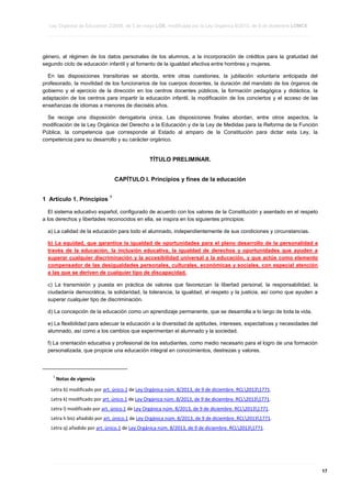Ley Orgánica de Educación 2/2006, de 3 de mayo LOE, modificada por la Ley Orgánica 8/2013, de 9 de diciembre LOMCE
____________________________________________________________________________________________________________________________________________________________________________________________________________________________________________________________________________________________________________________________________________________________________________________________________________________________________________________________________________________________________________________________________________________________________________________________________________________________________________________________________________________________________________________________________________________________________________________________________________________________________________________________________________________________________________________________________________________________________________________________________________________________________________________________________________________________________________________________________________________________________________________________________________________________________________________________________________________________________
____________________________________________________________________________________________________________________________________________________________________________________________________________________________________________________________________________________________________________________________________________________________________________________________________________________________________________________________________________________________________________________________________________________________________________________________________________________________________________________________________________________________________________________________________________________________________________________________________________________________________________________________________________________________________________________________________________________________________________________________________________________________________________________________________________________________________________________________________________________________________________________________________________________________________________________________________________________________________
____________________________________________________________________________________________________________________________________________________________________________________________________________________________________________________________________________________________________________________________________________________________________________________________________________________________________________________________________________________________________________________________________________________________________________________________________________________________________________________________________________________________________________________________________________________________________________________________________________________________________________________________________________________________________________________________________________________________________________________________________________________________________________________________________________________________________________________________________________________________________________________________________________________________________________________________________________________________________

género, al régimen de los datos personales de los alumnos, a la incorporación de créditos para la gratuidad del
segundo ciclo de educación infantil y al fomento de la igualdad efectiva entre hombres y mujeres.
En las disposiciones transitorias se aborda, entre otras cuestiones, la jubilación voluntaria anticipada del
profesorado, la movilidad de los funcionarios de los cuerpos docentes, la duración del mandato de los órganos de
gobierno y el ejercicio de la dirección en los centros docentes públicos, la formación pedagógica y didáctica, la
adaptación de los centros para impartir la educación infantil, la modificación de los conciertos y el acceso de las
enseñanzas de idiomas a menores de dieciséis años.
Se recoge una disposición derogatoria única. Las disposiciones finales abordan, entre otros aspectos, la
modificación de la Ley Orgánica del Derecho a la Educación y de la Ley de Medidas para la Reforma de la Función
Pública, la competencia que corresponde al Estado al amparo de la Constitución para dictar esta Ley, la
competencia para su desarrollo y su carácter orgánico.

TÍTULO PRELIMINAR.
CAPÍTULO I. Principios y fines de la educación
1 Artículo 1. Principios

1

El sistema educativo español, configurado de acuerdo con los valores de la Constitución y asentado en el respeto
a los derechos y libertades reconocidos en ella, se inspira en los siguientes principios:
a) La calidad de la educación para todo el alumnado, independientemente de sus condiciones y circunstancias.
b) La equidad, que garantice la igualdad de oportunidades para el pleno desarrollo de la personalidad a
través de la educación, la inclusión educativa, la igualdad de derechos y oportunidades que ayuden a
superar cualquier discriminación y la accesibilidad universal a la educación, y que actúe como elemento
compensador de las desigualdades personales, culturales, económicas y sociales, con especial atención
a las que se deriven de cualquier tipo de discapacidad.
c) La transmisión y puesta en práctica de valores que favorezcan la libertad personal, la responsabilidad, la
ciudadanía democrática, la solidaridad, la tolerancia, la igualdad, el respeto y la justicia, así como que ayuden a
superar cualquier tipo de discriminación.
d) La concepción de la educación como un aprendizaje permanente, que se desarrolla a lo largo de toda la vida.
e) La flexibilidad para adecuar la educación a la diversidad de aptitudes, intereses, expectativas y necesidades del
alumnado, así como a los cambios que experimentan el alumnado y la sociedad.
f) La orientación educativa y profesional de los estudiantes, como medio necesario para el logro de una formación
personalizada, que propicie una educación integral en conocimientos, destrezas y valores.

1

Notas de vigencia

Letra b) modificado por art. único.1 de Ley Orgánica núm. 8/2013, de 9 de diciembre. RCL20131771.
Letra k) modificado por art. único.1 de Ley Orgánica núm. 8/2013, de 9 de diciembre. RCL20131771.
Letra l) modificado por art. único.1 de Ley Orgánica núm. 8/2013, de 9 de diciembre. RCL20131771.
Letra h bis) añadido por art. único.1 de Ley Orgánica núm. 8/2013, de 9 de diciembre. RCL20131771.
Letra q) añadido por art. único.1 de Ley Orgánica núm. 8/2013, de 9 de diciembre. RCL20131771.

____________________________________________________________________________________________________________________________________________________________________________________________________________________________________________________________________________________________________________________________________________________________________________________________________________________________________________________________________________________________________________________________________________________________________________________________________________________________________________________________________________________________________________________________________________________________________________________________________________________________________________________________________________________________________________________________________________________________________________________________________________________________________________________________________________________________________________________________________________________________________________________________________________________________________________________________________________________________________
____________________________________________________________________________________________________________________________________________________________________________________________________________________________________________________________________________________________________________________________________________________________________________________________________________________________________________________________________________________________________________________________________________________________________________________________________________________________________________________________________________________________________________________________________________________________________________________________________________________________________________________________________________________________________________________________________________________________________________________________________________________________________________________________________________________________________________________________________________________________________________________________________________________________________________________________________________________________________
____________________________________________________________________________________________________________________________________________________________________________________________________________________________________________________________________________________________________________________________________________________________________________________________________________________________________________________________________________________________________________________________________________________________________________________________________________________________________________________________________________________________________________________________________________________________________________________________________________________________________________________________________________________________________________________________________________________________________________________________________________________________________________________________________________________________________________________________________________________________________________________________________________________________________________________________________________________________________

17

 