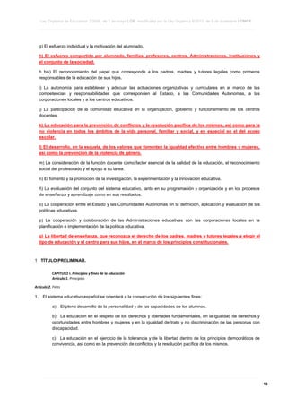Ley Orgánica de Educación 2/2006, de 3 de mayo LOE, modificada por la Ley Orgánica 8/2013, de 9 de diciembre LOMCE
____________________________________________________________________________________________________________________________________________________________________________________________________________________________________________________________________________________________________________________________________________________________________________________________________________________________________________________________________________________________________________________________________________________________________________________________________________________________________________________________________________________________________________________________________________________________________________________________________________________________________________________________________________________________________________________________________________________________________________________________________________________________________________________________________________________________________________________________________________________________________________________________________________________________________________________________________________________________________
____________________________________________________________________________________________________________________________________________________________________________________________________________________________________________________________________________________________________________________________________________________________________________________________________________________________________________________________________________________________________________________________________________________________________________________________________________________________________________________________________________________________________________________________________________________________________________________________________________________________________________________________________________________________________________________________________________________________________________________________________________________________________________________________________________________________________________________________________________________________________________________________________________________________________________________________________________________________________
____________________________________________________________________________________________________________________________________________________________________________________________________________________________________________________________________________________________________________________________________________________________________________________________________________________________________________________________________________________________________________________________________________________________________________________________________________________________________________________________________________________________________________________________________________________________________________________________________________________________________________________________________________________________________________________________________________________________________________________________________________________________________________________________________________________________________________________________________________________________________________________________________________________________________________________________________________________________________

g) El esfuerzo individual y la motivación del alumnado.
h) El esfuerzo compartido por alumnado, familias, profesores, centros, Administraciones, instituciones y
el conjunto de la sociedad.
h bis) El reconocimiento del papel que corresponde a los padres, madres y tutores legales como primeros
responsables de la educación de sus hijos.
i) La autonomía para establecer y adecuar las actuaciones organizativas y curriculares en el marco de las
competencias y responsabilidades que corresponden al Estado, a las Comunidades Autónomas, a las
corporaciones locales y a los centros educativos.
j) La participación de la comunidad educativa en la organización, gobierno y funcionamiento de los centros
docentes.
k) La educación para la prevención de conflictos y la resolución pacífica de los mismos, así como para la
no violencia en todos los ámbitos de la vida personal, familiar y social, y en especial en el del acoso
escolar.
l) El desarrollo, en la escuela, de los valores que fomenten la igualdad efectiva entre hombres y mujeres,
así como la prevención de la violencia de género.
m) La consideración de la función docente como factor esencial de la calidad de la educación, el reconocimiento
social del profesorado y el apoyo a su tarea.
n) El fomento y la promoción de la investigación, la experimentación y la innovación educativa.
ñ) La evaluación del conjunto del sistema educativo, tanto en su programación y organización y en los procesos
de enseñanza y aprendizaje como en sus resultados.
o) La cooperación entre el Estado y las Comunidades Autónomas en la definición, aplicación y evaluación de las
políticas educativas.
p) La cooperación y colaboración de las Administraciones educativas con las corporaciones locales en la
planificación e implementación de la política educativa.
q) La libertad de enseñanza, que reconozca el derecho de los padres, madres y tutores legales a elegir el
tipo de educación y el centro para sus hijos, en el marco de los principios constitucionales.

1 TÍTULO PRELIMINAR.
CAPÍTULO I. Principios y fines de la educación
Artículo 1. Principios
Artículo 2. Fines

1.

El sistema educativo español se orientará a la consecución de los siguientes fines:
a)

El pleno desarrollo de la personalidad y de las capacidades de los alumnos.

b) La educación en el respeto de los derechos y libertades fundamentales, en la igualdad de derechos y
oportunidades entre hombres y mujeres y en la igualdad de trato y no discriminación de las personas con
discapacidad.
c) La educación en el ejercicio de la tolerancia y de la libertad dentro de los principios democráticos de
convivencia, así como en la prevención de conflictos y la resolución pacífica de los mismos.

____________________________________________________________________________________________________________________________________________________________________________________________________________________________________________________________________________________________________________________________________________________________________________________________________________________________________________________________________________________________________________________________________________________________________________________________________________________________________________________________________________________________________________________________________________________________________________________________________________________________________________________________________________________________________________________________________________________________________________________________________________________________________________________________________________________________________________________________________________________________________________________________________________________________________________________________________________________________________
____________________________________________________________________________________________________________________________________________________________________________________________________________________________________________________________________________________________________________________________________________________________________________________________________________________________________________________________________________________________________________________________________________________________________________________________________________________________________________________________________________________________________________________________________________________________________________________________________________________________________________________________________________________________________________________________________________________________________________________________________________________________________________________________________________________________________________________________________________________________________________________________________________________________________________________________________________________________________
____________________________________________________________________________________________________________________________________________________________________________________________________________________________________________________________________________________________________________________________________________________________________________________________________________________________________________________________________________________________________________________________________________________________________________________________________________________________________________________________________________________________________________________________________________________________________________________________________________________________________________________________________________________________________________________________________________________________________________________________________________________________________________________________________________________________________________________________________________________________________________________________________________________________________________________________________________________________________

18

 
