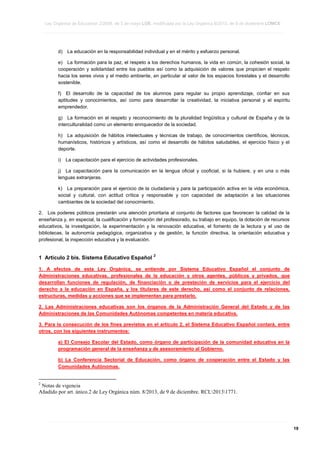 Ley Orgánica de Educación 2/2006, de 3 de mayo LOE, modificada por la Ley Orgánica 8/2013, de 9 de diciembre LOMCE
____________________________________________________________________________________________________________________________________________________________________________________________________________________________________________________________________________________________________________________________________________________________________________________________________________________________________________________________________________________________________________________________________________________________________________________________________________________________________________________________________________________________________________________________________________________________________________________________________________________________________________________________________________________________________________________________________________________________________________________________________________________________________________________________________________________________________________________________________________________________________________________________________________________________________________________________________________________________________
____________________________________________________________________________________________________________________________________________________________________________________________________________________________________________________________________________________________________________________________________________________________________________________________________________________________________________________________________________________________________________________________________________________________________________________________________________________________________________________________________________________________________________________________________________________________________________________________________________________________________________________________________________________________________________________________________________________________________________________________________________________________________________________________________________________________________________________________________________________________________________________________________________________________________________________________________________________________________
____________________________________________________________________________________________________________________________________________________________________________________________________________________________________________________________________________________________________________________________________________________________________________________________________________________________________________________________________________________________________________________________________________________________________________________________________________________________________________________________________________________________________________________________________________________________________________________________________________________________________________________________________________________________________________________________________________________________________________________________________________________________________________________________________________________________________________________________________________________________________________________________________________________________________________________________________________________________________

d)

La educación en la responsabilidad individual y en el mérito y esfuerzo personal.

e) La formación para la paz, el respeto a los derechos humanos, la vida en común, la cohesión social, la
cooperación y solidaridad entre los pueblos así como la adquisición de valores que propicien el respeto
hacia los seres vivos y el medio ambiente, en particular al valor de los espacios forestales y el desarrollo
sostenible.
f) El desarrollo de la capacidad de los alumnos para regular su propio aprendizaje, confiar en sus
aptitudes y conocimientos, así como para desarrollar la creatividad, la iniciativa personal y el espíritu
emprendedor.
g) La formación en el respeto y reconocimiento de la pluralidad lingüística y cultural de España y de la
interculturalidad como un elemento enriquecedor de la sociedad.
h) La adquisición de hábitos intelectuales y técnicas de trabajo, de conocimientos científicos, técnicos,
humanísticos, históricos y artísticos, así como el desarrollo de hábitos saludables, el ejercicio físico y el
deporte.
i)

La capacitación para el ejercicio de actividades profesionales.

j) La capacitación para la comunicación en la lengua oficial y cooficial, si la hubiere, y en una o más
lenguas extranjeras.
k) La preparación para el ejercicio de la ciudadanía y para la participación activa en la vida económica,
social y cultural, con actitud crítica y responsable y con capacidad de adaptación a las situaciones
cambiantes de la sociedad del conocimiento.
2. Los poderes públicos prestarán una atención prioritaria al conjunto de factores que favorecen la calidad de la
enseñanza y, en especial, la cualificación y formación del profesorado, su trabajo en equipo, la dotación de recursos
educativos, la investigación, la experimentación y la renovación educativa, el fomento de la lectura y el uso de
bibliotecas, la autonomía pedagógica, organizativa y de gestión, la función directiva, la orientación educativa y
profesional, la inspección educativa y la evaluación.

1 Artículo 2 bis. Sistema Educativo Español

2

1. A efectos de esta Ley Orgánica, se entiende por Sistema Educativo Español el conjunto de
Administraciones educativas, profesionales de la educación y otros agentes, públicos y privados, que
desarrollan funciones de regulación, de financiación o de prestación de servicios para el ejercicio del
derecho a la educación en España, y los titulares de este derecho, así como el conjunto de relaciones,
estructuras, medidas y acciones que se implementan para prestarlo.
2. Las Administraciones educativas son los órganos de la Administración General del Estado y de las
Administraciones de las Comunidades Autónomas competentes en materia educativa.
3. Para la consecución de los fines previstos en el artículo 2, el Sistema Educativo Español contará, entre
otros, con los siguientes instrumentos:
a) El Consejo Escolar del Estado, como órgano de participación de la comunidad educativa en la
programación general de la enseñanza y de asesoramiento al Gobierno.
b) La Conferencia Sectorial de Educación, como órgano de cooperación entre el Estado y las
Comunidades Autónomas.

2

Notas de vigencia
Añadido por art. único.2 de Ley Orgánica núm. 8/2013, de 9 de diciembre. RCL20131771.

____________________________________________________________________________________________________________________________________________________________________________________________________________________________________________________________________________________________________________________________________________________________________________________________________________________________________________________________________________________________________________________________________________________________________________________________________________________________________________________________________________________________________________________________________________________________________________________________________________________________________________________________________________________________________________________________________________________________________________________________________________________________________________________________________________________________________________________________________________________________________________________________________________________________________________________________________________________________________
____________________________________________________________________________________________________________________________________________________________________________________________________________________________________________________________________________________________________________________________________________________________________________________________________________________________________________________________________________________________________________________________________________________________________________________________________________________________________________________________________________________________________________________________________________________________________________________________________________________________________________________________________________________________________________________________________________________________________________________________________________________________________________________________________________________________________________________________________________________________________________________________________________________________________________________________________________________________________
____________________________________________________________________________________________________________________________________________________________________________________________________________________________________________________________________________________________________________________________________________________________________________________________________________________________________________________________________________________________________________________________________________________________________________________________________________________________________________________________________________________________________________________________________________________________________________________________________________________________________________________________________________________________________________________________________________________________________________________________________________________________________________________________________________________________________________________________________________________________________________________________________________________________________________________________________________________________________

19

 