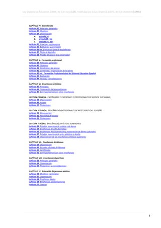 Ley Orgánica de Educación 2/2006, de 3 de mayo LOE, modificada por la Ley Orgánica 8/2013, de 9 de diciembre LOMCE
____________________________________________________________________________________________________________________________________________________________________________________________________________________________________________________________________________________________________________________________________________________________________________________________________________________________________________________________________________________________________________________________________________________________________________________________________________________________________________________________________________________________________________________________________________________________________________________________________________________________________________________________________________________________________________________________________________________________________________________________________________________________________________________________________________________________________________________________________________________________________________________________________________________________________________________________________________________________________
____________________________________________________________________________________________________________________________________________________________________________________________________________________________________________________________________________________________________________________________________________________________________________________________________________________________________________________________________________________________________________________________________________________________________________________________________________________________________________________________________________________________________________________________________________________________________________________________________________________________________________________________________________________________________________________________________________________________________________________________________________________________________________________________________________________________________________________________________________________________________________________________________________________________________________________________________________________________________
____________________________________________________________________________________________________________________________________________________________________________________________________________________________________________________________________________________________________________________________________________________________________________________________________________________________________________________________________________________________________________________________________________________________________________________________________________________________________________________________________________________________________________________________________________________________________________________________________________________________________________________________________________________________________________________________________________________________________________________________________________________________________________________________________________________________________________________________________________________________________________________________________________________________________________________________________________________________________

CAPÍTULO IV. Bachillerato
Artículo 32 Principios generales
Artículo 33 Objetivos
Artículo 34 Organización
a. artículo 34
b. artículo34. bis
c.
artículo 34. ter
Artículo 35 Principios pedagógicos
Artículo 36 Evaluación y promoción
Artículo 36 bis. Evaluación final de Bachillerato
Artículo 37 Título de Bachiller
Artículo 38 Prueba de acceso a la universidad
CAPÍTULO V. Formación profesional
Artículo 39 Principios generales
Artículo 40 Objetivos
Artículo 41 Condiciones de acceso
Artículo 42 Contenido y organización de la oferta
Artículo 42 bis. Formación Profesional dual del Sistema Educativo Español
Artículo 43 Evaluación
Artículo 44 Títulos y convalidaciones
CAPÍTULO VI. Enseñanzas artísticas
Artículo 45 Principios
Artículo 46 Ordenación de las enseñanzas
Artículo 47 Correspondencia con otras enseñanzas
SECCIÓN PRIMERA. ENSEÑANZAS ELEMENTALES Y PROFESIONALES DE MÚSICA Y DE DANZA
Artículo 48 Organización
Artículo 49 Acceso
Artículo 50 Titulaciones
SECCIÓN SEGUNDA. ENSEÑANZAS PROFESIONALES DE ARTES PLÁSTICAS Y DISEÑO
Artículo 51 Organización
Artículo 52 Requisitos de acceso
Artículo 53 Titulaciones
SECCIÓN TERCERA. ENSEÑANZAS ARTÍSTICAS SUPERIORES
Artículo 54 Estudios superiores de música y de danza
Artículo 55 Enseñanzas de arte dramático
Artículo 56 Enseñanzas de conservación y restauración de bienes culturales
Artículo 57 Estudios superiores de artes plásticas y diseño
Artículo 58 Organización de las enseñanzas artísticas superiores
CAPÍTULO VII. Enseñanzas de idiomas
Artículo 59 Organización
Artículo 60 Escuelas oficiales de idiomas
Artículo 61 Certificados
Artículo 62 Correspondencia con otras enseñanzas
CAPÍTULO VIII. Enseñanzas deportivas
Artículo 63 Principios generales
Artículo 64 Organización
Artículo 65 Titulaciones y convalidaciones
CAPÍTULO IX. Educación de personas adultas
Artículo 66 Objetivos y principios
Artículo 67 Organización
Artículo 68 Enseñanza básica
Artículo 69 Enseñanzas postobligatorias
Artículo 70 Centros

____________________________________________________________________________________________________________________________________________________________________________________________________________________________________________________________________________________________________________________________________________________________________________________________________________________________________________________________________________________________________________________________________________________________________________________________________________________________________________________________________________________________________________________________________________________________________________________________________________________________________________________________________________________________________________________________________________________________________________________________________________________________________________________________________________________________________________________________________________________________________________________________________________________________________________________________________________________________________
____________________________________________________________________________________________________________________________________________________________________________________________________________________________________________________________________________________________________________________________________________________________________________________________________________________________________________________________________________________________________________________________________________________________________________________________________________________________________________________________________________________________________________________________________________________________________________________________________________________________________________________________________________________________________________________________________________________________________________________________________________________________________________________________________________________________________________________________________________________________________________________________________________________________________________________________________________________________________
____________________________________________________________________________________________________________________________________________________________________________________________________________________________________________________________________________________________________________________________________________________________________________________________________________________________________________________________________________________________________________________________________________________________________________________________________________________________________________________________________________________________________________________________________________________________________________________________________________________________________________________________________________________________________________________________________________________________________________________________________________________________________________________________________________________________________________________________________________________________________________________________________________________________________________________________________________________________________

2

 