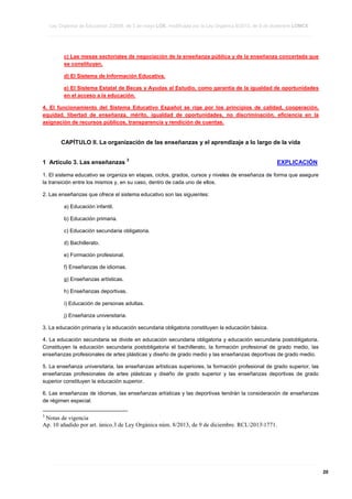 Ley Orgánica de Educación 2/2006, de 3 de mayo LOE, modificada por la Ley Orgánica 8/2013, de 9 de diciembre LOMCE
____________________________________________________________________________________________________________________________________________________________________________________________________________________________________________________________________________________________________________________________________________________________________________________________________________________________________________________________________________________________________________________________________________________________________________________________________________________________________________________________________________________________________________________________________________________________________________________________________________________________________________________________________________________________________________________________________________________________________________________________________________________________________________________________________________________________________________________________________________________________________________________________________________________________________________________________________________________________________
____________________________________________________________________________________________________________________________________________________________________________________________________________________________________________________________________________________________________________________________________________________________________________________________________________________________________________________________________________________________________________________________________________________________________________________________________________________________________________________________________________________________________________________________________________________________________________________________________________________________________________________________________________________________________________________________________________________________________________________________________________________________________________________________________________________________________________________________________________________________________________________________________________________________________________________________________________________________________
____________________________________________________________________________________________________________________________________________________________________________________________________________________________________________________________________________________________________________________________________________________________________________________________________________________________________________________________________________________________________________________________________________________________________________________________________________________________________________________________________________________________________________________________________________________________________________________________________________________________________________________________________________________________________________________________________________________________________________________________________________________________________________________________________________________________________________________________________________________________________________________________________________________________________________________________________________________________________

c) Las mesas sectoriales de negociación de la enseñanza pública y de la enseñanza concertada que
se constituyan.
d) El Sistema de Información Educativa.
e) El Sistema Estatal de Becas y Ayudas al Estudio, como garantía de la igualdad de oportunidades
en el acceso a la educación.
4. El funcionamiento del Sistema Educativo Español se rige por los principios de calidad, cooperación,
equidad, libertad de enseñanza, mérito, igualdad de oportunidades, no discriminación, eficiencia en la
asignación de recursos públicos, transparencia y rendición de cuentas.

CAPÍTULO II. La organización de las enseñanzas y el aprendizaje a lo largo de la vida
1 Artículo 3. Las enseñanzas

3

EXPLICACIÓN

1. El sistema educativo se organiza en etapas, ciclos, grados, cursos y niveles de enseñanza de forma que asegure
la transición entre los mismos y, en su caso, dentro de cada uno de ellos.
2. Las enseñanzas que ofrece el sistema educativo son las siguientes:
a) Educación infantil.
b) Educación primaria.
c) Educación secundaria obligatoria.
d) Bachillerato.
e) Formación profesional.
f) Enseñanzas de idiomas.
g) Enseñanzas artísticas.
h) Enseñanzas deportivas.
i) Educación de personas adultas.
j) Enseñanza universitaria.
3. La educación primaria y la educación secundaria obligatoria constituyen la educación básica.
4. La educación secundaria se divide en educación secundaria obligatoria y educación secundaria postobligatoria.
Constituyen la educación secundaria postobligatoria el bachillerato, la formación profesional de grado medio, las
enseñanzas profesionales de artes plásticas y diseño de grado medio y las enseñanzas deportivas de grado medio.
5. La enseñanza universitaria, las enseñanzas artísticas superiores, la formación profesional de grado superior, las
enseñanzas profesionales de artes plásticas y diseño de grado superior y las enseñanzas deportivas de grado
superior constituyen la educación superior.
6. Las enseñanzas de idiomas, las enseñanzas artísticas y las deportivas tendrán la consideración de enseñanzas
de régimen especial.
3

Notas de vigencia
Ap. 10 añadido por art. único.3 de Ley Orgánica núm. 8/2013, de 9 de diciembre. RCL20131771.

____________________________________________________________________________________________________________________________________________________________________________________________________________________________________________________________________________________________________________________________________________________________________________________________________________________________________________________________________________________________________________________________________________________________________________________________________________________________________________________________________________________________________________________________________________________________________________________________________________________________________________________________________________________________________________________________________________________________________________________________________________________________________________________________________________________________________________________________________________________________________________________________________________________________________________________________________________________________________
____________________________________________________________________________________________________________________________________________________________________________________________________________________________________________________________________________________________________________________________________________________________________________________________________________________________________________________________________________________________________________________________________________________________________________________________________________________________________________________________________________________________________________________________________________________________________________________________________________________________________________________________________________________________________________________________________________________________________________________________________________________________________________________________________________________________________________________________________________________________________________________________________________________________________________________________________________________________________
____________________________________________________________________________________________________________________________________________________________________________________________________________________________________________________________________________________________________________________________________________________________________________________________________________________________________________________________________________________________________________________________________________________________________________________________________________________________________________________________________________________________________________________________________________________________________________________________________________________________________________________________________________________________________________________________________________________________________________________________________________________________________________________________________________________________________________________________________________________________________________________________________________________________________________________________________________________________________

20

 
