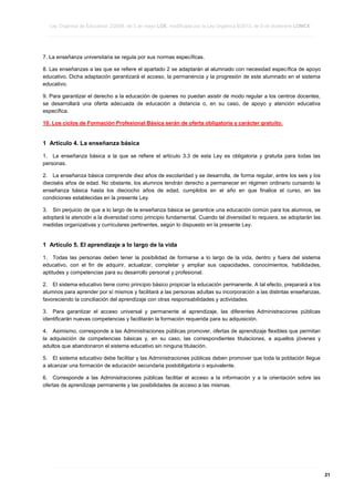 Ley Orgánica de Educación 2/2006, de 3 de mayo LOE, modificada por la Ley Orgánica 8/2013, de 9 de diciembre LOMCE
____________________________________________________________________________________________________________________________________________________________________________________________________________________________________________________________________________________________________________________________________________________________________________________________________________________________________________________________________________________________________________________________________________________________________________________________________________________________________________________________________________________________________________________________________________________________________________________________________________________________________________________________________________________________________________________________________________________________________________________________________________________________________________________________________________________________________________________________________________________________________________________________________________________________________________________________________________________________________
____________________________________________________________________________________________________________________________________________________________________________________________________________________________________________________________________________________________________________________________________________________________________________________________________________________________________________________________________________________________________________________________________________________________________________________________________________________________________________________________________________________________________________________________________________________________________________________________________________________________________________________________________________________________________________________________________________________________________________________________________________________________________________________________________________________________________________________________________________________________________________________________________________________________________________________________________________________________________
____________________________________________________________________________________________________________________________________________________________________________________________________________________________________________________________________________________________________________________________________________________________________________________________________________________________________________________________________________________________________________________________________________________________________________________________________________________________________________________________________________________________________________________________________________________________________________________________________________________________________________________________________________________________________________________________________________________________________________________________________________________________________________________________________________________________________________________________________________________________________________________________________________________________________________________________________________________________________

7. La enseñanza universitaria se regula por sus normas específicas.
8. Las enseñanzas a las que se refiere el apartado 2 se adaptarán al alumnado con necesidad específica de apoyo
educativo. Dicha adaptación garantizará el acceso, la permanencia y la progresión de este alumnado en el sistema
educativo.
9. Para garantizar el derecho a la educación de quienes no puedan asistir de modo regular a los centros docentes,
se desarrollará una oferta adecuada de educación a distancia o, en su caso, de apoyo y atención educativa
específica.
10. Los ciclos de Formación Profesional Básica serán de oferta obligatoria y carácter gratuito.

1 Artículo 4. La enseñanza básica
1. La enseñanza básica a la que se refiere el artículo 3.3 de esta Ley es obligatoria y gratuita para todas las
personas.
2. La enseñanza básica comprende diez años de escolaridad y se desarrolla, de forma regular, entre los seis y los
dieciséis años de edad. No obstante, los alumnos tendrán derecho a permanecer en régimen ordinario cursando la
enseñanza básica hasta los dieciocho años de edad, cumplidos en el año en que finalice el curso, en las
condiciones establecidas en la presente Ley.
3. Sin perjuicio de que a lo largo de la enseñanza básica se garantice una educación común para los alumnos, se
adoptará la atención a la diversidad como principio fundamental. Cuando tal diversidad lo requiera, se adoptarán las
medidas organizativas y curriculares pertinentes, según lo dispuesto en la presente Ley.

1 Artículo 5. El aprendizaje a lo largo de la vida
1. Todas las personas deben tener la posibilidad de formarse a lo largo de la vida, dentro y fuera del sistema
educativo, con el fin de adquirir, actualizar, completar y ampliar sus capacidades, conocimientos, habilidades,
aptitudes y competencias para su desarrollo personal y profesional.
2. El sistema educativo tiene como principio básico propiciar la educación permanente. A tal efecto, preparará a los
alumnos para aprender por sí mismos y facilitará a las personas adultas su incorporación a las distintas enseñanzas,
favoreciendo la conciliación del aprendizaje con otras responsabilidades y actividades.
3. Para garantizar el acceso universal y permanente al aprendizaje, las diferentes Administraciones públicas
identificarán nuevas competencias y facilitarán la formación requerida para su adquisición.
4. Asimismo, corresponde a las Administraciones públicas promover, ofertas de aprendizaje flexibles que permitan
la adquisición de competencias básicas y, en su caso, las correspondientes titulaciones, a aquellos jóvenes y
adultos que abandonaron el sistema educativo sin ninguna titulación.
5. El sistema educativo debe facilitar y las Administraciones públicas deben promover que toda la población llegue
a alcanzar una formación de educación secundaria postobligatoria o equivalente.
6. Corresponde a las Administraciones públicas facilitar el acceso a la información y a la orientación sobre las
ofertas de aprendizaje permanente y las posibilidades de acceso a las mismas.

____________________________________________________________________________________________________________________________________________________________________________________________________________________________________________________________________________________________________________________________________________________________________________________________________________________________________________________________________________________________________________________________________________________________________________________________________________________________________________________________________________________________________________________________________________________________________________________________________________________________________________________________________________________________________________________________________________________________________________________________________________________________________________________________________________________________________________________________________________________________________________________________________________________________________________________________________________________________________
____________________________________________________________________________________________________________________________________________________________________________________________________________________________________________________________________________________________________________________________________________________________________________________________________________________________________________________________________________________________________________________________________________________________________________________________________________________________________________________________________________________________________________________________________________________________________________________________________________________________________________________________________________________________________________________________________________________________________________________________________________________________________________________________________________________________________________________________________________________________________________________________________________________________________________________________________________________________________
____________________________________________________________________________________________________________________________________________________________________________________________________________________________________________________________________________________________________________________________________________________________________________________________________________________________________________________________________________________________________________________________________________________________________________________________________________________________________________________________________________________________________________________________________________________________________________________________________________________________________________________________________________________________________________________________________________________________________________________________________________________________________________________________________________________________________________________________________________________________________________________________________________________________________________________________________________________________________

21

 