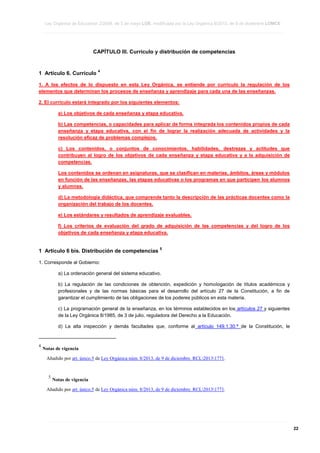 Ley Orgánica de Educación 2/2006, de 3 de mayo LOE, modificada por la Ley Orgánica 8/2013, de 9 de diciembre LOMCE
____________________________________________________________________________________________________________________________________________________________________________________________________________________________________________________________________________________________________________________________________________________________________________________________________________________________________________________________________________________________________________________________________________________________________________________________________________________________________________________________________________________________________________________________________________________________________________________________________________________________________________________________________________________________________________________________________________________________________________________________________________________________________________________________________________________________________________________________________________________________________________________________________________________________________________________________________________________________________
____________________________________________________________________________________________________________________________________________________________________________________________________________________________________________________________________________________________________________________________________________________________________________________________________________________________________________________________________________________________________________________________________________________________________________________________________________________________________________________________________________________________________________________________________________________________________________________________________________________________________________________________________________________________________________________________________________________________________________________________________________________________________________________________________________________________________________________________________________________________________________________________________________________________________________________________________________________________________
____________________________________________________________________________________________________________________________________________________________________________________________________________________________________________________________________________________________________________________________________________________________________________________________________________________________________________________________________________________________________________________________________________________________________________________________________________________________________________________________________________________________________________________________________________________________________________________________________________________________________________________________________________________________________________________________________________________________________________________________________________________________________________________________________________________________________________________________________________________________________________________________________________________________________________________________________________________________________

CAPÍTULO III. Currículo y distribución de competencias

1 Artículo 6. Currículo

4

1. A los efectos de lo dispuesto en esta Ley Orgánica, se entiende por currículo la regulación de los
elementos que determinan los procesos de enseñanza y aprendizaje para cada una de las enseñanzas.
2. El currículo estará integrado por los siguientes elementos:
a) Los objetivos de cada enseñanza y etapa educativa.
b) Las competencias, o capacidades para aplicar de forma integrada los contenidos propios de cada
enseñanza y etapa educativa, con el fin de lograr la realización adecuada de actividades y la
resolución eficaz de problemas complejos.
c) Los contenidos, o conjuntos de conocimientos, habilidades, destrezas y actitudes que
contribuyen al logro de los objetivos de cada enseñanza y etapa educativa y a la adquisición de
competencias.
Los contenidos se ordenan en asignaturas, que se clasifican en materias, ámbitos, áreas y módulos
en función de las enseñanzas, las etapas educativas o los programas en que participen los alumnos
y alumnas.
d) La metodología didáctica, que comprende tanto la descripción de las prácticas docentes como la
organización del trabajo de los docentes.
e) Los estándares y resultados de aprendizaje evaluables.
f) Los criterios de evaluación del grado de adquisición de las competencias y del logro de los
objetivos de cada enseñanza y etapa educativa.

1 Artículo 6 bis. Distribución de competencias

5

1. Corresponde al Gobierno:
a) La ordenación general del sistema educativo.
b) La regulación de las condiciones de obtención, expedición y homologación de títulos académicos y
profesionales y de las normas básicas para el desarrollo del artículo 27 de la Constitución, a fin de
garantizar el cumplimiento de las obligaciones de los poderes públicos en esta materia.
c) La programación general de la enseñanza, en los términos establecidos en los artículos 27 y siguientes
de la Ley Orgánica 8/1985, de 3 de julio, reguladora del Derecho a la Educación.
d) La alta inspección y demás facultades que, conforme al artículo 149.1.30.ª de la Constitución, le

4

Notas de vigencia
Añadido por art. único.5 de Ley Orgánica núm. 8/2013, de 9 de diciembre. RCL20131771.

5

Notas de vigencia

Añadido por art. único.5 de Ley Orgánica núm. 8/2013, de 9 de diciembre. RCL20131771.

____________________________________________________________________________________________________________________________________________________________________________________________________________________________________________________________________________________________________________________________________________________________________________________________________________________________________________________________________________________________________________________________________________________________________________________________________________________________________________________________________________________________________________________________________________________________________________________________________________________________________________________________________________________________________________________________________________________________________________________________________________________________________________________________________________________________________________________________________________________________________________________________________________________________________________________________________________________________________
____________________________________________________________________________________________________________________________________________________________________________________________________________________________________________________________________________________________________________________________________________________________________________________________________________________________________________________________________________________________________________________________________________________________________________________________________________________________________________________________________________________________________________________________________________________________________________________________________________________________________________________________________________________________________________________________________________________________________________________________________________________________________________________________________________________________________________________________________________________________________________________________________________________________________________________________________________________________________
____________________________________________________________________________________________________________________________________________________________________________________________________________________________________________________________________________________________________________________________________________________________________________________________________________________________________________________________________________________________________________________________________________________________________________________________________________________________________________________________________________________________________________________________________________________________________________________________________________________________________________________________________________________________________________________________________________________________________________________________________________________________________________________________________________________________________________________________________________________________________________________________________________________________________________________________________________________________________

22

 
