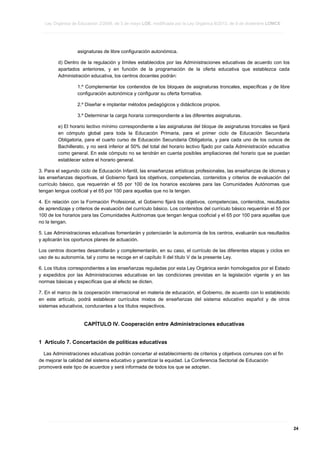 Ley Orgánica de Educación 2/2006, de 3 de mayo LOE, modificada por la Ley Orgánica 8/2013, de 9 de diciembre LOMCE
____________________________________________________________________________________________________________________________________________________________________________________________________________________________________________________________________________________________________________________________________________________________________________________________________________________________________________________________________________________________________________________________________________________________________________________________________________________________________________________________________________________________________________________________________________________________________________________________________________________________________________________________________________________________________________________________________________________________________________________________________________________________________________________________________________________________________________________________________________________________________________________________________________________________________________________________________________________________________
____________________________________________________________________________________________________________________________________________________________________________________________________________________________________________________________________________________________________________________________________________________________________________________________________________________________________________________________________________________________________________________________________________________________________________________________________________________________________________________________________________________________________________________________________________________________________________________________________________________________________________________________________________________________________________________________________________________________________________________________________________________________________________________________________________________________________________________________________________________________________________________________________________________________________________________________________________________________________
____________________________________________________________________________________________________________________________________________________________________________________________________________________________________________________________________________________________________________________________________________________________________________________________________________________________________________________________________________________________________________________________________________________________________________________________________________________________________________________________________________________________________________________________________________________________________________________________________________________________________________________________________________________________________________________________________________________________________________________________________________________________________________________________________________________________________________________________________________________________________________________________________________________________________________________________________________________________________

asignaturas de libre configuración autonómica.
d) Dentro de la regulación y límites establecidos por las Administraciones educativas de acuerdo con los
apartados anteriores, y en función de la programación de la oferta educativa que establezca cada
Administración educativa, los centros docentes podrán:
1.º Complementar los contenidos de los bloques de asignaturas troncales, específicas y de libre
configuración autonómica y configurar su oferta formativa.
2.º Diseñar e implantar métodos pedagógicos y didácticos propios.
3.º Determinar la carga horaria correspondiente a las diferentes asignaturas.
e) El horario lectivo mínimo correspondiente a las asignaturas del bloque de asignaturas troncales se fijará
en cómputo global para toda la Educación Primaria, para el primer ciclo de Educación Secundaria
Obligatoria, para el cuarto curso de Educación Secundaria Obligatoria, y para cada uno de los cursos de
Bachillerato, y no será inferior al 50% del total del horario lectivo fijado por cada Administración educativa
como general. En este cómputo no se tendrán en cuenta posibles ampliaciones del horario que se puedan
establecer sobre el horario general.
3. Para el segundo ciclo de Educación Infantil, las enseñanzas artísticas profesionales, las enseñanzas de idiomas y
las enseñanzas deportivas, el Gobierno fijará los objetivos, competencias, contenidos y criterios de evaluación del
currículo básico, que requerirán el 55 por 100 de los horarios escolares para las Comunidades Autónomas que
tengan lengua cooficial y el 65 por 100 para aquellas que no la tengan.
4. En relación con la Formación Profesional, el Gobierno fijará los objetivos, competencias, contenidos, resultados
de aprendizaje y criterios de evaluación del currículo básico. Los contenidos del currículo básico requerirán el 55 por
100 de los horarios para las Comunidades Autónomas que tengan lengua cooficial y el 65 por 100 para aquellas que
no la tengan.
5. Las Administraciones educativas fomentarán y potenciarán la autonomía de los centros, evaluarán sus resultados
y aplicarán los oportunos planes de actuación.
Los centros docentes desarrollarán y complementarán, en su caso, el currículo de las diferentes etapas y ciclos en
uso de su autonomía, tal y como se recoge en el capítulo II del título V de la presente Ley.
6. Los títulos correspondientes a las enseñanzas reguladas por esta Ley Orgánica serán homologados por el Estado
y expedidos por las Administraciones educativas en las condiciones previstas en la legislación vigente y en las
normas básicas y específicas que al efecto se dicten.
7. En el marco de la cooperación internacional en materia de educación, el Gobierno, de acuerdo con lo establecido
en este artículo, podrá establecer currículos mixtos de enseñanzas del sistema educativo español y de otros
sistemas educativos, conducentes a los títulos respectivos.

CAPÍTULO IV. Cooperación entre Administraciones educativas
1 Artículo 7. Concertación de políticas educativas
Las Administraciones educativas podrán concertar el establecimiento de criterios y objetivos comunes con el fin
de mejorar la calidad del sistema educativo y garantizar la equidad. La Conferencia Sectorial de Educación
promoverá este tipo de acuerdos y será informada de todos los que se adopten.

____________________________________________________________________________________________________________________________________________________________________________________________________________________________________________________________________________________________________________________________________________________________________________________________________________________________________________________________________________________________________________________________________________________________________________________________________________________________________________________________________________________________________________________________________________________________________________________________________________________________________________________________________________________________________________________________________________________________________________________________________________________________________________________________________________________________________________________________________________________________________________________________________________________________________________________________________________________________________
____________________________________________________________________________________________________________________________________________________________________________________________________________________________________________________________________________________________________________________________________________________________________________________________________________________________________________________________________________________________________________________________________________________________________________________________________________________________________________________________________________________________________________________________________________________________________________________________________________________________________________________________________________________________________________________________________________________________________________________________________________________________________________________________________________________________________________________________________________________________________________________________________________________________________________________________________________________________________
____________________________________________________________________________________________________________________________________________________________________________________________________________________________________________________________________________________________________________________________________________________________________________________________________________________________________________________________________________________________________________________________________________________________________________________________________________________________________________________________________________________________________________________________________________________________________________________________________________________________________________________________________________________________________________________________________________________________________________________________________________________________________________________________________________________________________________________________________________________________________________________________________________________________________________________________________________________________________

24

 
