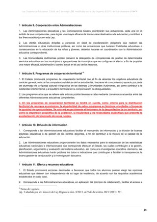Ley Orgánica de Educación 2/2006, de 3 de mayo LOE, modificada por la Ley Orgánica 8/2013, de 9 de diciembre LOMCE
____________________________________________________________________________________________________________________________________________________________________________________________________________________________________________________________________________________________________________________________________________________________________________________________________________________________________________________________________________________________________________________________________________________________________________________________________________________________________________________________________________________________________________________________________________________________________________________________________________________________________________________________________________________________________________________________________________________________________________________________________________________________________________________________________________________________________________________________________________________________________________________________________________________________________________________________________________________________________
____________________________________________________________________________________________________________________________________________________________________________________________________________________________________________________________________________________________________________________________________________________________________________________________________________________________________________________________________________________________________________________________________________________________________________________________________________________________________________________________________________________________________________________________________________________________________________________________________________________________________________________________________________________________________________________________________________________________________________________________________________________________________________________________________________________________________________________________________________________________________________________________________________________________________________________________________________________________________
____________________________________________________________________________________________________________________________________________________________________________________________________________________________________________________________________________________________________________________________________________________________________________________________________________________________________________________________________________________________________________________________________________________________________________________________________________________________________________________________________________________________________________________________________________________________________________________________________________________________________________________________________________________________________________________________________________________________________________________________________________________________________________________________________________________________________________________________________________________________________________________________________________________________________________________________________________________________________

1 Artículo 8. Cooperación entre Administraciones
1. Las Administraciones educativas y las Corporaciones locales coordinarán sus actuaciones, cada una en el
ámbito de sus competencias, para lograr una mayor eficacia de los recursos destinados a la educación y contribuir a
los fines establecidos en esta Ley.
2. Las ofertas educativas dirigidas a personas en edad de escolarización obligatoria que realicen las
Administraciones u otras instituciones públicas, así como las actuaciones que tuvieran finalidades educativas o
consecuencias en la educación de los niños y jóvenes, deberán hacerse en coordinación con la Administración
educativa correspondiente.
3. Las Comunidades Autónomas podrán convenir la delegación de competencias de gestión de determinados
servicios educativos en los municipios o agrupaciones de municipios que se configuren al efecto, a fin de propiciar
una mayor eficacia, coordinación y control social en el uso de los recursos.

1 Artículo 9. Programas de cooperación territorial

6

1. El Estado promoverá programas de cooperación territorial con el fin de alcanzar los objetivos educativos de
carácter general, reforzar las competencias básicas de los estudiantes, favorecer el conocimiento y aprecio por parte
del alumnado de la riqueza cultural y lingüística de las distintas Comunidades Autónomas, así como contribuir a la
solidaridad interterritorial y al equilibrio territorial en la compensación de desigualdades.
2. Los programas a los que se refiere este artículo podrán llevarse a cabo mediante convenios o acuerdos entre las
diferentes Administraciones educativas competentes.
3. En los programas de cooperación territorial se tendrá en cuenta, como criterio para la distribución
territorial de recursos económicos, la singularidad de estos programas en términos orientados a favorecer
la igualdad de oportunidades. Se valorará especialmente el fenómeno de la despoblación de un territorio, así
como la dispersión geográfica de la población, la insularidad y las necesidades específicas que presenta la
escolarización del alumnado de zonas rurales.

1 Artículo 10. Difusión de información
1. Corresponde a las Administraciones educativas facilitar el intercambio de información y la difusión de buenas
prácticas educativas o de gestión de los centros docentes, a fin de contribuir a la mejora de la calidad de la
educación.
2. Las Administraciones educativas proporcionarán los datos necesarios para la elaboración de las estadísticas
educativas nacionales e internacionales que corresponde efectuar al Estado, las cuales contribuyen a la gestión,
planificación, seguimiento y evaluación del sistema educativo, así como a la investigación educativa. Asimismo, las
Administraciones educativas harán públicos los datos e indicadores que contribuyan a facilitar la transparencia, la
buena gestión de la educación y la investigación educativa.

1 Artículo 11. Oferta y recursos educativos
1. El Estado promoverá acciones destinadas a favorecer que todos los alumnos puedan elegir las opciones
educativas que deseen con independencia de su lugar de residencia, de acuerdo con los requisitos académicos
establecidos en cada caso.
2.

Corresponde a las Administraciones educativas, en aplicación del principio de colaboración, facilitar el acceso a

6

Notas de vigencia
Ap. 3 añadido por art. único.6 de Ley Orgánica núm. 8/2013, de 9 de diciembre. RCL20131771.

____________________________________________________________________________________________________________________________________________________________________________________________________________________________________________________________________________________________________________________________________________________________________________________________________________________________________________________________________________________________________________________________________________________________________________________________________________________________________________________________________________________________________________________________________________________________________________________________________________________________________________________________________________________________________________________________________________________________________________________________________________________________________________________________________________________________________________________________________________________________________________________________________________________________________________________________________________________________________
____________________________________________________________________________________________________________________________________________________________________________________________________________________________________________________________________________________________________________________________________________________________________________________________________________________________________________________________________________________________________________________________________________________________________________________________________________________________________________________________________________________________________________________________________________________________________________________________________________________________________________________________________________________________________________________________________________________________________________________________________________________________________________________________________________________________________________________________________________________________________________________________________________________________________________________________________________________________________
____________________________________________________________________________________________________________________________________________________________________________________________________________________________________________________________________________________________________________________________________________________________________________________________________________________________________________________________________________________________________________________________________________________________________________________________________________________________________________________________________________________________________________________________________________________________________________________________________________________________________________________________________________________________________________________________________________________________________________________________________________________________________________________________________________________________________________________________________________________________________________________________________________________________________________________________________________________________________

25

 