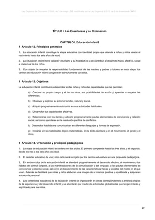 Ley Orgánica de Educación 2/2006, de 3 de mayo LOE, modificada por la Ley Orgánica 8/2013, de 9 de diciembre LOMCE
____________________________________________________________________________________________________________________________________________________________________________________________________________________________________________________________________________________________________________________________________________________________________________________________________________________________________________________________________________________________________________________________________________________________________________________________________________________________________________________________________________________________________________________________________________________________________________________________________________________________________________________________________________________________________________________________________________________________________________________________________________________________________________________________________________________________________________________________________________________________________________________________________________________________________________________________________________________________________
____________________________________________________________________________________________________________________________________________________________________________________________________________________________________________________________________________________________________________________________________________________________________________________________________________________________________________________________________________________________________________________________________________________________________________________________________________________________________________________________________________________________________________________________________________________________________________________________________________________________________________________________________________________________________________________________________________________________________________________________________________________________________________________________________________________________________________________________________________________________________________________________________________________________________________________________________________________________________
____________________________________________________________________________________________________________________________________________________________________________________________________________________________________________________________________________________________________________________________________________________________________________________________________________________________________________________________________________________________________________________________________________________________________________________________________________________________________________________________________________________________________________________________________________________________________________________________________________________________________________________________________________________________________________________________________________________________________________________________________________________________________________________________________________________________________________________________________________________________________________________________________________________________________________________________________________________________________

TÍTULO I. Las Enseñanzas y su Ordenación

CAPÍTULO I. Educación infantil
1 Artículo 12. Principios generales
1. La educación infantil constituye la etapa educativa con identidad propia que atiende a niñas y niños desde el
nacimiento hasta los seis años de edad.
2. La educación infantil tiene carácter voluntario y su finalidad es la de contribuir al desarrollo físico, afectivo, social
e intelectual de los niños.
3. Con objeto de respetar la responsabilidad fundamental de las madres y padres o tutores en esta etapa, los
centros de educación infantil cooperarán estrechamente con ellos.

1 Artículo 13. Objetivos
La educación infantil contribuirá a desarrollar en las niñas y niños las capacidades que les permitan:
a) Conocer su propio cuerpo y el de los otros, sus posibilidades de acción y aprender a respetar las
diferencias.
b)

Observar y explorar su entorno familiar, natural y social.

c)

Adquirir progresivamente autonomía en sus actividades habituales.

d)

Desarrollar sus capacidades afectivas.

e) Relacionarse con los demás y adquirir progresivamente pautas elementales de convivencia y relación
social, así como ejercitarse en la resolución pacífica de conflictos.
f)

Desarrollar habilidades comunicativas en diferentes lenguajes y formas de expresión.

g) Iniciarse en las habilidades lógico-matemáticas, en la lecto-escritura y en el movimiento, el gesto y el
ritmo.

1 Artículo 14. Ordenación y principios pedagógicos
1. La etapa de educación infantil se ordena en dos ciclos. El primero comprende hasta los tres años, y el segundo,
desde los tres a los seis años de edad.
2.

El carácter educativo de uno y otro ciclo será recogido por los centros educativos en una propuesta pedagógica.

3. En ambos ciclos de la educación infantil se atenderá progresivamente al desarrollo afectivo, al movimiento y los
hábitos de control corporal, a las manifestaciones de la comunicación y del lenguaje, a las pautas elementales de
convivencia y relación social, así como al descubrimiento de las características físicas y sociales del medio en el que
viven. Además se facilitará que niñas y niños elaboren una imagen de sí mismos positiva y equilibrada y adquieran
autonomía personal.
4. Los contenidos educativos de la educación infantil se organizarán en áreas correspondientes a ámbitos propios
de la experiencia y del desarrollo infantil y se abordarán por medio de actividades globalizadas que tengan interés y
significado para los niños.

____________________________________________________________________________________________________________________________________________________________________________________________________________________________________________________________________________________________________________________________________________________________________________________________________________________________________________________________________________________________________________________________________________________________________________________________________________________________________________________________________________________________________________________________________________________________________________________________________________________________________________________________________________________________________________________________________________________________________________________________________________________________________________________________________________________________________________________________________________________________________________________________________________________________________________________________________________________________________
____________________________________________________________________________________________________________________________________________________________________________________________________________________________________________________________________________________________________________________________________________________________________________________________________________________________________________________________________________________________________________________________________________________________________________________________________________________________________________________________________________________________________________________________________________________________________________________________________________________________________________________________________________________________________________________________________________________________________________________________________________________________________________________________________________________________________________________________________________________________________________________________________________________________________________________________________________________________________
____________________________________________________________________________________________________________________________________________________________________________________________________________________________________________________________________________________________________________________________________________________________________________________________________________________________________________________________________________________________________________________________________________________________________________________________________________________________________________________________________________________________________________________________________________________________________________________________________________________________________________________________________________________________________________________________________________________________________________________________________________________________________________________________________________________________________________________________________________________________________________________________________________________________________________________________________________________________________

27

 