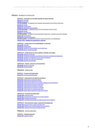 Ley Orgánica de Educación 2/2006, de 3 de mayo LOE, modificada por la Ley Orgánica 8/2013, de 9 de diciembre LOMCE
____________________________________________________________________________________________________________________________________________________________________________________________________________________________________________________________________________________________________________________________________________________________________________________________________________________________________________________________________________________________________________________________________________________________________________________________________________________________________________________________________________________________________________________________________________________________________________________________________________________________________________________________________________________________________________________________________________________________________________________________________________________________________________________________________________________________________________________________________________________________________________________________________________________________________________________________________________________________________
____________________________________________________________________________________________________________________________________________________________________________________________________________________________________________________________________________________________________________________________________________________________________________________________________________________________________________________________________________________________________________________________________________________________________________________________________________________________________________________________________________________________________________________________________________________________________________________________________________________________________________________________________________________________________________________________________________________________________________________________________________________________________________________________________________________________________________________________________________________________________________________________________________________________________________________________________________________________________
____________________________________________________________________________________________________________________________________________________________________________________________________________________________________________________________________________________________________________________________________________________________________________________________________________________________________________________________________________________________________________________________________________________________________________________________________________________________________________________________________________________________________________________________________________________________________________________________________________________________________________________________________________________________________________________________________________________________________________________________________________________________________________________________________________________________________________________________________________________________________________________________________________________________________________________________________________________________________

TÍTULO II. Equidad en la Educación
CAPÍTULO I. Alumnado con necesidad específica de apoyo educativo
Artículo 71 Principios
Artículo 72 Recursos
SECCIÓN PRIMERA. ALUMNADO QUE PRESENTA NECESIDADES EDUCATIVAS ESPECIALES
Artículo 73 Ámbito
Artículo 74 Escolarización
Artículo 75 Integración social y laboral
SECCIÓN SEGUNDA. ALUMNADO CON ALTAS CAPACIDADES INTELECTUALES
Artículo 76 Ámbito
Artículo 77 Escolarización
SECCIÓN TERCERA. ALUMNOS CON INTEGRACIÓN TARDÍA EN EL SISTEMA EDUCATIVO ESPAÑOL
Artículo 78 Escolarización
Artículo 79 Programas específicos
SECCIÓN CUARTA. ALUMNADO CON DIFICULTADES ESPECÍFICAS DE APRENDIZAJE
Artículo 79 bis. Medidas de escolarización y atención
CAPÍTULO II. Compensación de las desigualdades en educación
Artículo 80 Principios
Artículo 81 Escolarización
Artículo 82 Igualdad de oportunidades en el mundo rural
Artículo 83 Becas y ayudas al estudio
CAPÍTULO III. Escolarización en centros públicos y privados concertados
Artículo 84 Admisión de alumnos
Artículo 85 Condiciones específicas de admisión de alumnos en etapas postobligatorias
Artículo 86 Igualdad en la aplicación de las normas de admisión
Artículo 87 Equilibrio en la admisión de alumnos
Artículo 88 Garantías de gratuidad
CAPÍTULO IV. Premios, concursos y reconocimientos
Artículo 89 Premios y concursos
Artículo 90 Reconocimientos

TÍTULO III. Profesorado
CAPÍTULO I. Funciones del profesorado
Artículo 91 Funciones del profesorado
CAPÍTULO II. Profesorado de las distintas enseñanzas
Artículo 92 Profesorado de educación infantil
Artículo 93 Profesorado de educación primaria
Artículo 94 Profesorado de educación secundaria obligatoria y de bachillerato
Artículo 95 Profesorado de formación profesional
Artículo 96 Profesorado de enseñanzas artísticas
Artículo 97 Profesorado de enseñanzas de idiomas
Artículo 98 Profesorado de enseñanzas deportivas
Artículo 99 Profesorado de educación de personas adultas
CAPÍTULO III. Formación del profesorado
Artículo 100 Formación inicial
Artículo 101 Incorporación a la docencia en centros públicos
Artículo 102 Formación permanente
Artículo 103 Formación permanente del profesorado de centros públicos
CAPÍTULO IV. Reconocimiento, apoyo y valoración del profesorado
Artículo 104 Reconocimiento y apoyo al profesorado
Artículo 105 Medidas para el profesorado de centros públicos
Artículo 106 Evaluación de la función pública docente

TÍTULO IV. Centros docentes
CAPÍTULO I. Principios generales
Artículo 107 Régimen jurídico

____________________________________________________________________________________________________________________________________________________________________________________________________________________________________________________________________________________________________________________________________________________________________________________________________________________________________________________________________________________________________________________________________________________________________________________________________________________________________________________________________________________________________________________________________________________________________________________________________________________________________________________________________________________________________________________________________________________________________________________________________________________________________________________________________________________________________________________________________________________________________________________________________________________________________________________________________________________________________
____________________________________________________________________________________________________________________________________________________________________________________________________________________________________________________________________________________________________________________________________________________________________________________________________________________________________________________________________________________________________________________________________________________________________________________________________________________________________________________________________________________________________________________________________________________________________________________________________________________________________________________________________________________________________________________________________________________________________________________________________________________________________________________________________________________________________________________________________________________________________________________________________________________________________________________________________________________________________
____________________________________________________________________________________________________________________________________________________________________________________________________________________________________________________________________________________________________________________________________________________________________________________________________________________________________________________________________________________________________________________________________________________________________________________________________________________________________________________________________________________________________________________________________________________________________________________________________________________________________________________________________________________________________________________________________________________________________________________________________________________________________________________________________________________________________________________________________________________________________________________________________________________________________________________________________________________________________

3

 