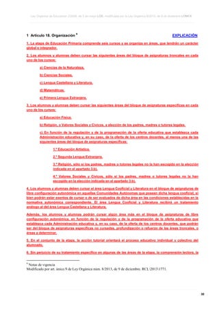 Ley Orgánica de Educación 2/2006, de 3 de mayo LOE, modificada por la Ley Orgánica 8/2013, de 9 de diciembre LOMCE
____________________________________________________________________________________________________________________________________________________________________________________________________________________________________________________________________________________________________________________________________________________________________________________________________________________________________________________________________________________________________________________________________________________________________________________________________________________________________________________________________________________________________________________________________________________________________________________________________________________________________________________________________________________________________________________________________________________________________________________________________________________________________________________________________________________________________________________________________________________________________________________________________________________________________________________________________________________________________
____________________________________________________________________________________________________________________________________________________________________________________________________________________________________________________________________________________________________________________________________________________________________________________________________________________________________________________________________________________________________________________________________________________________________________________________________________________________________________________________________________________________________________________________________________________________________________________________________________________________________________________________________________________________________________________________________________________________________________________________________________________________________________________________________________________________________________________________________________________________________________________________________________________________________________________________________________________________________
____________________________________________________________________________________________________________________________________________________________________________________________________________________________________________________________________________________________________________________________________________________________________________________________________________________________________________________________________________________________________________________________________________________________________________________________________________________________________________________________________________________________________________________________________________________________________________________________________________________________________________________________________________________________________________________________________________________________________________________________________________________________________________________________________________________________________________________________________________________________________________________________________________________________________________________________________________________________________

1 Artículo 18. Organización

9

EXPLICACIÓN

1. La etapa de Educación Primaria comprende seis cursos y se organiza en áreas, que tendrán un carácter
global e integrador.
2. Los alumnos y alumnas deben cursar las siguientes áreas del bloque de asignaturas troncales en cada
uno de los cursos:
a) Ciencias de la Naturaleza.
b) Ciencias Sociales.
c) Lengua Castellana y Literatura.
d) Matemáticas.
e) Primera Lengua Extranjera.
3. Los alumnos y alumnas deben cursar las siguientes áreas del bloque de asignaturas específicas en cada
uno de los cursos:
a) Educación Física.
b) Religión, o Valores Sociales y Cívicos, a elección de los padres, madres o tutores legales.
c) En función de la regulación y de la programación de la oferta educativa que establezca cada
Administración educativa y, en su caso, de la oferta de los centros docentes, al menos una de las
siguientes áreas del bloque de asignaturas específicas:
1.º Educación Artística.
2.º Segunda Lengua Extranjera.
3.º Religión, sólo si los padres, madres o tutores legales no la han escogido en la elección
indicada en el apartado 3.b).
4.º Valores Sociales y Cívicos, sólo si los padres, madres o tutores legales no la han
escogido en la elección indicada en el apartado 3.b).
4. Los alumnos y alumnas deben cursar el área Lengua Cooficial y Literatura en el bloque de asignaturas de
libre configuración autonómica en aquellas Comunidades Autónomas que posean dicha lengua cooficial, si
bien podrán estar exentos de cursar o de ser evaluados de dicha área en las condiciones establecidas en la
normativa autonómica correspondiente. El área Lengua Cooficial y Literatura recibirá un tratamiento
análogo al del área Lengua Castellana y Literatura.
Además, los alumnos y alumnas podrán cursar algún área más en el bloque de asignaturas de libre
configuración autonómica, en función de la regulación y de la programación de la oferta educativa que
establezca cada Administración educativa y, en su caso, de la oferta de los centros docentes, que podrán
ser del bloque de asignaturas específicas no cursadas, profundización o refuerzo de las áreas troncales, o
áreas a determinar.
5. En el conjunto de la etapa, la acción tutorial orientará el proceso educativo individual y colectivo del
alumnado.
6. Sin perjuicio de su tratamiento específico en algunas de las áreas de la etapa, la comprensión lectora, la

9

Notas de vigencia
Modificado por art. único.9 de Ley Orgánica núm. 8/2013, de 9 de diciembre. RCL20131771.

____________________________________________________________________________________________________________________________________________________________________________________________________________________________________________________________________________________________________________________________________________________________________________________________________________________________________________________________________________________________________________________________________________________________________________________________________________________________________________________________________________________________________________________________________________________________________________________________________________________________________________________________________________________________________________________________________________________________________________________________________________________________________________________________________________________________________________________________________________________________________________________________________________________________________________________________________________________________________
____________________________________________________________________________________________________________________________________________________________________________________________________________________________________________________________________________________________________________________________________________________________________________________________________________________________________________________________________________________________________________________________________________________________________________________________________________________________________________________________________________________________________________________________________________________________________________________________________________________________________________________________________________________________________________________________________________________________________________________________________________________________________________________________________________________________________________________________________________________________________________________________________________________________________________________________________________________________________
____________________________________________________________________________________________________________________________________________________________________________________________________________________________________________________________________________________________________________________________________________________________________________________________________________________________________________________________________________________________________________________________________________________________________________________________________________________________________________________________________________________________________________________________________________________________________________________________________________________________________________________________________________________________________________________________________________________________________________________________________________________________________________________________________________________________________________________________________________________________________________________________________________________________________________________________________________________________________

30

 