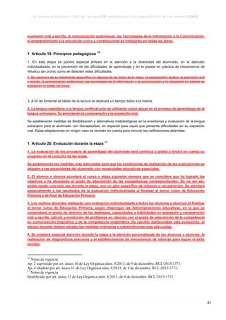 Ley Orgánica de Educación 2/2006, de 3 de mayo LOE, modificada por la Ley Orgánica 8/2013, de 9 de diciembre LOMCE
____________________________________________________________________________________________________________________________________________________________________________________________________________________________________________________________________________________________________________________________________________________________________________________________________________________________________________________________________________________________________________________________________________________________________________________________________________________________________________________________________________________________________________________________________________________________________________________________________________________________________________________________________________________________________________________________________________________________________________________________________________________________________________________________________________________________________________________________________________________________________________________________________________________________________________________________________________________________________
____________________________________________________________________________________________________________________________________________________________________________________________________________________________________________________________________________________________________________________________________________________________________________________________________________________________________________________________________________________________________________________________________________________________________________________________________________________________________________________________________________________________________________________________________________________________________________________________________________________________________________________________________________________________________________________________________________________________________________________________________________________________________________________________________________________________________________________________________________________________________________________________________________________________________________________________________________________________________
____________________________________________________________________________________________________________________________________________________________________________________________________________________________________________________________________________________________________________________________________________________________________________________________________________________________________________________________________________________________________________________________________________________________________________________________________________________________________________________________________________________________________________________________________________________________________________________________________________________________________________________________________________________________________________________________________________________________________________________________________________________________________________________________________________________________________________________________________________________________________________________________________________________________________________________________________________________________________

expresión oral y escrita, la comunicación audiovisual, las Tecnologías de la Información y la Comunicación,
el emprendimiento y la educación cívica y constitucional se trabajarán en todas las áreas.

1 Artículo 19. Principios pedagógicos

10

1. En esta etapa se pondrá especial énfasis en la atención a la diversidad del alumnado, en la atención
individualizada, en la prevención de las dificultades de aprendizaje y en la puesta en práctica de mecanismos de
refuerzo tan pronto como se detecten estas dificultades.
2. Sin perjuicio de su tratamiento específico en algunas de las áreas de la etapa, la comprensión lectora, la expresión oral
y escrita, la comunicación audiovisual, las tecnologías de la información y la comunicación y la educación en valores se
trabajarán en todas las áreas.

3. A fin de fomentar el hábito de la lectura se dedicará un tiempo diario a la misma.
4. La lengua castellana o la lengua cooficial sólo se utilizarán como apoyo en el proceso de aprendizaje de la
lengua extranjera. Se priorizarán la comprensión y la expresión oral.
Se establecerán medidas de flexibilización y alternativas metodológicas en la enseñanza y evaluación de la lengua
extranjera para el alumnado con discapacidad, en especial para aquél que presenta dificultades en su expresión
oral. Estas adaptaciones en ningún caso se tendrán en cuenta para minorar las calificaciones obtenidas.

1 Artículo 20. Evaluación durante la etapa

11

1. La evaluación de los procesos de aprendizaje del alumnado será continua y global y tendrá en cuenta su
progreso en el conjunto de las áreas.
Se establecerán las medidas más adecuadas para que las condiciones de realización de las evaluaciones se
adapten a las necesidades del alumnado con necesidades educativas especiales.
2. El alumno o alumna accederá al curso o etapa siguiente siempre que se considere que ha logrado los
objetivos y ha alcanzado el grado de adquisición de las competencias correspondientes. De no ser así,
podrá repetir una sola vez durante la etapa, con un plan específico de refuerzo o recuperación. Se atenderá
especialmente a los resultados de la evaluación individualizada al finalizar el tercer curso de Educación
Primaria y de final de Educación Primaria.
3. Los centros docentes realizarán una evaluación individualizada a todos los alumnos y alumnas al finalizar
el tercer curso de Educación Primaria, según dispongan las Administraciones educativas, en la que se
comprobará el grado de dominio de las destrezas, capacidades y habilidades en expresión y comprensión
oral y escrita, cálculo y resolución de problemas en relación con el grado de adquisición de la competencia
en comunicación lingüística y de la competencia matemática. De resultar desfavorable esta evaluación, el
equipo docente deberá adoptar las medidas ordinarias o extraordinarias más adecuadas.
4. Se prestará especial atención durante la etapa a la atención personalizada de los alumnos y alumnas, la
realización de diagnósticos precoces y el establecimiento de mecanismos de refuerzo para lograr el éxito
escolar.

10

Notas de vigencia
Ap. 2 suprimido por art. único.10 de Ley Orgánica núm. 8/2013, de 9 de diciembre. RCL20131771.
Ap. 4 añadido por art. único.11 de Ley Orgánica núm. 8/2013, de 9 de diciembre. RCL20131771.
11
Notas de vigencia
Modificado por art. único.12 de Ley Orgánica núm. 8/2013, de 9 de diciembre. RCL20131771.

____________________________________________________________________________________________________________________________________________________________________________________________________________________________________________________________________________________________________________________________________________________________________________________________________________________________________________________________________________________________________________________________________________________________________________________________________________________________________________________________________________________________________________________________________________________________________________________________________________________________________________________________________________________________________________________________________________________________________________________________________________________________________________________________________________________________________________________________________________________________________________________________________________________________________________________________________________________________________
____________________________________________________________________________________________________________________________________________________________________________________________________________________________________________________________________________________________________________________________________________________________________________________________________________________________________________________________________________________________________________________________________________________________________________________________________________________________________________________________________________________________________________________________________________________________________________________________________________________________________________________________________________________________________________________________________________________________________________________________________________________________________________________________________________________________________________________________________________________________________________________________________________________________________________________________________________________________________
____________________________________________________________________________________________________________________________________________________________________________________________________________________________________________________________________________________________________________________________________________________________________________________________________________________________________________________________________________________________________________________________________________________________________________________________________________________________________________________________________________________________________________________________________________________________________________________________________________________________________________________________________________________________________________________________________________________________________________________________________________________________________________________________________________________________________________________________________________________________________________________________________________________________________________________________________________________________________

31

 