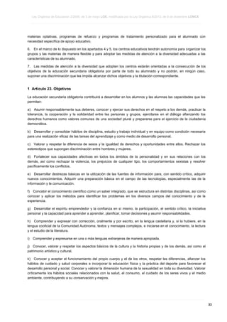 Ley Orgánica de Educación 2/2006, de 3 de mayo LOE, modificada por la Ley Orgánica 8/2013, de 9 de diciembre LOMCE
____________________________________________________________________________________________________________________________________________________________________________________________________________________________________________________________________________________________________________________________________________________________________________________________________________________________________________________________________________________________________________________________________________________________________________________________________________________________________________________________________________________________________________________________________________________________________________________________________________________________________________________________________________________________________________________________________________________________________________________________________________________________________________________________________________________________________________________________________________________________________________________________________________________________________________________________________________________________________
____________________________________________________________________________________________________________________________________________________________________________________________________________________________________________________________________________________________________________________________________________________________________________________________________________________________________________________________________________________________________________________________________________________________________________________________________________________________________________________________________________________________________________________________________________________________________________________________________________________________________________________________________________________________________________________________________________________________________________________________________________________________________________________________________________________________________________________________________________________________________________________________________________________________________________________________________________________________________
____________________________________________________________________________________________________________________________________________________________________________________________________________________________________________________________________________________________________________________________________________________________________________________________________________________________________________________________________________________________________________________________________________________________________________________________________________________________________________________________________________________________________________________________________________________________________________________________________________________________________________________________________________________________________________________________________________________________________________________________________________________________________________________________________________________________________________________________________________________________________________________________________________________________________________________________________________________________________

materias optativas, programas de refuerzo y programas de tratamiento personalizado para el alumnado con
necesidad específica de apoyo educativo.
6. En el marco de lo dispuesto en los apartados 4 y 5, los centros educativos tendrán autonomía para organizar los
grupos y las materias de manera flexible y para adoptar las medidas de atención a la diversidad adecuadas a las
características de su alumnado.
7. Las medidas de atención a la diversidad que adopten los centros estarán orientadas a la consecución de los
objetivos de la educación secundaria obligatoria por parte de todo su alumnado y no podrán, en ningún caso,
suponer una discriminación que les impida alcanzar dichos objetivos y la titulación correspondiente.

1 Artículo 23. Objetivos
La educación secundaria obligatoria contribuirá a desarrollar en los alumnos y las alumnas las capacidades que les
permitan:
a) Asumir responsablemente sus deberes, conocer y ejercer sus derechos en el respeto a los demás, practicar la
tolerancia, la cooperación y la solidaridad entre las personas y grupos, ejercitarse en el diálogo afianzando los
derechos humanos como valores comunes de una sociedad plural y prepararse para el ejercicio de la ciudadanía
democrática.
b) Desarrollar y consolidar hábitos de disciplina, estudio y trabajo individual y en equipo como condición necesaria
para una realización eficaz de las tareas del aprendizaje y como medio de desarrollo personal.
c) Valorar y respetar la diferencia de sexos y la igualdad de derechos y oportunidades entre ellos. Rechazar los
estereotipos que supongan discriminación entre hombres y mujeres.
d) Fortalecer sus capacidades afectivas en todos los ámbitos de la personalidad y en sus relaciones con los
demás, así como rechazar la violencia, los prejuicios de cualquier tipo, los comportamientos sexistas y resolver
pacíficamente los conflictos.
e) Desarrollar destrezas básicas en la utilización de las fuentes de información para, con sentido crítico, adquirir
nuevos conocimientos. Adquirir una preparación básica en el campo de las tecnologías, especialmente las de la
información y la comunicación.
f) Concebir el conocimiento científico como un saber integrado, que se estructura en distintas disciplinas, así como
conocer y aplicar los métodos para identificar los problemas en los diversos campos del conocimiento y de la
experiencia.
g) Desarrollar el espíritu emprendedor y la confianza en sí mismo, la participación, el sentido crítico, la iniciativa
personal y la capacidad para aprender a aprender, planificar, tomar decisiones y asumir responsabilidades.
h) Comprender y expresar con corrección, oralmente y por escrito, en la lengua castellana y, si la hubiere, en la
lengua cooficial de la Comunidad Autónoma, textos y mensajes complejos, e iniciarse en el conocimiento, la lectura
y el estudio de la literatura.
i)

Comprender y expresarse en una o más lenguas extranjeras de manera apropiada.

j) Conocer, valorar y respetar los aspectos básicos de la cultura y la historia propias y de los demás, así como el
patrimonio artístico y cultural.
k) Conocer y aceptar el funcionamiento del propio cuerpo y el de los otros, respetar las diferencias, afianzar los
hábitos de cuidado y salud corporales e incorporar la educación física y la práctica del deporte para favorecer el
desarrollo personal y social. Conocer y valorar la dimensión humana de la sexualidad en toda su diversidad. Valorar
críticamente los hábitos sociales relacionados con la salud, el consumo, el cuidado de los seres vivos y el medio
ambiente, contribuyendo a su conservación y mejora.

____________________________________________________________________________________________________________________________________________________________________________________________________________________________________________________________________________________________________________________________________________________________________________________________________________________________________________________________________________________________________________________________________________________________________________________________________________________________________________________________________________________________________________________________________________________________________________________________________________________________________________________________________________________________________________________________________________________________________________________________________________________________________________________________________________________________________________________________________________________________________________________________________________________________________________________________________________________________________
____________________________________________________________________________________________________________________________________________________________________________________________________________________________________________________________________________________________________________________________________________________________________________________________________________________________________________________________________________________________________________________________________________________________________________________________________________________________________________________________________________________________________________________________________________________________________________________________________________________________________________________________________________________________________________________________________________________________________________________________________________________________________________________________________________________________________________________________________________________________________________________________________________________________________________________________________________________________________
____________________________________________________________________________________________________________________________________________________________________________________________________________________________________________________________________________________________________________________________________________________________________________________________________________________________________________________________________________________________________________________________________________________________________________________________________________________________________________________________________________________________________________________________________________________________________________________________________________________________________________________________________________________________________________________________________________________________________________________________________________________________________________________________________________________________________________________________________________________________________________________________________________________________________________________________________________________________________

33

 