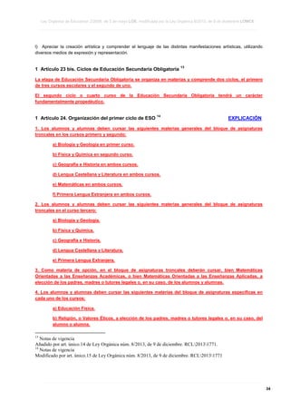 Ley Orgánica de Educación 2/2006, de 3 de mayo LOE, modificada por la Ley Orgánica 8/2013, de 9 de diciembre LOMCE
____________________________________________________________________________________________________________________________________________________________________________________________________________________________________________________________________________________________________________________________________________________________________________________________________________________________________________________________________________________________________________________________________________________________________________________________________________________________________________________________________________________________________________________________________________________________________________________________________________________________________________________________________________________________________________________________________________________________________________________________________________________________________________________________________________________________________________________________________________________________________________________________________________________________________________________________________________________________________
____________________________________________________________________________________________________________________________________________________________________________________________________________________________________________________________________________________________________________________________________________________________________________________________________________________________________________________________________________________________________________________________________________________________________________________________________________________________________________________________________________________________________________________________________________________________________________________________________________________________________________________________________________________________________________________________________________________________________________________________________________________________________________________________________________________________________________________________________________________________________________________________________________________________________________________________________________________________________
____________________________________________________________________________________________________________________________________________________________________________________________________________________________________________________________________________________________________________________________________________________________________________________________________________________________________________________________________________________________________________________________________________________________________________________________________________________________________________________________________________________________________________________________________________________________________________________________________________________________________________________________________________________________________________________________________________________________________________________________________________________________________________________________________________________________________________________________________________________________________________________________________________________________________________________________________________________________________

l) Apreciar la creación artística y comprender el lenguaje de las distintas manifestaciones artísticas, utilizando
diversos medios de expresión y representación.

1 Artículo 23 bis. Ciclos de Educación Secundaria Obligatoria

13

La etapa de Educación Secundaria Obligatoria se organiza en materias y comprende dos ciclos, el primero
de tres cursos escolares y el segundo de uno.
El segundo ciclo o cuarto curso de la Educación Secundaria Obligatoria tendrá un carácter
fundamentalmente propedéutico.

1 Artículo 24. Organización del primer ciclo de ESO

14

EXPLICACIÓN

1. Los alumnos y alumnas deben cursar las siguientes materias generales del bloque de asignaturas
troncales en los cursos primero y segundo:
a) Biología y Geología en primer curso.
b) Física y Química en segundo curso.
c) Geografía e Historia en ambos cursos.
d) Lengua Castellana y Literatura en ambos cursos.
e) Matemáticas en ambos cursos.
f) Primera Lengua Extranjera en ambos cursos.
2. Los alumnos y alumnas deben cursar las siguientes materias generales del bloque de asignaturas
troncales en el curso tercero:
a) Biología y Geología.
b) Física y Química.
c) Geografía e Historia.
d) Lengua Castellana y Literatura.
e) Primera Lengua Extranjera.
3. Como materia de opción, en el bloque de asignaturas troncales deberán cursar, bien Matemáticas
Orientadas a las Enseñanzas Académicas, o bien Matemáticas Orientadas a las Enseñanzas Aplicadas, a
elección de los padres, madres o tutores legales o, en su caso, de los alumnos y alumnas.
4. Los alumnos y alumnas deben cursar las siguientes materias del bloque de asignaturas específicas en
cada uno de los cursos:
a) Educación Física.
b) Religión, o Valores Éticos, a elección de los padres, madres o tutores legales o, en su caso, del
alumno o alumna.
13

Notas de vigencia
Añadido por art. único.14 de Ley Orgánica núm. 8/2013, de 9 de diciembre. RCL20131771.
14
Notas de vigencia
Modificado por art. único.15 de Ley Orgánica núm. 8/2013, de 9 de diciembre. RCL20131771

____________________________________________________________________________________________________________________________________________________________________________________________________________________________________________________________________________________________________________________________________________________________________________________________________________________________________________________________________________________________________________________________________________________________________________________________________________________________________________________________________________________________________________________________________________________________________________________________________________________________________________________________________________________________________________________________________________________________________________________________________________________________________________________________________________________________________________________________________________________________________________________________________________________________________________________________________________________________________
____________________________________________________________________________________________________________________________________________________________________________________________________________________________________________________________________________________________________________________________________________________________________________________________________________________________________________________________________________________________________________________________________________________________________________________________________________________________________________________________________________________________________________________________________________________________________________________________________________________________________________________________________________________________________________________________________________________________________________________________________________________________________________________________________________________________________________________________________________________________________________________________________________________________________________________________________________________________________
____________________________________________________________________________________________________________________________________________________________________________________________________________________________________________________________________________________________________________________________________________________________________________________________________________________________________________________________________________________________________________________________________________________________________________________________________________________________________________________________________________________________________________________________________________________________________________________________________________________________________________________________________________________________________________________________________________________________________________________________________________________________________________________________________________________________________________________________________________________________________________________________________________________________________________________________________________________________________

34

 