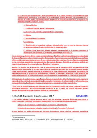 Ley Orgánica de Educación 2/2006, de 3 de mayo LOE, modificada por la Ley Orgánica 8/2013, de 9 de diciembre LOMCE
____________________________________________________________________________________________________________________________________________________________________________________________________________________________________________________________________________________________________________________________________________________________________________________________________________________________________________________________________________________________________________________________________________________________________________________________________________________________________________________________________________________________________________________________________________________________________________________________________________________________________________________________________________________________________________________________________________________________________________________________________________________________________________________________________________________________________________________________________________________________________________________________________________________________________________________________________________________________________
____________________________________________________________________________________________________________________________________________________________________________________________________________________________________________________________________________________________________________________________________________________________________________________________________________________________________________________________________________________________________________________________________________________________________________________________________________________________________________________________________________________________________________________________________________________________________________________________________________________________________________________________________________________________________________________________________________________________________________________________________________________________________________________________________________________________________________________________________________________________________________________________________________________________________________________________________________________________________
____________________________________________________________________________________________________________________________________________________________________________________________________________________________________________________________________________________________________________________________________________________________________________________________________________________________________________________________________________________________________________________________________________________________________________________________________________________________________________________________________________________________________________________________________________________________________________________________________________________________________________________________________________________________________________________________________________________________________________________________________________________________________________________________________________________________________________________________________________________________________________________________________________________________________________________________________________________________________

c) En función de la regulación y de la programación de la oferta educativa que establezca cada
Administración educativa y, en su caso, de la oferta de los centros docentes, un mínimo de una y,
máximo de cuatro, de las siguientes materias del bloque de asignaturas específicas, que podrán ser
diferentes en cada uno de los cursos:
1.º Cultura Clásica.
2.º Educación Plástica, Visual y Audiovisual.
3.º Iniciación a la Actividad Emprendedora y Empresarial.
4.º Música.
5.º Segunda Lengua Extranjera.
6.º Tecnología.
7.º Religión, sólo si los padres, madres o tutores legales o, en su caso, el alumno o alumna
no la han escogido en la elección indicada en el apartado 4.b).
8.º Valores Éticos, sólo si los padres, madres o tutores legales o, en su caso, el alumno o
alumna no la han escogido en la elección indicada en el apartado 4.b).
5. Los alumnos y alumnas deben cursar la materia Lengua Cooficial y Literatura del bloque de asignaturas
de libre configuración autonómica en aquellas Comunidades Autónomas que posean dicha lengua cooficial,
si bien podrán estar exentos de cursar o de ser evaluados de dicha materia en las condiciones establecidas
en la normativa autonómica correspondiente. La materia Lengua Cooficial y Literatura recibirá un
tratamiento análogo al de la materia Lengua Castellana y Literatura.
Además, en función de la regulación y de la programación de la oferta educativa que establezca cada
Administración educativa y, en su caso, de la oferta de los centros docentes, los alumnos y alumnas podrán
cursar alguna materia más en el bloque de asignaturas de libre configuración autonómica, que podrán ser
materias del bloque de asignaturas específicas no cursadas, o materias a determinar. Estas materias del
bloque de asignaturas de libre configuración autonómica podrán ser diferentes en cada uno de los cursos.
6. Sin perjuicio de su tratamiento específico en algunas de las materias del ciclo, la comprensión lectora, la
expresión oral y escrita, la comunicación audiovisual, las Tecnologías de la Información y la Comunicación,
el emprendimiento y la educación cívica y constitucional se trabajarán en todas las materias.
7. Con el fin de facilitar el tránsito del alumnado entre la Educación Primaria y el primer curso de Educación
Secundaria Obligatoria, las Administraciones educativas y, en su caso, los centros docentes, podrán
agrupar las materias del primer curso en ámbitos de conocimiento.

1 Artículo 25. Organización de cuarto curso de ESO

15

EXPLICACIÓN

1. Los padres, madres o tutores legales o, en su caso, los alumnos y alumnas podrán escoger cursar el
cuarto curso de la Educación Secundaria Obligatoria por una de las dos siguientes opciones:
a) Opción de enseñanzas académicas para la iniciación al Bachillerato.
b) Opción de enseñanzas aplicadas para la iniciación a la Formación Profesional.
A estos efectos, no serán vinculantes las opciones cursadas en tercer curso de Educación Secundaria

15

Notas de vigencia
Modificado por art. único.16 de Ley Orgánica núm. 8/2013, de 9 de diciembre. RCL20131771.

____________________________________________________________________________________________________________________________________________________________________________________________________________________________________________________________________________________________________________________________________________________________________________________________________________________________________________________________________________________________________________________________________________________________________________________________________________________________________________________________________________________________________________________________________________________________________________________________________________________________________________________________________________________________________________________________________________________________________________________________________________________________________________________________________________________________________________________________________________________________________________________________________________________________________________________________________________________________________
____________________________________________________________________________________________________________________________________________________________________________________________________________________________________________________________________________________________________________________________________________________________________________________________________________________________________________________________________________________________________________________________________________________________________________________________________________________________________________________________________________________________________________________________________________________________________________________________________________________________________________________________________________________________________________________________________________________________________________________________________________________________________________________________________________________________________________________________________________________________________________________________________________________________________________________________________________________________________
____________________________________________________________________________________________________________________________________________________________________________________________________________________________________________________________________________________________________________________________________________________________________________________________________________________________________________________________________________________________________________________________________________________________________________________________________________________________________________________________________________________________________________________________________________________________________________________________________________________________________________________________________________________________________________________________________________________________________________________________________________________________________________________________________________________________________________________________________________________________________________________________________________________________________________________________________________________________________

35

 