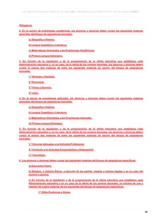 Ley Orgánica de Educación 2/2006, de 3 de mayo LOE, modificada por la Ley Orgánica 8/2013, de 9 de diciembre LOMCE
____________________________________________________________________________________________________________________________________________________________________________________________________________________________________________________________________________________________________________________________________________________________________________________________________________________________________________________________________________________________________________________________________________________________________________________________________________________________________________________________________________________________________________________________________________________________________________________________________________________________________________________________________________________________________________________________________________________________________________________________________________________________________________________________________________________________________________________________________________________________________________________________________________________________________________________________________________________________________
____________________________________________________________________________________________________________________________________________________________________________________________________________________________________________________________________________________________________________________________________________________________________________________________________________________________________________________________________________________________________________________________________________________________________________________________________________________________________________________________________________________________________________________________________________________________________________________________________________________________________________________________________________________________________________________________________________________________________________________________________________________________________________________________________________________________________________________________________________________________________________________________________________________________________________________________________________________________________
____________________________________________________________________________________________________________________________________________________________________________________________________________________________________________________________________________________________________________________________________________________________________________________________________________________________________________________________________________________________________________________________________________________________________________________________________________________________________________________________________________________________________________________________________________________________________________________________________________________________________________________________________________________________________________________________________________________________________________________________________________________________________________________________________________________________________________________________________________________________________________________________________________________________________________________________________________________________________

Obligatoria.
2. En la opción de enseñanzas académicas, los alumnos y alumnas deben cursar las siguientes materias
generales del bloque de asignaturas troncales:
a) Geografía e Historia.
b) Lengua Castellana y Literatura.
c) Matemáticas Orientadas a las Enseñanzas Académicas.
d) Primera Lengua Extranjera.
3. En función de la regulación y de la programación de la oferta educativa que establezca cada
Administración educativa y, en su caso, de la oferta de los centros docentes, los alumnos y alumnas deben
cursar al menos dos materias de entre las siguientes materias de opción del bloque de asignaturas
troncales:
1.º Biología y Geología.
2.º Economía.
3.º Física y Química.
4.º Latín.
4. En la opción de enseñanzas aplicadas, los alumnos y alumnas deben cursar las siguientes materias
generales del bloque de asignaturas troncales:
a) Geografía e Historia.
b) Lengua Castellana y Literatura.
c) Matemáticas Orientadas a las Enseñanzas Aplicadas.
d) Primera Lengua Extranjera.
5. En función de la regulación y de la programación de la oferta educativa que establezca cada
Administración educativa y, en su caso, de la oferta de los centros docentes, los alumnos y alumnas deben
cursar al menos dos materias de entre las siguientes materias de opción del bloque de asignaturas
troncales:
1.º Ciencias Aplicadas a la Actividad Profesional.
2.º Iniciación a la Actividad Emprendedora y Empresarial.
3.º Tecnología.
6. Los alumnos y alumnas deben cursar las siguientes materias del bloque de asignaturas específicas:
a) Educación Física.
b) Religión, o Valores Éticos, a elección de los padres, madres o tutores legales o en su caso del
alumno o alumna.
c) En función de la regulación y de la programación de la oferta educativa que establezca cada
Administración educativa y en su caso de la oferta de los centros docentes, un mínimo de una y
máximo de cuatro materias de las siguientes del bloque de asignaturas específicas:
1.º Artes Escénicas y Danza.

____________________________________________________________________________________________________________________________________________________________________________________________________________________________________________________________________________________________________________________________________________________________________________________________________________________________________________________________________________________________________________________________________________________________________________________________________________________________________________________________________________________________________________________________________________________________________________________________________________________________________________________________________________________________________________________________________________________________________________________________________________________________________________________________________________________________________________________________________________________________________________________________________________________________________________________________________________________________________
____________________________________________________________________________________________________________________________________________________________________________________________________________________________________________________________________________________________________________________________________________________________________________________________________________________________________________________________________________________________________________________________________________________________________________________________________________________________________________________________________________________________________________________________________________________________________________________________________________________________________________________________________________________________________________________________________________________________________________________________________________________________________________________________________________________________________________________________________________________________________________________________________________________________________________________________________________________________________
____________________________________________________________________________________________________________________________________________________________________________________________________________________________________________________________________________________________________________________________________________________________________________________________________________________________________________________________________________________________________________________________________________________________________________________________________________________________________________________________________________________________________________________________________________________________________________________________________________________________________________________________________________________________________________________________________________________________________________________________________________________________________________________________________________________________________________________________________________________________________________________________________________________________________________________________________________________________________

36

 