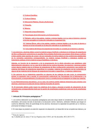 Ley Orgánica de Educación 2/2006, de 3 de mayo LOE, modificada por la Ley Orgánica 8/2013, de 9 de diciembre LOMCE
____________________________________________________________________________________________________________________________________________________________________________________________________________________________________________________________________________________________________________________________________________________________________________________________________________________________________________________________________________________________________________________________________________________________________________________________________________________________________________________________________________________________________________________________________________________________________________________________________________________________________________________________________________________________________________________________________________________________________________________________________________________________________________________________________________________________________________________________________________________________________________________________________________________________________________________________________________________________________
____________________________________________________________________________________________________________________________________________________________________________________________________________________________________________________________________________________________________________________________________________________________________________________________________________________________________________________________________________________________________________________________________________________________________________________________________________________________________________________________________________________________________________________________________________________________________________________________________________________________________________________________________________________________________________________________________________________________________________________________________________________________________________________________________________________________________________________________________________________________________________________________________________________________________________________________________________________________________
____________________________________________________________________________________________________________________________________________________________________________________________________________________________________________________________________________________________________________________________________________________________________________________________________________________________________________________________________________________________________________________________________________________________________________________________________________________________________________________________________________________________________________________________________________________________________________________________________________________________________________________________________________________________________________________________________________________________________________________________________________________________________________________________________________________________________________________________________________________________________________________________________________________________________________________________________________________________________

2.º Cultura Científica.
3.º Cultura Clásica.
4.º Educación Plástica, Visual y Audiovisual.
5.º Filosofía.
6.º Música.
7.º Segunda Lengua Extranjera.
8.º Tecnologías de la Información y la Comunicación.
9.º Religión, sólo si los padres, madres o tutores legales o en su caso el alumno o alumna
no la han escogido en la elección indicada en el apartado 6.b).
10.º Valores Éticos, sólo si los padres, madres o tutores legales o en su caso el alumno o
alumna no la han escogido en la elección indicada en el apartado 6.b).
11.º Una materia del bloque de asignaturas troncales no cursada por el alumno o alumna.
7. Los alumnos y alumnas deben cursar la materia Lengua Cooficial y Literatura en el bloque de asignaturas
de libre configuración autonómica en aquellas Comunidades Autónomas que posean dicha lengua cooficial,
si bien podrán estar exentos de cursar o de ser evaluados de dicha materia en las condiciones establecidas
en la normativa autonómica correspondiente. La materia Lengua Cooficial y Literatura recibirá un
tratamiento análogo al de la materia Lengua Castellana y Literatura.
Además, en función de la regulación y de la programación de la oferta educativa que establezca cada
Administración educativa y en su caso de la oferta de los centros docentes, los alumnos y alumnas podrán
cursar alguna materia más en el bloque de asignaturas de libre configuración autonómica, que podrán ser
materias del bloque de asignaturas específicas no cursadas, materias de ampliación de los contenidos de
alguna de las materias de los bloques de asignaturas troncales o específicas, o materias a determinar.
8. Sin perjuicio de su tratamiento específico en algunas de las materias de este curso, la comprensión
lectora, la expresión oral y escrita, la comunicación audiovisual, las Tecnologías de la Información y la
Comunicación, el emprendimiento y la educación cívica y constitucional se trabajarán en todas las materias.
9. Las Administraciones educativas y, en su caso, los centros podrán elaborar itinerarios para orientar a los
alumnos y alumnas en la elección de las materias troncales de opción.
10. El alumnado deberá poder lograr los objetivos de la etapa y alcanzar el grado de adquisición de las
competencias correspondientes tanto por la opción de enseñanzas académicas como por la de enseñanzas
aplicadas.

1 Artículo 26. Principios pedagógicos

16

1. Los centros elaborarán sus propuestas pedagógicas para esta etapa desde la consideración de la atención a la
diversidad y del acceso de todo el alumnado a la educación común. Asimismo, arbitrarán métodos que tengan en
cuenta los diferentes ritmos de aprendizaje de los alumnos, favorezcan la capacidad de aprender por sí mismos y
promuevan el trabajo en equipo.
2. En esta etapa se prestará una atención especial a la adquisición y el desarrollo de las competencias básicas y se

16

Notas de vigencia
Ap. 6 añadido por art. único.17 de Ley Orgánica núm. 8/2013, de 9 de diciembre. RCL20131771.

____________________________________________________________________________________________________________________________________________________________________________________________________________________________________________________________________________________________________________________________________________________________________________________________________________________________________________________________________________________________________________________________________________________________________________________________________________________________________________________________________________________________________________________________________________________________________________________________________________________________________________________________________________________________________________________________________________________________________________________________________________________________________________________________________________________________________________________________________________________________________________________________________________________________________________________________________________________________________
____________________________________________________________________________________________________________________________________________________________________________________________________________________________________________________________________________________________________________________________________________________________________________________________________________________________________________________________________________________________________________________________________________________________________________________________________________________________________________________________________________________________________________________________________________________________________________________________________________________________________________________________________________________________________________________________________________________________________________________________________________________________________________________________________________________________________________________________________________________________________________________________________________________________________________________________________________________________________
____________________________________________________________________________________________________________________________________________________________________________________________________________________________________________________________________________________________________________________________________________________________________________________________________________________________________________________________________________________________________________________________________________________________________________________________________________________________________________________________________________________________________________________________________________________________________________________________________________________________________________________________________________________________________________________________________________________________________________________________________________________________________________________________________________________________________________________________________________________________________________________________________________________________________________________________________________________________________

37

 