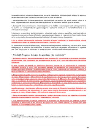 Ley Orgánica de Educación 2/2006, de 3 de mayo LOE, modificada por la Ley Orgánica 8/2013, de 9 de diciembre LOMCE
____________________________________________________________________________________________________________________________________________________________________________________________________________________________________________________________________________________________________________________________________________________________________________________________________________________________________________________________________________________________________________________________________________________________________________________________________________________________________________________________________________________________________________________________________________________________________________________________________________________________________________________________________________________________________________________________________________________________________________________________________________________________________________________________________________________________________________________________________________________________________________________________________________________________________________________________________________________________________
____________________________________________________________________________________________________________________________________________________________________________________________________________________________________________________________________________________________________________________________________________________________________________________________________________________________________________________________________________________________________________________________________________________________________________________________________________________________________________________________________________________________________________________________________________________________________________________________________________________________________________________________________________________________________________________________________________________________________________________________________________________________________________________________________________________________________________________________________________________________________________________________________________________________________________________________________________________________________
____________________________________________________________________________________________________________________________________________________________________________________________________________________________________________________________________________________________________________________________________________________________________________________________________________________________________________________________________________________________________________________________________________________________________________________________________________________________________________________________________________________________________________________________________________________________________________________________________________________________________________________________________________________________________________________________________________________________________________________________________________________________________________________________________________________________________________________________________________________________________________________________________________________________________________________________________________________________________

fomentará la correcta expresión oral y escrita y el uso de las matemáticas. A fin de promover el hábito de la lectura,
se dedicará un tiempo a la misma en la práctica docente de todas las materias.
3. Las Administraciones educativas establecerán las condiciones que permitan que, en los primeros cursos de la
etapa, los profesores con la debida cualificación impartan más de una materia al mismo grupo de alumnos.
4. Corresponde a las Administraciones educativas promover las medidas necesarias para que la tutoría personal de
los alumnos y la orientación educativa, psicopedagógica y profesional, constituyan un elemento fundamental en la
ordenación de esta etapa.
5. Asimismo, corresponde a las Administraciones educativas regular soluciones específicas para la atención de
aquellos alumnos que manifiesten dificultades especiales de aprendizaje o de integración en la actividad ordinaria
de los centros, de los alumnos de alta capacidad intelectual y de los alumnos con discapacidad.
6. En el proceso de aprendizaje de lengua extranjera, la lengua castellana o la lengua cooficial sólo se
utilizarán como apoyo. Se priorizarán la comprensión y expresión oral.
Se establecerán medidas de flexibilización y alternativas metodológicas en la enseñanza y evaluación de la lengua
extranjera para el alumnado con discapacidad, en especial para aquél que presenta dificultades en su expresión
oral. Estas adaptaciones en ningún caso se tendrán en cuenta para minorar las calificaciones obtenidas.

1 Artículo 27. Programas de mejora del aprendizaje y del rendimiento

17

1. El Gobierno definirá las condiciones básicas para establecer los requisitos de los programas de mejora
del aprendizaje y del rendimiento que se desarrollarán a partir de 2.º curso de la Educación Secundaria
Obligatoria.
En este supuesto, se utilizará una metodología específica a través de una organización de contenidos,
actividades prácticas y, en su caso, de materias diferente a la establecida con carácter general, con la
finalidad de que los alumnos y alumnas puedan cursar el cuarto curso por la vía ordinaria y obtengan el
título de Graduado en Educación Secundaria Obligatoria.
2. El equipo docente podrá proponer a los padres, madres o tutores legales la incorporación a un programa
de mejora del aprendizaje y del rendimiento de aquellos alumnos y alumnas que hayan repetido al menos un
curso en cualquier etapa, y que una vez cursado el primer curso de Educación Secundaria Obligatoria no
estén en condiciones de promocionar al segundo curso, o que una vez cursado segundo curso no estén en
condiciones de promocionar al tercero. El programa se desarrollará a lo largo de los cursos segundo y
tercero en el primer supuesto, o sólo en tercer curso en el segundo supuesto.
Aquellos alumnos y alumnas que, habiendo cursado tercer curso de Educación Secundaria Obligatoria, no
estén en condiciones de promocionar al cuarto curso, podrán incorporarse excepcionalmente a un
programa de mejora del aprendizaje y del rendimiento para repetir tercer curso.
3. Estos programas irán dirigidos preferentemente a aquellos alumnos y alumnas que presenten dificultades
relevantes de aprendizaje no imputables a falta de estudio o esfuerzo.
4. Las Administraciones educativas garantizarán al alumnado con discapacidad que participe en estos
programas la disposición de los recursos de apoyo que, con carácter general, se prevean para este
alumnado en el Sistema Educativo Español.

17

Notas de vigencia
Modificado por art. único.18 de Ley Orgánica núm. 8/2013, de 9 de diciembre. RCL20131771.

____________________________________________________________________________________________________________________________________________________________________________________________________________________________________________________________________________________________________________________________________________________________________________________________________________________________________________________________________________________________________________________________________________________________________________________________________________________________________________________________________________________________________________________________________________________________________________________________________________________________________________________________________________________________________________________________________________________________________________________________________________________________________________________________________________________________________________________________________________________________________________________________________________________________________________________________________________________________________
____________________________________________________________________________________________________________________________________________________________________________________________________________________________________________________________________________________________________________________________________________________________________________________________________________________________________________________________________________________________________________________________________________________________________________________________________________________________________________________________________________________________________________________________________________________________________________________________________________________________________________________________________________________________________________________________________________________________________________________________________________________________________________________________________________________________________________________________________________________________________________________________________________________________________________________________________________________________________
____________________________________________________________________________________________________________________________________________________________________________________________________________________________________________________________________________________________________________________________________________________________________________________________________________________________________________________________________________________________________________________________________________________________________________________________________________________________________________________________________________________________________________________________________________________________________________________________________________________________________________________________________________________________________________________________________________________________________________________________________________________________________________________________________________________________________________________________________________________________________________________________________________________________________________________________________________________________________

38

 