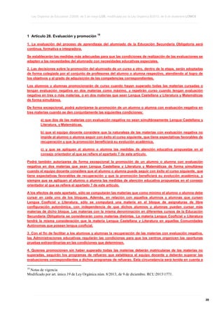 Ley Orgánica de Educación 2/2006, de 3 de mayo LOE, modificada por la Ley Orgánica 8/2013, de 9 de diciembre LOMCE
____________________________________________________________________________________________________________________________________________________________________________________________________________________________________________________________________________________________________________________________________________________________________________________________________________________________________________________________________________________________________________________________________________________________________________________________________________________________________________________________________________________________________________________________________________________________________________________________________________________________________________________________________________________________________________________________________________________________________________________________________________________________________________________________________________________________________________________________________________________________________________________________________________________________________________________________________________________________________
____________________________________________________________________________________________________________________________________________________________________________________________________________________________________________________________________________________________________________________________________________________________________________________________________________________________________________________________________________________________________________________________________________________________________________________________________________________________________________________________________________________________________________________________________________________________________________________________________________________________________________________________________________________________________________________________________________________________________________________________________________________________________________________________________________________________________________________________________________________________________________________________________________________________________________________________________________________________________
____________________________________________________________________________________________________________________________________________________________________________________________________________________________________________________________________________________________________________________________________________________________________________________________________________________________________________________________________________________________________________________________________________________________________________________________________________________________________________________________________________________________________________________________________________________________________________________________________________________________________________________________________________________________________________________________________________________________________________________________________________________________________________________________________________________________________________________________________________________________________________________________________________________________________________________________________________________________________

1 Artículo 28. Evaluación y promoción

18

1. La evaluación del proceso de aprendizaje del alumnado de la Educación Secundaria Obligatoria será
continua, formativa e integradora.
Se establecerán las medidas más adecuadas para que las condiciones de realización de las evaluaciones se
adapten a las necesidades del alumnado con necesidades educativas especiales.
2. Las decisiones sobre la promoción del alumnado de un curso a otro, dentro de la etapa, serán adoptadas
de forma colegiada por el conjunto de profesores del alumno o alumna respectivo, atendiendo al logro de
los objetivos y al grado de adquisición de las competencias correspondientes.
Los alumnos y alumnas promocionarán de curso cuando hayan superado todas las materias cursadas o
tengan evaluación negativa en dos materias como máximo, y repetirán curso cuando tengan evaluación
negativa en tres o más materias, o en dos materias que sean Lengua Castellana y Literatura y Matemáticas
de forma simultánea.
De forma excepcional, podrá autorizarse la promoción de un alumno o alumna con evaluación negativa en
tres materias cuando se den conjuntamente las siguientes condiciones:
a) que dos de las materias con evaluación negativa no sean simultáneamente Lengua Castellana y
Literatura, y Matemáticas,
b) que el equipo docente considere que la naturaleza de las materias con evaluación negativa no
impide al alumno o alumna seguir con éxito el curso siguiente, que tiene expectativas favorables de
recuperación y que la promoción beneficiará su evolución académica,
c) y que se apliquen al alumno o alumna las medidas de atención educativa propuestas en el
consejo orientador al que se refiere el apartado 7 de este artículo.
Podrá también autorizarse de forma excepcional la promoción de un alumno o alumna con evaluación
negativa en dos materias que sean Lengua Castellana y Literatura y Matemáticas de forma simultánea
cuando el equipo docente considere que el alumno o alumna puede seguir con éxito el curso siguiente, que
tiene expectativas favorables de recuperación y que la promoción beneficiará su evolución académica, y
siempre que se apliquen al alumno o alumna las medidas de atención educativa propuestas en el consejo
orientador al que se refiere el apartado 7 de este artículo.
A los efectos de este apartado, sólo se computarán las materias que como mínimo el alumno o alumna debe
cursar en cada uno de los bloques. Además, en relación con aquellos alumnos y alumnas que cursen
Lengua Cooficial y Literatura, sólo se computará una materia en el bloque de asignaturas de libre
configuración autonómica, con independencia de que dichos alumnos y alumnas puedan cursar más
materias de dicho bloque. Las materias con la misma denominación en diferentes cursos de la Educación
Secundaria Obligatoria se considerarán como materias distintas. La materia Lengua Cooficial y Literatura
tendrá la misma consideración que la materia Lengua Castellana y Literatura en aquellas Comunidades
Autónomas que posean lengua cooficial.
3. Con el fin de facilitar a los alumnos y alumnas la recuperación de las materias con evaluación negativa,
las Administraciones educativas regularán las condiciones para que los centros organicen las oportunas
pruebas extraordinarias en las condiciones que determinen.
4. Quienes promocionen sin haber superado todas las materias deberán matricularse de las materias no
superadas, seguirán los programas de refuerzo que establezca el equipo docente y deberán superar las
evaluaciones correspondientes a dichos programas de refuerzo. Esta circunstancia será tenida en cuenta a
18

Notas de vigencia
Modificado por art. único.19 de Ley Orgánica núm. 8/2013, de 9 de diciembre. RCL20131771.

____________________________________________________________________________________________________________________________________________________________________________________________________________________________________________________________________________________________________________________________________________________________________________________________________________________________________________________________________________________________________________________________________________________________________________________________________________________________________________________________________________________________________________________________________________________________________________________________________________________________________________________________________________________________________________________________________________________________________________________________________________________________________________________________________________________________________________________________________________________________________________________________________________________________________________________________________________________________________
____________________________________________________________________________________________________________________________________________________________________________________________________________________________________________________________________________________________________________________________________________________________________________________________________________________________________________________________________________________________________________________________________________________________________________________________________________________________________________________________________________________________________________________________________________________________________________________________________________________________________________________________________________________________________________________________________________________________________________________________________________________________________________________________________________________________________________________________________________________________________________________________________________________________________________________________________________________________________
____________________________________________________________________________________________________________________________________________________________________________________________________________________________________________________________________________________________________________________________________________________________________________________________________________________________________________________________________________________________________________________________________________________________________________________________________________________________________________________________________________________________________________________________________________________________________________________________________________________________________________________________________________________________________________________________________________________________________________________________________________________________________________________________________________________________________________________________________________________________________________________________________________________________________________________________________________________________________

39

 