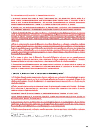 Ley Orgánica de Educación 2/2006, de 3 de mayo LOE, modificada por la Ley Orgánica 8/2013, de 9 de diciembre LOMCE
____________________________________________________________________________________________________________________________________________________________________________________________________________________________________________________________________________________________________________________________________________________________________________________________________________________________________________________________________________________________________________________________________________________________________________________________________________________________________________________________________________________________________________________________________________________________________________________________________________________________________________________________________________________________________________________________________________________________________________________________________________________________________________________________________________________________________________________________________________________________________________________________________________________________________________________________________________________________________
____________________________________________________________________________________________________________________________________________________________________________________________________________________________________________________________________________________________________________________________________________________________________________________________________________________________________________________________________________________________________________________________________________________________________________________________________________________________________________________________________________________________________________________________________________________________________________________________________________________________________________________________________________________________________________________________________________________________________________________________________________________________________________________________________________________________________________________________________________________________________________________________________________________________________________________________________________________________________
____________________________________________________________________________________________________________________________________________________________________________________________________________________________________________________________________________________________________________________________________________________________________________________________________________________________________________________________________________________________________________________________________________________________________________________________________________________________________________________________________________________________________________________________________________________________________________________________________________________________________________________________________________________________________________________________________________________________________________________________________________________________________________________________________________________________________________________________________________________________________________________________________________________________________________________________________________________________________

los efectos de promoción previstos en los apartados anteriores.
5. El alumno o alumna podrá repetir el mismo curso una sola vez y dos veces como máximo dentro de la
etapa. Cuando esta segunda repetición deba producirse en tercero o cuarto curso, se prolongará un año el
límite de edad al que se refiere el apartado 2 del artículo 4. Excepcionalmente, un alumno o alumna podrá
repetir una segunda vez en cuarto curso si no ha repetido en los cursos anteriores de la etapa.
6. En todo caso, las repeticiones se establecerán de manera que las condiciones curriculares se adapten a
las necesidades del alumno o alumna y estén orientadas a la superación de las dificultades detectadas.
7. Con la finalidad de facilitar que todos los alumnos y alumnas logren los objetivos y alcancen el adecuado
grado de adquisición de las competencias correspondientes, las Administraciones educativas establecerán
medidas de refuerzo educativo, con especial atención a las necesidades específicas de apoyo educativo. La
aplicación personalizada de las medidas se revisará periódicamente y, en todo caso, al finalizar el curso
académico.
Al final de cada uno de los cursos de Educación Secundaria Obligatoria se entregará a los padres, madres o
tutores legales de cada alumno o alumna un consejo orientador, que incluirá un informe sobre el grado de
logro de los objetivos y de adquisición de las competencias correspondientes, así como una propuesta a
padres, madres o tutores legales o, en su caso, al alumno o alumna del itinerario más adecuado a seguir,
que podrá incluir la incorporación a un programa de mejora del aprendizaje y el rendimiento o a un ciclo de
Formación Profesional Básica.
8. Tras cursar el primer ciclo de Educación Secundaria Obligatoria, así como una vez cursado segundo
curso cuando el alumno o alumna se vaya a incorporar de forma excepcional a un ciclo de Formación
Profesional Básica, se entregará a los alumnos y alumnas un certificado de estudios cursados.
9. En aquellas Comunidades Autónomas que posean, junto al castellano, otra lengua oficial de acuerdo con
sus Estatutos, los alumnos y alumnas podrán estar exentos de realizar la evaluación de la materia Lengua
Cooficial y Literatura según la normativa autonómica correspondiente.

1 Artículo 29. Evaluación final de Educación Secundaria Obligatoria

19

1. Al finalizar el cuarto curso, los alumnos y alumnas realizarán una evaluación individualizada por la opción
de enseñanzas académicas o por la de enseñanzas aplicadas, en la que se comprobará el logro de los
objetivos de la etapa y el grado de adquisición de las competencias correspondientes en relación con las
siguientes materias:
a) Todas las materias generales cursadas en el bloque de asignaturas troncales, salvo Biología y Geología y
Física y Química, de las que el alumno o alumna será evaluado si las escoge entre las materias de opción,
según se indica en el párrafo siguiente.
b) Dos de las materias de opción cursadas en el bloque de asignaturas troncales, en cuarto curso.
c) Una materia del bloque de asignaturas específicas cursada en cualquiera de los cursos, que no sea
Educación Física, Religión, o Valores Éticos.
2. Los alumnos y alumnas podrán realizar la evaluación por cualquiera de las dos opciones de enseñanzas
académicas o de enseñanzas aplicadas, con independencia de la opción cursada en cuarto curso de
Educación Secundaria Obligatoria, o por ambas opciones en la misma ocasión.
3. Podrán presentarse a esta evaluación aquellos alumnos y alumnas que hayan obtenido bien evaluación
19

Notas de vigencia
Modificado por art. único.20 de Ley Orgánica núm. 8/2013, de 9 de diciembre. RCL20131771.

____________________________________________________________________________________________________________________________________________________________________________________________________________________________________________________________________________________________________________________________________________________________________________________________________________________________________________________________________________________________________________________________________________________________________________________________________________________________________________________________________________________________________________________________________________________________________________________________________________________________________________________________________________________________________________________________________________________________________________________________________________________________________________________________________________________________________________________________________________________________________________________________________________________________________________________________________________________________________
____________________________________________________________________________________________________________________________________________________________________________________________________________________________________________________________________________________________________________________________________________________________________________________________________________________________________________________________________________________________________________________________________________________________________________________________________________________________________________________________________________________________________________________________________________________________________________________________________________________________________________________________________________________________________________________________________________________________________________________________________________________________________________________________________________________________________________________________________________________________________________________________________________________________________________________________________________________________________
____________________________________________________________________________________________________________________________________________________________________________________________________________________________________________________________________________________________________________________________________________________________________________________________________________________________________________________________________________________________________________________________________________________________________________________________________________________________________________________________________________________________________________________________________________________________________________________________________________________________________________________________________________________________________________________________________________________________________________________________________________________________________________________________________________________________________________________________________________________________________________________________________________________________________________________________________________________________________

40

 