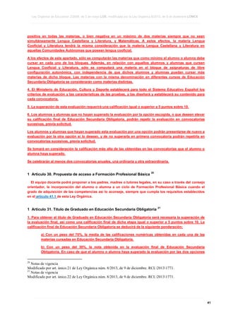 Ley Orgánica de Educación 2/2006, de 3 de mayo LOE, modificada por la Ley Orgánica 8/2013, de 9 de diciembre LOMCE
____________________________________________________________________________________________________________________________________________________________________________________________________________________________________________________________________________________________________________________________________________________________________________________________________________________________________________________________________________________________________________________________________________________________________________________________________________________________________________________________________________________________________________________________________________________________________________________________________________________________________________________________________________________________________________________________________________________________________________________________________________________________________________________________________________________________________________________________________________________________________________________________________________________________________________________________________________________________________
____________________________________________________________________________________________________________________________________________________________________________________________________________________________________________________________________________________________________________________________________________________________________________________________________________________________________________________________________________________________________________________________________________________________________________________________________________________________________________________________________________________________________________________________________________________________________________________________________________________________________________________________________________________________________________________________________________________________________________________________________________________________________________________________________________________________________________________________________________________________________________________________________________________________________________________________________________________________________
____________________________________________________________________________________________________________________________________________________________________________________________________________________________________________________________________________________________________________________________________________________________________________________________________________________________________________________________________________________________________________________________________________________________________________________________________________________________________________________________________________________________________________________________________________________________________________________________________________________________________________________________________________________________________________________________________________________________________________________________________________________________________________________________________________________________________________________________________________________________________________________________________________________________________________________________________________________________________

positiva en todas las materias, o bien negativa en un máximo de dos materias siempre que no sean
simultáneamente Lengua Castellana y Literatura, y Matemáticas. A estos efectos, la materia Lengua
Cooficial y Literatura tendrá la misma consideración que la materia Lengua Castellana y Literatura en
aquellas Comunidades Autónomas que posean lengua cooficial.
A los efectos de este apartado, sólo se computarán las materias que como mínimo el alumno o alumna debe
cursar en cada uno de los bloques. Además, en relación con aquellos alumnos y alumnas que cursen
Lengua Cooficial y Literatura, sólo se computará una materia en el bloque de asignaturas de libre
configuración autonómica, con independencia de que dichos alumnos y alumnas puedan cursar más
materias de dicho bloque. Las materias con la misma denominación en diferentes cursos de Educación
Secundaria Obligatoria se considerarán como materias distintas.
4. El Ministerio de Educación, Cultura y Deporte establecerá para todo el Sistema Educativo Español los
criterios de evaluación y las características de las pruebas, y las diseñará y establecerá su contenido para
cada convocatoria.
5. La superación de esta evaluación requerirá una calificación igual o superior a 5 puntos sobre 10.
6. Los alumnos y alumnas que no hayan superado la evaluación por la opción escogida, o que deseen elevar
su calificación final de Educación Secundaria Obligatoria, podrán repetir la evaluación en convocatorias
sucesivas, previa solicitud.
Los alumnos y alumnas que hayan superado esta evaluación por una opción podrán presentarse de nuevo a
evaluación por la otra opción si lo desean, y de no superarla en primera convocatoria podrán repetirla en
convocatorias sucesivas, previa solicitud.
Se tomará en consideración la calificación más alta de las obtenidas en las convocatorias que el alumno o
alumna haya superado.
Se celebrarán al menos dos convocatorias anuales, una ordinaria y otra extraordinaria.

1 Artículo 30. Propuesta de acceso a Formación Profesional Básica

20

El equipo docente podrá proponer a los padres, madres o tutores legales, en su caso a través del consejo
orientador, la incorporación del alumno o alumna a un ciclo de Formación Profesional Básica cuando el
grado de adquisición de las competencias así lo aconseje, siempre que cumpla los requisitos establecidos
en el artículo 41.1 de esta Ley Orgánica.

1 Artículo 31. Título de Graduado en Educación Secundaria Obligatoria

21

1. Para obtener el título de Graduado en Educación Secundaria Obligatoria será necesaria la superación de
la evaluación final, así como una calificación final de dicha etapa igual o superior a 5 puntos sobre 10. La
calificación final de Educación Secundaria Obligatoria se deducirá de la siguiente ponderación:
a) Con un peso del 70%, la media de las calificaciones numéricas obtenidas en cada una de las
materias cursadas en Educación Secundaria Obligatoria.
b) Con un peso del 30%, la nota obtenida en la evaluación final de Educación Secundaria
Obligatoria. En caso de que el alumno o alumna haya superado la evaluación por las dos opciones
20

Notas de vigencia
Modificado por art. único.21 de Ley Orgánica núm. 8/2013, de 9 de diciembre. RCL20131771.
21
Notas de vigencia
Modificado por art. único.22 de Ley Orgánica núm. 8/2013, de 9 de diciembre. RCL20131771.

____________________________________________________________________________________________________________________________________________________________________________________________________________________________________________________________________________________________________________________________________________________________________________________________________________________________________________________________________________________________________________________________________________________________________________________________________________________________________________________________________________________________________________________________________________________________________________________________________________________________________________________________________________________________________________________________________________________________________________________________________________________________________________________________________________________________________________________________________________________________________________________________________________________________________________________________________________________________________
____________________________________________________________________________________________________________________________________________________________________________________________________________________________________________________________________________________________________________________________________________________________________________________________________________________________________________________________________________________________________________________________________________________________________________________________________________________________________________________________________________________________________________________________________________________________________________________________________________________________________________________________________________________________________________________________________________________________________________________________________________________________________________________________________________________________________________________________________________________________________________________________________________________________________________________________________________________________________
____________________________________________________________________________________________________________________________________________________________________________________________________________________________________________________________________________________________________________________________________________________________________________________________________________________________________________________________________________________________________________________________________________________________________________________________________________________________________________________________________________________________________________________________________________________________________________________________________________________________________________________________________________________________________________________________________________________________________________________________________________________________________________________________________________________________________________________________________________________________________________________________________________________________________________________________________________________________________

41

 