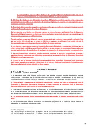 Ley Orgánica de Educación 2/2006, de 3 de mayo LOE, modificada por la Ley Orgánica 8/2013, de 9 de diciembre LOMCE
____________________________________________________________________________________________________________________________________________________________________________________________________________________________________________________________________________________________________________________________________________________________________________________________________________________________________________________________________________________________________________________________________________________________________________________________________________________________________________________________________________________________________________________________________________________________________________________________________________________________________________________________________________________________________________________________________________________________________________________________________________________________________________________________________________________________________________________________________________________________________________________________________________________________________________________________________________________________________
____________________________________________________________________________________________________________________________________________________________________________________________________________________________________________________________________________________________________________________________________________________________________________________________________________________________________________________________________________________________________________________________________________________________________________________________________________________________________________________________________________________________________________________________________________________________________________________________________________________________________________________________________________________________________________________________________________________________________________________________________________________________________________________________________________________________________________________________________________________________________________________________________________________________________________________________________________________________________
____________________________________________________________________________________________________________________________________________________________________________________________________________________________________________________________________________________________________________________________________________________________________________________________________________________________________________________________________________________________________________________________________________________________________________________________________________________________________________________________________________________________________________________________________________________________________________________________________________________________________________________________________________________________________________________________________________________________________________________________________________________________________________________________________________________________________________________________________________________________________________________________________________________________________________________________________________________________________

de evaluación final, a que se refiere el artículo 29.1, para la calificación final se tomará la más alta de
las que se obtengan teniendo en cuenta la nota obtenida en ambas opciones.
2. El título de Graduado en Educación Secundaria Obligatoria permitirá acceder a las enseñanzas
postobligatorias recogidas en el artículo 3.4 de esta Ley Orgánica, de acuerdo con los requisitos que se
establecen para cada enseñanza.
3. En el título deberá constar la opción u opciones por las que se realizó la evaluación final, así como la
calificación final de Educación Secundaria Obligatoria.
Se hará constar en el título, por diligencia o anexo al mismo, la nueva calificación final de Educación
Secundaria Obligatoria cuando el alumno o alumna se hubiera presentado de nuevo a evaluación por la
misma opción para elevar su calificación final.
También se hará constar, por diligencia o anexo, la superación por el alumno o alumna de la evaluación final
por una opción diferente a la que ya conste en el título, en cuyo caso la calificación final será la más alta de
las que se obtengan teniendo en cuenta los resultados de ambas opciones.
4. Los alumnos y alumnas que cursen la Educación Secundaria Obligatoria y no obtengan el título al que se
refiere este artículo recibirán una certificación oficial en la que constará el número de años cursados, así
como el grado de logro de los objetivos de la etapa y de adquisición de las competencias correspondientes.
5. Las Administraciones educativas podrán establecer medidas de atención personalizada dirigidas a
aquellos alumnos y alumnas que habiéndose presentado a la evaluación final de Educación Secundaria
Obligatoria no la hayan superado.
6. En caso de que se obtenga el título de Graduado en Educación Secundaria Obligatoria por la superación
de la prueba regulada en el apartado 2 del artículo 68 de esta Ley Orgánica, la calificación final de Educación
Secundaria Obligatoria será la obtenida en dicha prueba.

CAPÍTULO IV. Bachillerato
2 Artículo 32. Principios generales

22

1. El bachillerato tiene como finalidad proporcionar a los alumnos formación, madurez intelectual y humana,
conocimientos y habilidades que les permitan desarrollar funciones sociales e incorporarse a la vida activa con
responsabilidad y competencia. Asimismo, capacitará a los alumnos para acceder a la educación superior.
2. Podrán acceder a los estudios de Bachillerato los alumnos y alumnas que estén en posesión del título de
Graduado en Educación Secundaria Obligatoria y hayan superado la evaluación final de Educación
Secundaria Obligatoria por la opción de enseñanzas académicas.
3. El bachillerato comprende dos cursos, se desarrollará en modalidades diferentes, se organizará de modo flexible
y, en su caso, en distintas vías, a fin de que pueda ofrecer una preparación especializada a los alumnos acorde con
sus perspectivas e intereses de formación o permita la incorporación a la vida activa una vez finalizado el mismo.
4. Los alumnos y alumnas podrán permanecer cursando Bachillerato en régimen ordinario durante cuatro
años.
5. Las Administraciones públicas promoverán un incremento progresivo de la oferta de plazas públicas en
bachillerato en sus distintas modalidades y vías.

22

Notas de vigencia
Ap. 2 modificado por art. único.23 de Ley Orgánica núm. 8/2013, de 9 de diciembre. RCL20131771.
Ap. 4 modificado por art. único.23 de Ley Orgánica núm. 8/2013, de 9 de diciembre. RCL20131771.

____________________________________________________________________________________________________________________________________________________________________________________________________________________________________________________________________________________________________________________________________________________________________________________________________________________________________________________________________________________________________________________________________________________________________________________________________________________________________________________________________________________________________________________________________________________________________________________________________________________________________________________________________________________________________________________________________________________________________________________________________________________________________________________________________________________________________________________________________________________________________________________________________________________________________________________________________________________________________
____________________________________________________________________________________________________________________________________________________________________________________________________________________________________________________________________________________________________________________________________________________________________________________________________________________________________________________________________________________________________________________________________________________________________________________________________________________________________________________________________________________________________________________________________________________________________________________________________________________________________________________________________________________________________________________________________________________________________________________________________________________________________________________________________________________________________________________________________________________________________________________________________________________________________________________________________________________________________
____________________________________________________________________________________________________________________________________________________________________________________________________________________________________________________________________________________________________________________________________________________________________________________________________________________________________________________________________________________________________________________________________________________________________________________________________________________________________________________________________________________________________________________________________________________________________________________________________________________________________________________________________________________________________________________________________________________________________________________________________________________________________________________________________________________________________________________________________________________________________________________________________________________________________________________________________________________________________

42

 