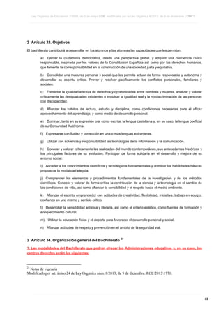 Ley Orgánica de Educación 2/2006, de 3 de mayo LOE, modificada por la Ley Orgánica 8/2013, de 9 de diciembre LOMCE
____________________________________________________________________________________________________________________________________________________________________________________________________________________________________________________________________________________________________________________________________________________________________________________________________________________________________________________________________________________________________________________________________________________________________________________________________________________________________________________________________________________________________________________________________________________________________________________________________________________________________________________________________________________________________________________________________________________________________________________________________________________________________________________________________________________________________________________________________________________________________________________________________________________________________________________________________________________________________
____________________________________________________________________________________________________________________________________________________________________________________________________________________________________________________________________________________________________________________________________________________________________________________________________________________________________________________________________________________________________________________________________________________________________________________________________________________________________________________________________________________________________________________________________________________________________________________________________________________________________________________________________________________________________________________________________________________________________________________________________________________________________________________________________________________________________________________________________________________________________________________________________________________________________________________________________________________________________
____________________________________________________________________________________________________________________________________________________________________________________________________________________________________________________________________________________________________________________________________________________________________________________________________________________________________________________________________________________________________________________________________________________________________________________________________________________________________________________________________________________________________________________________________________________________________________________________________________________________________________________________________________________________________________________________________________________________________________________________________________________________________________________________________________________________________________________________________________________________________________________________________________________________________________________________________________________________________

2 Artículo 33. Objetivos
El bachillerato contribuirá a desarrollar en los alumnos y las alumnas las capacidades que les permitan:
a) Ejercer la ciudadanía democrática, desde una perspectiva global, y adquirir una conciencia cívica
responsable, inspirada por los valores de la Constitución Española así como por los derechos humanos,
que fomente la corresponsabilidad en la construcción de una sociedad justa y equitativa.
b) Consolidar una madurez personal y social que les permita actuar de forma responsable y autónoma y
desarrollar su espíritu crítico. Prever y resolver pacíficamente los conflictos personales, familiares y
sociales.
c) Fomentar la igualdad efectiva de derechos y oportunidades entre hombres y mujeres, analizar y valorar
críticamente las desigualdades existentes e impulsar la igualdad real y la no discriminación de las personas
con discapacidad.
d) Afianzar los hábitos de lectura, estudio y disciplina, como condiciones necesarias para el eficaz
aprovechamiento del aprendizaje, y como medio de desarrollo personal.
e) Dominar, tanto en su expresión oral como escrita, la lengua castellana y, en su caso, la lengua cooficial
de su Comunidad Autónoma.
f)

Expresarse con fluidez y corrección en una o más lenguas extranjeras.

g)

Utilizar con solvencia y responsabilidad las tecnologías de la información y la comunicación.

h) Conocer y valorar críticamente las realidades del mundo contemporáneo, sus antecedentes históricos y
los principales factores de su evolución. Participar de forma solidaria en el desarrollo y mejora de su
entorno social.
i) Acceder a los conocimientos científicos y tecnológicos fundamentales y dominar las habilidades básicas
propias de la modalidad elegida.
j) Comprender los elementos y procedimientos fundamentales de la investigación y de los métodos
científicos. Conocer y valorar de forma crítica la contribución de la ciencia y la tecnología en el cambio de
las condiciones de vida, así como afianzar la sensibilidad y el respeto hacia el medio ambiente.
k) Afianzar el espíritu emprendedor con actitudes de creatividad, flexibilidad, iniciativa, trabajo en equipo,
confianza en uno mismo y sentido crítico.
l) Desarrollar la sensibilidad artística y literaria, así como el criterio estético, como fuentes de formación y
enriquecimiento cultural.
m)

Utilizar la educación física y el deporte para favorecer el desarrollo personal y social.

n)

Afianzar actitudes de respeto y prevención en el ámbito de la seguridad vial.

2 Artículo 34. Organización general del Bachillerato

23

1. Las modalidades del Bachillerato que podrán ofrecer las Administraciones educativas y, en su caso, los
centros docentes serán las siguientes:

23

Notas de vigencia
Modificado por art. único.24 de Ley Orgánica núm. 8/2013, de 9 de diciembre. RCL20131771.

____________________________________________________________________________________________________________________________________________________________________________________________________________________________________________________________________________________________________________________________________________________________________________________________________________________________________________________________________________________________________________________________________________________________________________________________________________________________________________________________________________________________________________________________________________________________________________________________________________________________________________________________________________________________________________________________________________________________________________________________________________________________________________________________________________________________________________________________________________________________________________________________________________________________________________________________________________________________________
____________________________________________________________________________________________________________________________________________________________________________________________________________________________________________________________________________________________________________________________________________________________________________________________________________________________________________________________________________________________________________________________________________________________________________________________________________________________________________________________________________________________________________________________________________________________________________________________________________________________________________________________________________________________________________________________________________________________________________________________________________________________________________________________________________________________________________________________________________________________________________________________________________________________________________________________________________________________________
____________________________________________________________________________________________________________________________________________________________________________________________________________________________________________________________________________________________________________________________________________________________________________________________________________________________________________________________________________________________________________________________________________________________________________________________________________________________________________________________________________________________________________________________________________________________________________________________________________________________________________________________________________________________________________________________________________________________________________________________________________________________________________________________________________________________________________________________________________________________________________________________________________________________________________________________________________________________________

43

 