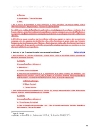 Ley Orgánica de Educación 2/2006, de 3 de mayo LOE, modificada por la Ley Orgánica 8/2013, de 9 de diciembre LOMCE
____________________________________________________________________________________________________________________________________________________________________________________________________________________________________________________________________________________________________________________________________________________________________________________________________________________________________________________________________________________________________________________________________________________________________________________________________________________________________________________________________________________________________________________________________________________________________________________________________________________________________________________________________________________________________________________________________________________________________________________________________________________________________________________________________________________________________________________________________________________________________________________________________________________________________________________________________________________________________
____________________________________________________________________________________________________________________________________________________________________________________________________________________________________________________________________________________________________________________________________________________________________________________________________________________________________________________________________________________________________________________________________________________________________________________________________________________________________________________________________________________________________________________________________________________________________________________________________________________________________________________________________________________________________________________________________________________________________________________________________________________________________________________________________________________________________________________________________________________________________________________________________________________________________________________________________________________________________
____________________________________________________________________________________________________________________________________________________________________________________________________________________________________________________________________________________________________________________________________________________________________________________________________________________________________________________________________________________________________________________________________________________________________________________________________________________________________________________________________________________________________________________________________________________________________________________________________________________________________________________________________________________________________________________________________________________________________________________________________________________________________________________________________________________________________________________________________________________________________________________________________________________________________________________________________________________________________

a) Ciencias.
b) Humanidades y Ciencias Sociales.
c) Artes.
2. En el proceso de aprendizaje de lengua extranjera, la lengua castellana o la lengua cooficial sólo se
utilizarán como apoyo. Se priorizarán la comprensión y expresión oral.
Se establecerán medidas de flexibilización y alternativas metodológicas en la enseñanza y evaluación de la
lengua extranjera para el alumnado con discapacidad, en especial para aquél que presenta dificultades en
su expresión oral. Estas adaptaciones en ningún caso se tendrán en cuenta para minorar las calificaciones
obtenidas.
3. El Gobierno, previa consulta a las Comunidades Autónomas, regulará el régimen de reconocimiento
recíproco entre los estudios de Bachillerato y los ciclos formativos de grado medio de Formación
Profesional, las Enseñanzas de Artes Plásticas y Diseño de grado medio, y las Enseñanzas Deportivas de
grado medio, a fin de que puedan ser tenidos en cuenta los estudios superados, aun cuando no se haya
alcanzado la titulación correspondiente.

2 Artículo 34 bis. Organización del primer curso de Bachillerato

24

EXPLICACIÓN

1. En la modalidad de Ciencias, los alumnos y alumnas deben cursar las siguientes materias generales del
bloque de asignaturas troncales:
a) Filosofía.
b) Lengua Castellana y Literatura I.
c) Matemáticas I.
d) Primera Lengua Extranjera I.
e) En función de la regulación y de la programación de la oferta educativa que establezca cada
Administración educativa y, en su caso, de la oferta de los centros docentes, al menos dos materias
más de entre las siguientes materias de opción del bloque de asignaturas troncales:
1.º Biología y Geología.
2.º Dibujo Técnico I.
3.º Física y Química.
2. En la modalidad de Humanidades y Ciencias Sociales, los alumnos y alumnas deben cursar las siguientes
materias generales del bloque de asignaturas troncales:
a) Filosofía.
b) Lengua Castellana y Literatura I.
c) Primera Lengua Extranjera I.
d) Para el itinerario de Humanidades, Latín I. Para el itinerario de Ciencias Sociales, Matemáticas
Aplicadas a las Ciencias Sociales I.

24

Notas de vigencia
Añadido por art. único.25 de Ley Orgánica núm. 8/2013, de 9 de diciembre. RCL20131771.

____________________________________________________________________________________________________________________________________________________________________________________________________________________________________________________________________________________________________________________________________________________________________________________________________________________________________________________________________________________________________________________________________________________________________________________________________________________________________________________________________________________________________________________________________________________________________________________________________________________________________________________________________________________________________________________________________________________________________________________________________________________________________________________________________________________________________________________________________________________________________________________________________________________________________________________________________________________________________
____________________________________________________________________________________________________________________________________________________________________________________________________________________________________________________________________________________________________________________________________________________________________________________________________________________________________________________________________________________________________________________________________________________________________________________________________________________________________________________________________________________________________________________________________________________________________________________________________________________________________________________________________________________________________________________________________________________________________________________________________________________________________________________________________________________________________________________________________________________________________________________________________________________________________________________________________________________________________
____________________________________________________________________________________________________________________________________________________________________________________________________________________________________________________________________________________________________________________________________________________________________________________________________________________________________________________________________________________________________________________________________________________________________________________________________________________________________________________________________________________________________________________________________________________________________________________________________________________________________________________________________________________________________________________________________________________________________________________________________________________________________________________________________________________________________________________________________________________________________________________________________________________________________________________________________________________________________

44

 