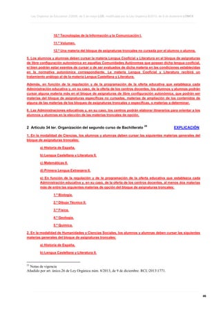 Ley Orgánica de Educación 2/2006, de 3 de mayo LOE, modificada por la Ley Orgánica 8/2013, de 9 de diciembre LOMCE
____________________________________________________________________________________________________________________________________________________________________________________________________________________________________________________________________________________________________________________________________________________________________________________________________________________________________________________________________________________________________________________________________________________________________________________________________________________________________________________________________________________________________________________________________________________________________________________________________________________________________________________________________________________________________________________________________________________________________________________________________________________________________________________________________________________________________________________________________________________________________________________________________________________________________________________________________________________________________
____________________________________________________________________________________________________________________________________________________________________________________________________________________________________________________________________________________________________________________________________________________________________________________________________________________________________________________________________________________________________________________________________________________________________________________________________________________________________________________________________________________________________________________________________________________________________________________________________________________________________________________________________________________________________________________________________________________________________________________________________________________________________________________________________________________________________________________________________________________________________________________________________________________________________________________________________________________________________
____________________________________________________________________________________________________________________________________________________________________________________________________________________________________________________________________________________________________________________________________________________________________________________________________________________________________________________________________________________________________________________________________________________________________________________________________________________________________________________________________________________________________________________________________________________________________________________________________________________________________________________________________________________________________________________________________________________________________________________________________________________________________________________________________________________________________________________________________________________________________________________________________________________________________________________________________________________________________

10.º Tecnologías de la Información y la Comunicación I.
11.º Volumen.
12.º Una materia del bloque de asignaturas troncales no cursada por el alumno o alumna.
5. Los alumnos y alumnas deben cursar la materia Lengua Cooficial y Literatura en el bloque de asignaturas
de libre configuración autonómica en aquellas Comunidades Autónomas que posean dicha lengua cooficial,
si bien podrán estar exentos de cursar o de ser evaluados de dicha materia en las condiciones establecidas
en la normativa autonómica correspondiente. La materia Lengua Cooficial y Literatura recibirá un
tratamiento análogo al de la materia Lengua Castellana y Literatura.
Además, en función de la regulación y de la programación de la oferta educativa que establezca cada
Administración educativa y, en su caso, de la oferta de los centros docentes, los alumnos y alumnas podrán
cursar alguna materia más en el bloque de asignaturas de libre configuración autonómica, que podrán ser
materias del bloque de asignaturas específicas no cursadas, materias de ampliación de los contenidos de
alguna de las materias de los bloques de asignaturas troncales o específicas, o materias a determinar.
6. Las Administraciones educativas y, en su caso, los centros podrán elaborar itinerarios para orientar a los
alumnos y alumnas en la elección de las materias troncales de opción.

2 Artículo 34 ter. Organización del segundo curso de Bachillerato

25

EXPLICACIÓN

1. En la modalidad de Ciencias, los alumnos y alumnas deben cursar las siguientes materias generales del
bloque de asignaturas troncales:
a) Historia de España.
b) Lengua Castellana y Literatura II.
c) Matemáticas II.
d) Primera Lengua Extranjera II.
e) En función de la regulación y de la programación de la oferta educativa que establezca cada
Administración educativa y, en su caso, de la oferta de los centros docentes, al menos dos materias
más de entre las siguientes materias de opción del bloque de asignaturas troncales:
1.º Biología.
2.º Dibujo Técnico II.
3.º Física.
4.º Geología.
5.º Química.
2. En la modalidad de Humanidades y Ciencias Sociales, los alumnos y alumnas deben cursar las siguientes
materias generales del bloque de asignaturas troncales:
a) Historia de España.
b) Lengua Castellana y Literatura II.

25

Notas de vigencia
Añadido por art. único.26 de Ley Orgánica núm. 8/2013, de 9 de diciembre. RCL20131771.

____________________________________________________________________________________________________________________________________________________________________________________________________________________________________________________________________________________________________________________________________________________________________________________________________________________________________________________________________________________________________________________________________________________________________________________________________________________________________________________________________________________________________________________________________________________________________________________________________________________________________________________________________________________________________________________________________________________________________________________________________________________________________________________________________________________________________________________________________________________________________________________________________________________________________________________________________________________________________
____________________________________________________________________________________________________________________________________________________________________________________________________________________________________________________________________________________________________________________________________________________________________________________________________________________________________________________________________________________________________________________________________________________________________________________________________________________________________________________________________________________________________________________________________________________________________________________________________________________________________________________________________________________________________________________________________________________________________________________________________________________________________________________________________________________________________________________________________________________________________________________________________________________________________________________________________________________________________
____________________________________________________________________________________________________________________________________________________________________________________________________________________________________________________________________________________________________________________________________________________________________________________________________________________________________________________________________________________________________________________________________________________________________________________________________________________________________________________________________________________________________________________________________________________________________________________________________________________________________________________________________________________________________________________________________________________________________________________________________________________________________________________________________________________________________________________________________________________________________________________________________________________________________________________________________________________________________

46

 