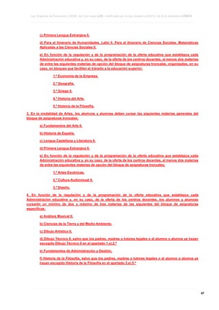 Ley Orgánica de Educación 2/2006, de 3 de mayo LOE, modificada por la Ley Orgánica 8/2013, de 9 de diciembre LOMCE
____________________________________________________________________________________________________________________________________________________________________________________________________________________________________________________________________________________________________________________________________________________________________________________________________________________________________________________________________________________________________________________________________________________________________________________________________________________________________________________________________________________________________________________________________________________________________________________________________________________________________________________________________________________________________________________________________________________________________________________________________________________________________________________________________________________________________________________________________________________________________________________________________________________________________________________________________________________________________
____________________________________________________________________________________________________________________________________________________________________________________________________________________________________________________________________________________________________________________________________________________________________________________________________________________________________________________________________________________________________________________________________________________________________________________________________________________________________________________________________________________________________________________________________________________________________________________________________________________________________________________________________________________________________________________________________________________________________________________________________________________________________________________________________________________________________________________________________________________________________________________________________________________________________________________________________________________________________
____________________________________________________________________________________________________________________________________________________________________________________________________________________________________________________________________________________________________________________________________________________________________________________________________________________________________________________________________________________________________________________________________________________________________________________________________________________________________________________________________________________________________________________________________________________________________________________________________________________________________________________________________________________________________________________________________________________________________________________________________________________________________________________________________________________________________________________________________________________________________________________________________________________________________________________________________________________________________

c) Primera Lengua Extranjera II.
d) Para el itinerario de Humanidades, Latín II. Para el itinerario de Ciencias Sociales, Matemáticas
Aplicadas a las Ciencias Sociales II.
e) En función de la regulación y de la programación de la oferta educativa que establezca cada
Administración educativa y, en su caso, de la oferta de los centros docentes, al menos dos materias
de entre las siguientes materias de opción del bloque de asignaturas troncales, organizadas, en su
caso, en bloques que faciliten el tránsito a la educación superior:
1.º Economía de la Empresa.
2.º Geografía.
3.º Griego II.
4.º Historia del Arte.
5.º Historia de la Filosofía.
3. En la modalidad de Artes, los alumnos y alumnas deben cursar las siguientes materias generales del
bloque de asignaturas troncales:
a) Fundamentos del Arte II.
b) Historia de España.
c) Lengua Castellana y Literatura II.
d) Primera Lengua Extranjera II.
e) En función de la regulación y de la programación de la oferta educativa que establezca cada
Administración educativa y, en su caso, de la oferta de los centros docentes, al menos dos materias
de entre las siguientes materias de opción del bloque de asignaturas troncales:
1.º Artes Escénicas.
2.º Cultura Audiovisual II.
3.º Diseño.
4. En función de la regulación y de la programación de la oferta educativa que establezca cada
Administración educativa y, en su caso, de la oferta de los centros docentes, los alumnos y alumnas
cursarán un mínimo de dos y máximo de tres materias de las siguientes del bloque de asignaturas
específicas:
a) Análisis Musical II.
b) Ciencias de la Tierra y del Medio Ambiente.
c) Dibujo Artístico II.
d) Dibujo Técnico II, salvo que los padres, madres o tutores legales o el alumno o alumna ya hayan
escogido Dibujo Técnico II en el apartado 1.e).2.º
e) Fundamentos de Administración y Gestión.
f) Historia de la Filosofía, salvo que los padres, madres o tutores legales o el alumno o alumna ya
hayan escogido Historia de la Filosofía en el apartado 2.e).5.º

____________________________________________________________________________________________________________________________________________________________________________________________________________________________________________________________________________________________________________________________________________________________________________________________________________________________________________________________________________________________________________________________________________________________________________________________________________________________________________________________________________________________________________________________________________________________________________________________________________________________________________________________________________________________________________________________________________________________________________________________________________________________________________________________________________________________________________________________________________________________________________________________________________________________________________________________________________________________________
____________________________________________________________________________________________________________________________________________________________________________________________________________________________________________________________________________________________________________________________________________________________________________________________________________________________________________________________________________________________________________________________________________________________________________________________________________________________________________________________________________________________________________________________________________________________________________________________________________________________________________________________________________________________________________________________________________________________________________________________________________________________________________________________________________________________________________________________________________________________________________________________________________________________________________________________________________________________________
____________________________________________________________________________________________________________________________________________________________________________________________________________________________________________________________________________________________________________________________________________________________________________________________________________________________________________________________________________________________________________________________________________________________________________________________________________________________________________________________________________________________________________________________________________________________________________________________________________________________________________________________________________________________________________________________________________________________________________________________________________________________________________________________________________________________________________________________________________________________________________________________________________________________________________________________________________________________________

47

 