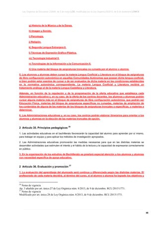 Ley Orgánica de Educación 2/2006, de 3 de mayo LOE, modificada por la Ley Orgánica 8/2013, de 9 de diciembre LOMCE
____________________________________________________________________________________________________________________________________________________________________________________________________________________________________________________________________________________________________________________________________________________________________________________________________________________________________________________________________________________________________________________________________________________________________________________________________________________________________________________________________________________________________________________________________________________________________________________________________________________________________________________________________________________________________________________________________________________________________________________________________________________________________________________________________________________________________________________________________________________________________________________________________________________________________________________________________________________________________
____________________________________________________________________________________________________________________________________________________________________________________________________________________________________________________________________________________________________________________________________________________________________________________________________________________________________________________________________________________________________________________________________________________________________________________________________________________________________________________________________________________________________________________________________________________________________________________________________________________________________________________________________________________________________________________________________________________________________________________________________________________________________________________________________________________________________________________________________________________________________________________________________________________________________________________________________________________________________
____________________________________________________________________________________________________________________________________________________________________________________________________________________________________________________________________________________________________________________________________________________________________________________________________________________________________________________________________________________________________________________________________________________________________________________________________________________________________________________________________________________________________________________________________________________________________________________________________________________________________________________________________________________________________________________________________________________________________________________________________________________________________________________________________________________________________________________________________________________________________________________________________________________________________________________________________________________________________

g) Historia de la Música y de la Danza.
h) Imagen y Sonido.
i) Psicología.
j) Religión.
k) Segunda Lengua Extranjera II.
l) Técnicas de Expresión Gráfico-Plástica.
m) Tecnología Industrial II.
n) Tecnologías de la Información y la Comunicación II.
ñ) Una materia del bloque de asignaturas troncales no cursada por el alumno o alumna.
5. Los alumnos y alumnas deben cursar la materia Lengua Cooficial y Literatura en el bloque de asignaturas
de libre configuración autonómica en aquellas Comunidades Autónomas que posean dicha lengua cooficial,
si bien podrán estar exentos de cursar o de ser evaluados de dicha materia en las condiciones establecidas
en la normativa autonómica correspondiente. La materia Lengua Cooficial y Literatura recibirá un
tratamiento análogo al de la materia Lengua Castellana y Literatura.
Además, en función de la regulación y de la programación de la oferta educativa que establezca cada
Administración educativa y, en su caso, de la oferta de los centros docentes, los alumnos y alumnas podrán
cursar alguna materia más en el bloque de asignaturas de libre configuración autonómica, que podrán ser
Educación Física, materias del bloque de asignaturas específicas no cursadas, materias de ampliación de
los contenidos de alguna de las materias de los bloques de asignaturas troncales o específicas, o materias a
determinar.
6. Las Administraciones educativas y, en su caso, los centros podrán elaborar itinerarios para orientar a los
alumnos y alumnas en la elección de las materias troncales de opción.

2 Artículo 35. Principios pedagógicos

26

1. Las actividades educativas en el bachillerato favorecerán la capacidad del alumno para aprender por sí mismo,
para trabajar en equipo y para aplicar los métodos de investigación apropiados.
2. Las Administraciones educativas promoverán las medidas necesarias para que en las distintas materias se
desarrollen actividades que estimulen el interés y el hábito de la lectura y la capacidad de expresarse correctamente
en público.
3. En la organización de los estudios de Bachillerato se prestará especial atención a los alumnos y alumnas
con necesidad específica de apoyo educativo.

2 Artículo 36. Evaluación y promoción

27

1. La evaluación del aprendizaje del alumnado será continua y diferenciada según las distintas materias. El
profesorado de cada materia decidirá, al término del curso, si el alumno o alumna ha logrado los objetivos y

26

Notas de vigencia
Ap. 3 añadido por art. único.27 de Ley Orgánica núm. 8/2013, de 9 de diciembre. RCL20131771.
27
Notas de vigencia
Modificado por art. único.28 de Ley Orgánica núm. 8/2013, de 9 de diciembre. RCL20131771.

____________________________________________________________________________________________________________________________________________________________________________________________________________________________________________________________________________________________________________________________________________________________________________________________________________________________________________________________________________________________________________________________________________________________________________________________________________________________________________________________________________________________________________________________________________________________________________________________________________________________________________________________________________________________________________________________________________________________________________________________________________________________________________________________________________________________________________________________________________________________________________________________________________________________________________________________________________________________________
____________________________________________________________________________________________________________________________________________________________________________________________________________________________________________________________________________________________________________________________________________________________________________________________________________________________________________________________________________________________________________________________________________________________________________________________________________________________________________________________________________________________________________________________________________________________________________________________________________________________________________________________________________________________________________________________________________________________________________________________________________________________________________________________________________________________________________________________________________________________________________________________________________________________________________________________________________________________________
____________________________________________________________________________________________________________________________________________________________________________________________________________________________________________________________________________________________________________________________________________________________________________________________________________________________________________________________________________________________________________________________________________________________________________________________________________________________________________________________________________________________________________________________________________________________________________________________________________________________________________________________________________________________________________________________________________________________________________________________________________________________________________________________________________________________________________________________________________________________________________________________________________________________________________________________________________________________________

48

 