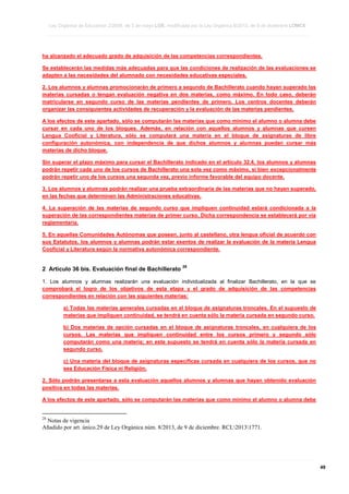 Ley Orgánica de Educación 2/2006, de 3 de mayo LOE, modificada por la Ley Orgánica 8/2013, de 9 de diciembre LOMCE
____________________________________________________________________________________________________________________________________________________________________________________________________________________________________________________________________________________________________________________________________________________________________________________________________________________________________________________________________________________________________________________________________________________________________________________________________________________________________________________________________________________________________________________________________________________________________________________________________________________________________________________________________________________________________________________________________________________________________________________________________________________________________________________________________________________________________________________________________________________________________________________________________________________________________________________________________________________________________
____________________________________________________________________________________________________________________________________________________________________________________________________________________________________________________________________________________________________________________________________________________________________________________________________________________________________________________________________________________________________________________________________________________________________________________________________________________________________________________________________________________________________________________________________________________________________________________________________________________________________________________________________________________________________________________________________________________________________________________________________________________________________________________________________________________________________________________________________________________________________________________________________________________________________________________________________________________________________
____________________________________________________________________________________________________________________________________________________________________________________________________________________________________________________________________________________________________________________________________________________________________________________________________________________________________________________________________________________________________________________________________________________________________________________________________________________________________________________________________________________________________________________________________________________________________________________________________________________________________________________________________________________________________________________________________________________________________________________________________________________________________________________________________________________________________________________________________________________________________________________________________________________________________________________________________________________________________

ha alcanzado el adecuado grado de adquisición de las competencias correspondientes.
Se establecerán las medidas más adecuadas para que las condiciones de realización de las evaluaciones se
adapten a las necesidades del alumnado con necesidades educativas especiales.
2. Los alumnos y alumnas promocionarán de primero a segundo de Bachillerato cuando hayan superado las
materias cursadas o tengan evaluación negativa en dos materias, como máximo. En todo caso, deberán
matricularse en segundo curso de las materias pendientes de primero. Los centros docentes deberán
organizar las consiguientes actividades de recuperación y la evaluación de las materias pendientes.
A los efectos de este apartado, sólo se computarán las materias que como mínimo el alumno o alumna debe
cursar en cada uno de los bloques. Además, en relación con aquellos alumnos y alumnas que cursen
Lengua Cooficial y Literatura, sólo se computará una materia en el bloque de asignaturas de libre
configuración autonómica, con independencia de que dichos alumnos y alumnas puedan cursar más
materias de dicho bloque.
Sin superar el plazo máximo para cursar el Bachillerato indicado en el artículo 32.4, los alumnos y alumnas
podrán repetir cada uno de los cursos de Bachillerato una sola vez como máximo, si bien excepcionalmente
podrán repetir uno de los cursos una segunda vez, previo informe favorable del equipo docente.
3. Los alumnos y alumnas podrán realizar una prueba extraordinaria de las materias que no hayan superado,
en las fechas que determinen las Administraciones educativas.
4. La superación de las materias de segundo curso que impliquen continuidad estará condicionada a la
superación de las correspondientes materias de primer curso. Dicha correspondencia se establecerá por vía
reglamentaria.
5. En aquellas Comunidades Autónomas que posean, junto al castellano, otra lengua oficial de acuerdo con
sus Estatutos, los alumnos y alumnas podrán estar exentos de realizar la evaluación de la materia Lengua
Cooficial y Literatura según la normativa autonómica correspondiente.

2 Artículo 36 bis. Evaluación final de Bachillerato

28

1. Los alumnos y alumnas realizarán una evaluación individualizada al finalizar Bachillerato, en la que se
comprobará el logro de los objetivos de esta etapa y el grado de adquisición de las competencias
correspondientes en relación con las siguientes materias:
a) Todas las materias generales cursadas en el bloque de asignaturas troncales. En el supuesto de
materias que impliquen continuidad, se tendrá en cuenta sólo la materia cursada en segundo curso.
b) Dos materias de opción cursadas en el bloque de asignaturas troncales, en cualquiera de los
cursos. Las materias que impliquen continuidad entre los cursos primero y segundo sólo
computarán como una materia; en este supuesto se tendrá en cuenta sólo la materia cursada en
segundo curso.
c) Una materia del bloque de asignaturas específicas cursada en cualquiera de los cursos, que no
sea Educación Física ni Religión.
2. Sólo podrán presentarse a esta evaluación aquellos alumnos y alumnas que hayan obtenido evaluación
positiva en todas las materias.
A los efectos de este apartado, sólo se computarán las materias que como mínimo el alumno o alumna debe

28

Notas de vigencia
Añadido por art. único.29 de Ley Orgánica núm. 8/2013, de 9 de diciembre. RCL20131771.

____________________________________________________________________________________________________________________________________________________________________________________________________________________________________________________________________________________________________________________________________________________________________________________________________________________________________________________________________________________________________________________________________________________________________________________________________________________________________________________________________________________________________________________________________________________________________________________________________________________________________________________________________________________________________________________________________________________________________________________________________________________________________________________________________________________________________________________________________________________________________________________________________________________________________________________________________________________________________
____________________________________________________________________________________________________________________________________________________________________________________________________________________________________________________________________________________________________________________________________________________________________________________________________________________________________________________________________________________________________________________________________________________________________________________________________________________________________________________________________________________________________________________________________________________________________________________________________________________________________________________________________________________________________________________________________________________________________________________________________________________________________________________________________________________________________________________________________________________________________________________________________________________________________________________________________________________________________
____________________________________________________________________________________________________________________________________________________________________________________________________________________________________________________________________________________________________________________________________________________________________________________________________________________________________________________________________________________________________________________________________________________________________________________________________________________________________________________________________________________________________________________________________________________________________________________________________________________________________________________________________________________________________________________________________________________________________________________________________________________________________________________________________________________________________________________________________________________________________________________________________________________________________________________________________________________________________

49

 