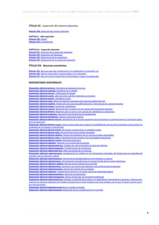 Ley Orgánica de Educación 2/2006, de 3 de mayo LOE, modificada por la Ley Orgánica 8/2013, de 9 de diciembre LOMCE
____________________________________________________________________________________________________________________________________________________________________________________________________________________________________________________________________________________________________________________________________________________________________________________________________________________________________________________________________________________________________________________________________________________________________________________________________________________________________________________________________________________________________________________________________________________________________________________________________________________________________________________________________________________________________________________________________________________________________________________________________________________________________________________________________________________________________________________________________________________________________________________________________________________________________________________________________________________________________
____________________________________________________________________________________________________________________________________________________________________________________________________________________________________________________________________________________________________________________________________________________________________________________________________________________________________________________________________________________________________________________________________________________________________________________________________________________________________________________________________________________________________________________________________________________________________________________________________________________________________________________________________________________________________________________________________________________________________________________________________________________________________________________________________________________________________________________________________________________________________________________________________________________________________________________________________________________________________
____________________________________________________________________________________________________________________________________________________________________________________________________________________________________________________________________________________________________________________________________________________________________________________________________________________________________________________________________________________________________________________________________________________________________________________________________________________________________________________________________________________________________________________________________________________________________________________________________________________________________________________________________________________________________________________________________________________________________________________________________________________________________________________________________________________________________________________________________________________________________________________________________________________________________________________________________________________________________

TÍTULO VII. Inspección del sistema educativo
Artículo 148 Inspección del sistema educativo
CAPÍTULO I. Alta Inspección
Artículo 149 Ámbito
Artículo 150 Competencias

CAPÍTULO II. Inspección educativa
Artículo 151 Funciones de la inspección educativa
Artículo 152 Inspectores de Educación
Artículo 153 Atribuciones de los inspectores
Artículo 154 Organización de la inspección educativa

TÍTULO VIII. Recursos económicos
Artículo 155 Recursos para dar cumplimiento a lo establecido en la presente Ley
Artículo 156 Informe anual sobre el gasto público en la educación
Artículo 157 Recursos para la mejora de los aprendizajes y apoyo al profesorado

DISPOSICIONES ADICIONALES
Disposición adicional primera Calendario de aplicación de la Ley
Disposición adicional segunda Enseñanza de la religión
Disposición adicional tercera Profesorado de religión
Disposición adicional cuarta Libros de texto y demás materiales curriculares
Disposición adicional quinta Calendario escolar
Disposición adicional sexta Bases del régimen estatutario de la función pública docente
Disposición adicional séptima Ordenación de la función pública docente y funciones de los cuerpos docentes
Disposición adicional octava Cuerpos de catedráticos
Disposición adicional novena Requisitos para el ingreso en los cuerpos de funcionarios docentes
Disposición adicional décima Requisitos para el acceso a los cuerpos de catedráticos e inspectores
Disposición adicional undécima Equivalencia de titulaciones del profesorado
Disposición adicional duodécima Ingreso y promoción interna
Disposición adicional décimo tercera Desempeño de la función inspectora por funcionarios no pertenecientes al cuerpo de inspectores de educación
Disposición adicional décimo cuarta Centros autorizados para impartir la modalidad de ciencias de la naturaleza y de la salud y la
modalidad de tecnología en bachillerato
Disposición adicional décimo quinta Municipios, corporaciones o entidades locales
Disposición adicional décimo sexta Denominación de las etapas educativas
Disposición adicional décimo séptima Claustro de profesores de los centros privados concertados
Disposición adicional décimo ctava Procedimiento de consulta a las Comunidades Autónomas
Disposición adicional décimo novena Alumnado extranjero
Disposición adicional vigésima Atención a las víctimas del terrorismo
Disposición adicional vigesimoprimera Cambios de centro derivados de actos de violencia
Disposición adicional vigesimosegunda Transformación de enseñanzas
Disposición adicional vigesimotercera Datos personales de los alumnos
Disposición adicional vigesimocuarta Incorporación de créditos en los Presupuestos Generales del Estado para la gratuidad del
segundo ciclo de educación infantil
Disposición adicional vigesimoquinta Fomento de la igualdad efectiva entre hombres y mujeres
Disposición adicional vigesimosexta Denominación específica para el Consejo Escolar de los centros educativos
Disposición adicional vigésimo séptima Revisión de los módulos de conciertos
Disposición adicional vigesimoctava Convenios con centros que impartan ciclos de formación profesional
Disposición adicional vigesimonovena Fijación del importe de los módulos
Disposición adicional trigésima Integración de centros en la red de centros de titularidad pública
Disposición adicional trigesimoprimera Vigencias de titulaciones
Disposición adicional trigesimosegunda Nuevas titulaciones de formación profesional
Disposición adicional trigesimotercera Titulados en Bachillerato Europeo y en Bachillerato Internacional y alumnos y alumnas procedentes de sistemas educativos de Estados miembros de la Unión Europea o de otros Estados con los que se hayan suscrito acuerdos internacionales.
Disposición adicional trigesimocuarta Becas y ayudas al estudio
Disposición adicional trigesimoquinta Integración de las competencias en el currículo

____________________________________________________________________________________________________________________________________________________________________________________________________________________________________________________________________________________________________________________________________________________________________________________________________________________________________________________________________________________________________________________________________________________________________________________________________________________________________________________________________________________________________________________________________________________________________________________________________________________________________________________________________________________________________________________________________________________________________________________________________________________________________________________________________________________________________________________________________________________________________________________________________________________________________________________________________________________________________
____________________________________________________________________________________________________________________________________________________________________________________________________________________________________________________________________________________________________________________________________________________________________________________________________________________________________________________________________________________________________________________________________________________________________________________________________________________________________________________________________________________________________________________________________________________________________________________________________________________________________________________________________________________________________________________________________________________________________________________________________________________________________________________________________________________________________________________________________________________________________________________________________________________________________________________________________________________________________
____________________________________________________________________________________________________________________________________________________________________________________________________________________________________________________________________________________________________________________________________________________________________________________________________________________________________________________________________________________________________________________________________________________________________________________________________________________________________________________________________________________________________________________________________________________________________________________________________________________________________________________________________________________________________________________________________________________________________________________________________________________________________________________________________________________________________________________________________________________________________________________________________________________________________________________________________________________________________

5

 