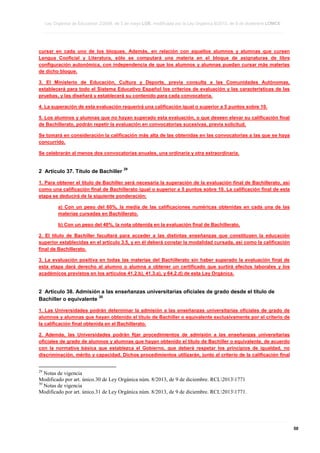 Ley Orgánica de Educación 2/2006, de 3 de mayo LOE, modificada por la Ley Orgánica 8/2013, de 9 de diciembre LOMCE
____________________________________________________________________________________________________________________________________________________________________________________________________________________________________________________________________________________________________________________________________________________________________________________________________________________________________________________________________________________________________________________________________________________________________________________________________________________________________________________________________________________________________________________________________________________________________________________________________________________________________________________________________________________________________________________________________________________________________________________________________________________________________________________________________________________________________________________________________________________________________________________________________________________________________________________________________________________________________
____________________________________________________________________________________________________________________________________________________________________________________________________________________________________________________________________________________________________________________________________________________________________________________________________________________________________________________________________________________________________________________________________________________________________________________________________________________________________________________________________________________________________________________________________________________________________________________________________________________________________________________________________________________________________________________________________________________________________________________________________________________________________________________________________________________________________________________________________________________________________________________________________________________________________________________________________________________________________
____________________________________________________________________________________________________________________________________________________________________________________________________________________________________________________________________________________________________________________________________________________________________________________________________________________________________________________________________________________________________________________________________________________________________________________________________________________________________________________________________________________________________________________________________________________________________________________________________________________________________________________________________________________________________________________________________________________________________________________________________________________________________________________________________________________________________________________________________________________________________________________________________________________________________________________________________________________________________

cursar en cada uno de los bloques. Además, en relación con aquellos alumnos y alumnas que cursen
Lengua Cooficial y Literatura, sólo se computará una materia en el bloque de asignaturas de libre
configuración autonómica, con independencia de que los alumnos y alumnas puedan cursar más materias
de dicho bloque.
3. El Ministerio de Educación, Cultura y Deporte, previa consulta a las Comunidades Autónomas,
establecerá para todo el Sistema Educativo Español los criterios de evaluación y las características de las
pruebas, y las diseñará y establecerá su contenido para cada convocatoria.
4. La superación de esta evaluación requerirá una calificación igual o superior a 5 puntos sobre 10.
5. Los alumnos y alumnas que no hayan superado esta evaluación, o que deseen elevar su calificación final
de Bachillerato, podrán repetir la evaluación en convocatorias sucesivas, previa solicitud.
Se tomará en consideración la calificación más alta de las obtenidas en las convocatorias a las que se haya
concurrido.
Se celebrarán al menos dos convocatorias anuales, una ordinaria y otra extraordinaria.

2 Artículo 37. Título de Bachiller

29

1. Para obtener el título de Bachiller será necesaria la superación de la evaluación final de Bachillerato, así
como una calificación final de Bachillerato igual o superior a 5 puntos sobre 10. La calificación final de esta
etapa se deducirá de la siguiente ponderación:
a) Con un peso del 60%, la media de las calificaciones numéricas obtenidas en cada una de las
materias cursadas en Bachillerato.
b) Con un peso del 40%, la nota obtenida en la evaluación final de Bachillerato.
2. El título de Bachiller facultará para acceder a las distintas enseñanzas que constituyen la educación
superior establecidas en el artículo 3.5, y en él deberá constar la modalidad cursada, así como la calificación
final de Bachillerato.
3. La evaluación positiva en todas las materias del Bachillerato sin haber superado la evaluación final de
esta etapa dará derecho al alumno o alumna a obtener un certificado que surtirá efectos laborales y los
académicos previstos en los artículos 41.2.b), 41.3.a), y 64.2.d) de esta Ley Orgánica.

2 Artículo 38. Admisión a las enseñanzas universitarias oficiales de grado desde el título de
30
Bachiller o equivalente
1. Las Universidades podrán determinar la admisión a las enseñanzas universitarias oficiales de grado de
alumnos y alumnas que hayan obtenido el título de Bachiller o equivalente exclusivamente por el criterio de
la calificación final obtenida en el Bachillerato.
2. Además, las Universidades podrán fijar procedimientos de admisión a las enseñanzas universitarias
oficiales de grado de alumnos y alumnas que hayan obtenido el título de Bachiller o equivalente, de acuerdo
con la normativa básica que establezca el Gobierno, que deberá respetar los principios de igualdad, no
discriminación, mérito y capacidad. Dichos procedimientos utilizarán, junto al criterio de la calificación final

29

Notas de vigencia
Modificado por art. único.30 de Ley Orgánica núm. 8/2013, de 9 de diciembre. RCL20131771
30
Notas de vigencia
Modificado por art. único.31 de Ley Orgánica núm. 8/2013, de 9 de diciembre. RCL20131771.

____________________________________________________________________________________________________________________________________________________________________________________________________________________________________________________________________________________________________________________________________________________________________________________________________________________________________________________________________________________________________________________________________________________________________________________________________________________________________________________________________________________________________________________________________________________________________________________________________________________________________________________________________________________________________________________________________________________________________________________________________________________________________________________________________________________________________________________________________________________________________________________________________________________________________________________________________________________________________
____________________________________________________________________________________________________________________________________________________________________________________________________________________________________________________________________________________________________________________________________________________________________________________________________________________________________________________________________________________________________________________________________________________________________________________________________________________________________________________________________________________________________________________________________________________________________________________________________________________________________________________________________________________________________________________________________________________________________________________________________________________________________________________________________________________________________________________________________________________________________________________________________________________________________________________________________________________________________
____________________________________________________________________________________________________________________________________________________________________________________________________________________________________________________________________________________________________________________________________________________________________________________________________________________________________________________________________________________________________________________________________________________________________________________________________________________________________________________________________________________________________________________________________________________________________________________________________________________________________________________________________________________________________________________________________________________________________________________________________________________________________________________________________________________________________________________________________________________________________________________________________________________________________________________________________________________________________

50

 
