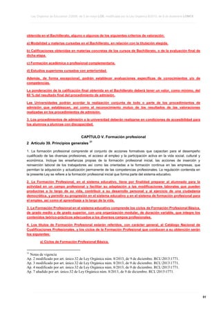 Ley Orgánica de Educación 2/2006, de 3 de mayo LOE, modificada por la Ley Orgánica 8/2013, de 9 de diciembre LOMCE
____________________________________________________________________________________________________________________________________________________________________________________________________________________________________________________________________________________________________________________________________________________________________________________________________________________________________________________________________________________________________________________________________________________________________________________________________________________________________________________________________________________________________________________________________________________________________________________________________________________________________________________________________________________________________________________________________________________________________________________________________________________________________________________________________________________________________________________________________________________________________________________________________________________________________________________________________________________________________
____________________________________________________________________________________________________________________________________________________________________________________________________________________________________________________________________________________________________________________________________________________________________________________________________________________________________________________________________________________________________________________________________________________________________________________________________________________________________________________________________________________________________________________________________________________________________________________________________________________________________________________________________________________________________________________________________________________________________________________________________________________________________________________________________________________________________________________________________________________________________________________________________________________________________________________________________________________________________
____________________________________________________________________________________________________________________________________________________________________________________________________________________________________________________________________________________________________________________________________________________________________________________________________________________________________________________________________________________________________________________________________________________________________________________________________________________________________________________________________________________________________________________________________________________________________________________________________________________________________________________________________________________________________________________________________________________________________________________________________________________________________________________________________________________________________________________________________________________________________________________________________________________________________________________________________________________________________

obtenida en el Bachillerato, alguno o algunos de los siguientes criterios de valoración:
a) Modalidad y materias cursadas en el Bachillerato, en relación con la titulación elegida.
b) Calificaciones obtenidas en materias concretas de los cursos de Bachillerato, o de la evaluación final de
dicha etapa.
c) Formación académica o profesional complementaria.
d) Estudios superiores cursados con anterioridad.
Además, de forma excepcional, podrán establecer evaluaciones específicas de conocimientos y/o de
competencias.
La ponderación de la calificación final obtenida en el Bachillerato deberá tener un valor, como mínimo, del
60 % del resultado final del procedimiento de admisión.
Las Universidades podrán acordar la realización conjunta de todo o parte de los procedimientos de
admisión que establezcan, así como el reconocimiento mutuo de los resultados de las valoraciones
realizadas en los procedimientos de admisión.
3. Los procedimientos de admisión a la universidad deberán realizarse en condiciones de accesibilidad para
los alumnos y alumnas con discapacidad.

CAPÍTULO V. Formación profesional
2 Artículo 39. Principios generales

31

1. La formación profesional comprende el conjunto de acciones formativas que capacitan para el desempeño
cualificado de las diversas profesiones, el acceso al empleo y la participación activa en la vida social, cultural y
económica. Incluye las enseñanzas propias de la formación profesional inicial, las acciones de inserción y
reinserción laboral de los trabajadores así como las orientadas a la formación continua en las empresas, que
permitan la adquisición y actualización permanente de las competencias profesionales. La regulación contenida en
la presente Ley se refiere a la formación profesional inicial que forma parte del sistema educativo.
2. La Formación Profesional, en el sistema educativo, tiene por finalidad preparar al alumnado para la
actividad en un campo profesional y facilitar su adaptación a las modificaciones laborales que pueden
producirse a lo largo de su vida, contribuir a su desarrollo personal y al ejercicio de una ciudadanía
democrática, y permitir su progresión en el sistema educativo y en el sistema de formación profesional para
el empleo, así como el aprendizaje a lo largo de la vida.
3. La Formación Profesional en el sistema educativo comprende los ciclos de Formación Profesional Básica,
de grado medio y de grado superior, con una organización modular, de duración variable, que integre los
contenidos teórico-prácticos adecuados a los diversos campos profesionales.
4. Los títulos de Formación Profesional estarán referidos, con carácter general, al Catálogo Nacional de
Cualificaciones Profesionales, y los ciclos de la Formación Profesional que conducen a su obtención serán
los siguientes:
a) Ciclos de Formación Profesional Básica.

31

Notas de vigencia
Ap. 2 modificado por art. único.32 de Ley Orgánica núm. 8/2013, de 9 de diciembre. RCL20131771.
Ap. 3 modificado por art. único.32 de Ley Orgánica núm. 8/2013, de 9 de diciembre. RCL20131771.
Ap. 4 modificado por art. único.32 de Ley Orgánica núm. 8/2013, de 9 de diciembre. RCL20131771.
Ap. 7 añadido por art. único.32 de Ley Orgánica núm. 8/2013, de 9 de diciembre. RCL20131771.

____________________________________________________________________________________________________________________________________________________________________________________________________________________________________________________________________________________________________________________________________________________________________________________________________________________________________________________________________________________________________________________________________________________________________________________________________________________________________________________________________________________________________________________________________________________________________________________________________________________________________________________________________________________________________________________________________________________________________________________________________________________________________________________________________________________________________________________________________________________________________________________________________________________________________________________________________________________________________
____________________________________________________________________________________________________________________________________________________________________________________________________________________________________________________________________________________________________________________________________________________________________________________________________________________________________________________________________________________________________________________________________________________________________________________________________________________________________________________________________________________________________________________________________________________________________________________________________________________________________________________________________________________________________________________________________________________________________________________________________________________________________________________________________________________________________________________________________________________________________________________________________________________________________________________________________________________________________
____________________________________________________________________________________________________________________________________________________________________________________________________________________________________________________________________________________________________________________________________________________________________________________________________________________________________________________________________________________________________________________________________________________________________________________________________________________________________________________________________________________________________________________________________________________________________________________________________________________________________________________________________________________________________________________________________________________________________________________________________________________________________________________________________________________________________________________________________________________________________________________________________________________________________________________________________________________________________

51

 