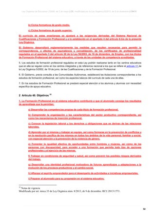 Ley Orgánica de Educación 2/2006, de 3 de mayo LOE, modificada por la Ley Orgánica 8/2013, de 9 de diciembre LOMCE
____________________________________________________________________________________________________________________________________________________________________________________________________________________________________________________________________________________________________________________________________________________________________________________________________________________________________________________________________________________________________________________________________________________________________________________________________________________________________________________________________________________________________________________________________________________________________________________________________________________________________________________________________________________________________________________________________________________________________________________________________________________________________________________________________________________________________________________________________________________________________________________________________________________________________________________________________________________________________
____________________________________________________________________________________________________________________________________________________________________________________________________________________________________________________________________________________________________________________________________________________________________________________________________________________________________________________________________________________________________________________________________________________________________________________________________________________________________________________________________________________________________________________________________________________________________________________________________________________________________________________________________________________________________________________________________________________________________________________________________________________________________________________________________________________________________________________________________________________________________________________________________________________________________________________________________________________________________
____________________________________________________________________________________________________________________________________________________________________________________________________________________________________________________________________________________________________________________________________________________________________________________________________________________________________________________________________________________________________________________________________________________________________________________________________________________________________________________________________________________________________________________________________________________________________________________________________________________________________________________________________________________________________________________________________________________________________________________________________________________________________________________________________________________________________________________________________________________________________________________________________________________________________________________________________________________________________

b) Ciclos formativos de grado medio.
c) Ciclos formativos de grado superior.
El currículo de estas enseñanzas se ajustará a las exigencias derivadas del Sistema Nacional de
Cualificaciones y Formación Profesional y a lo establecido en el apartado 4 del artículo 6.bis de la presente
Ley Orgánica.
El Gobierno desarrollará reglamentariamente las medidas que resulten necesarias para permitir la
correspondencia, a efectos de equivalencia y convalidación, de los certificados de profesionalidad
regulados en el apartado 3 del artículo 26 de la Ley 56/2003, de 16 de diciembre, de Empleo, con los títulos
de Formación Profesional del sistema educativo, a través de las unidades de competencia acreditadas.
5. Los estudios de formación profesional regulados en esta Ley podrán realizarse tanto en los centros educativos
que en ella se regulan como en los centros integrados y de referencia nacional a los que se refiere el artículo 11 de
la Ley Orgánica 5/2002, de 19 de junio, de las Cualificaciones y de la Formación Profesional.
6. El Gobierno, previa consulta a las Comunidades Autónomas, establecerá las titulaciones correspondientes a los
estudios de formación profesional, así como los aspectos básicos del currículo de cada una de ellas.
7. En los estudios de Formación Profesional se prestará especial atención a los alumnos y alumnas con necesidad
específica de apoyo educativo.

2 Artículo 40. Objetivos

32

1. La Formación Profesional en el sistema educativo contribuirá a que el alumnado consiga los resultados
de aprendizaje que le permitan:
a) Desarrollar las competencias propias de cada título de formación profesional.
b) Comprender la organización y las características del sector productivo correspondiente, así
como los mecanismos de inserción profesional.
c) Conocer la legislación laboral y los derechos y obligaciones que se derivan de las relaciones
laborales.
d) Aprender por sí mismos y trabajar en equipo, así como formarse en la prevención de conflictos y
en la resolución pacífica de los mismos en todos los ámbitos de la vida personal, familiar y social,
con especial atención a la prevención de la violencia de género.
e) Fomentar la igualdad efectiva de oportunidades entre hombres y mujeres, así como de las
personas con discapacidad, para acceder a una formación que permita todo tipo de opciones
profesionales y el ejercicio de las mismas.
f) Trabajar en condiciones de seguridad y salud, así como prevenir los posibles riesgos derivados
del trabajo.
g) Desarrollar una identidad profesional motivadora de futuros aprendizajes y adaptaciones a la
evolución de los procesos productivos y al cambio social.
h) Afianzar el espíritu emprendedor para el desempeño de actividades e iniciativas empresariales.
i) Preparar al alumnado para su progresión en el sistema educativo.

32

Notas de vigencia
Modificado por art. único.33 de Ley Orgánica núm. 8/2013, de 9 de diciembre. RCL20131771.

____________________________________________________________________________________________________________________________________________________________________________________________________________________________________________________________________________________________________________________________________________________________________________________________________________________________________________________________________________________________________________________________________________________________________________________________________________________________________________________________________________________________________________________________________________________________________________________________________________________________________________________________________________________________________________________________________________________________________________________________________________________________________________________________________________________________________________________________________________________________________________________________________________________________________________________________________________________________________
____________________________________________________________________________________________________________________________________________________________________________________________________________________________________________________________________________________________________________________________________________________________________________________________________________________________________________________________________________________________________________________________________________________________________________________________________________________________________________________________________________________________________________________________________________________________________________________________________________________________________________________________________________________________________________________________________________________________________________________________________________________________________________________________________________________________________________________________________________________________________________________________________________________________________________________________________________________________________
____________________________________________________________________________________________________________________________________________________________________________________________________________________________________________________________________________________________________________________________________________________________________________________________________________________________________________________________________________________________________________________________________________________________________________________________________________________________________________________________________________________________________________________________________________________________________________________________________________________________________________________________________________________________________________________________________________________________________________________________________________________________________________________________________________________________________________________________________________________________________________________________________________________________________________________________________________________________________

52

 