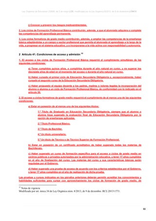 Ley Orgánica de Educación 2/2006, de 3 de mayo LOE, modificada por la Ley Orgánica 8/2013, de 9 de diciembre LOMCE
____________________________________________________________________________________________________________________________________________________________________________________________________________________________________________________________________________________________________________________________________________________________________________________________________________________________________________________________________________________________________________________________________________________________________________________________________________________________________________________________________________________________________________________________________________________________________________________________________________________________________________________________________________________________________________________________________________________________________________________________________________________________________________________________________________________________________________________________________________________________________________________________________________________________________________________________________________________________________
____________________________________________________________________________________________________________________________________________________________________________________________________________________________________________________________________________________________________________________________________________________________________________________________________________________________________________________________________________________________________________________________________________________________________________________________________________________________________________________________________________________________________________________________________________________________________________________________________________________________________________________________________________________________________________________________________________________________________________________________________________________________________________________________________________________________________________________________________________________________________________________________________________________________________________________________________________________________________
____________________________________________________________________________________________________________________________________________________________________________________________________________________________________________________________________________________________________________________________________________________________________________________________________________________________________________________________________________________________________________________________________________________________________________________________________________________________________________________________________________________________________________________________________________________________________________________________________________________________________________________________________________________________________________________________________________________________________________________________________________________________________________________________________________________________________________________________________________________________________________________________________________________________________________________________________________________________________

j) Conocer y prevenir los riesgos medioambientales.
2. Los ciclos de Formación Profesional Básica contribuirán, además, a que el alumnado adquiera o complete
las competencias del aprendizaje permanente.
3. Los ciclos formativos de grado medio contribuirán, además, a ampliar las competencias de la enseñanza
básica adaptándolas a un campo o sector profesional que permita al alumnado el aprendizaje a lo largo de la
vida, a progresar en el sistema educativo, y a incorporarse a la vida activa con responsabilidad y autonomía.

2 Artículo 41. Condiciones de acceso y admisión

33

1. El acceso a los ciclos de Formación Profesional Básica requerirá el cumplimiento simultáneo de las
siguientes condiciones:
a) Tener cumplidos quince años, o cumplirlos durante el año natural en curso, y no superar los
diecisiete años de edad en el momento del acceso o durante el año natural en curso.
b) Haber cursado el primer ciclo de Educación Secundaria Obligatoria o, excepcionalmente, haber
cursado el segundo curso de la Educación Secundaria Obligatoria.
c) Haber propuesto el equipo docente a los padres, madres o tutores legales la incorporación del
alumno o alumna a un ciclo de Formación Profesional Básica, de conformidad con lo indicado en el
artículo 30.
2. El acceso a ciclos formativos de grado medio requerirá el cumplimiento de al menos una de las siguientes
condiciones:
a) Estar en posesión de al menos uno de los siguientes títulos:
1.º Título de Graduado en Educación Secundaria Obligatoria, siempre que el alumno o
alumna haya superado la evaluación final de Educación Secundaria Obligatoria por la
opción de enseñanzas aplicadas.
2.º Título Profesional Básico.
3.º Título de Bachiller.
4.º Un título universitario.
5.º Un título de Técnico o de Técnico Superior de Formación Profesional.
b) Estar en posesión de un certificado acreditativo de haber superado todas las materias de
Bachillerato.
c) Haber superado un curso de formación específico para el acceso a ciclos de grado medio en
centros públicos o privados autorizados por la administración educativa, y tener 17 años cumplidos
en el año de finalización del curso. Las materias del curso y sus características básicas serán
reguladas por el Gobierno.
d) Haber superado una prueba de acceso de acuerdo con los criterios establecidos por el Gobierno,
y tener 17 años cumplidos en el año de realización de dicha prueba.
Las pruebas y cursos indicados en los párrafos anteriores deberán permitir acreditar los conocimientos y
habilidades suficientes para cursar con aprovechamiento los ciclos de formación de grado medio, de
33

Notas de vigencia
Modificado por art. único.34 de Ley Orgánica núm. 8/2013, de 9 de diciembre. RCL20131771.

____________________________________________________________________________________________________________________________________________________________________________________________________________________________________________________________________________________________________________________________________________________________________________________________________________________________________________________________________________________________________________________________________________________________________________________________________________________________________________________________________________________________________________________________________________________________________________________________________________________________________________________________________________________________________________________________________________________________________________________________________________________________________________________________________________________________________________________________________________________________________________________________________________________________________________________________________________________________________
____________________________________________________________________________________________________________________________________________________________________________________________________________________________________________________________________________________________________________________________________________________________________________________________________________________________________________________________________________________________________________________________________________________________________________________________________________________________________________________________________________________________________________________________________________________________________________________________________________________________________________________________________________________________________________________________________________________________________________________________________________________________________________________________________________________________________________________________________________________________________________________________________________________________________________________________________________________________________
____________________________________________________________________________________________________________________________________________________________________________________________________________________________________________________________________________________________________________________________________________________________________________________________________________________________________________________________________________________________________________________________________________________________________________________________________________________________________________________________________________________________________________________________________________________________________________________________________________________________________________________________________________________________________________________________________________________________________________________________________________________________________________________________________________________________________________________________________________________________________________________________________________________________________________________________________________________________________

53

 